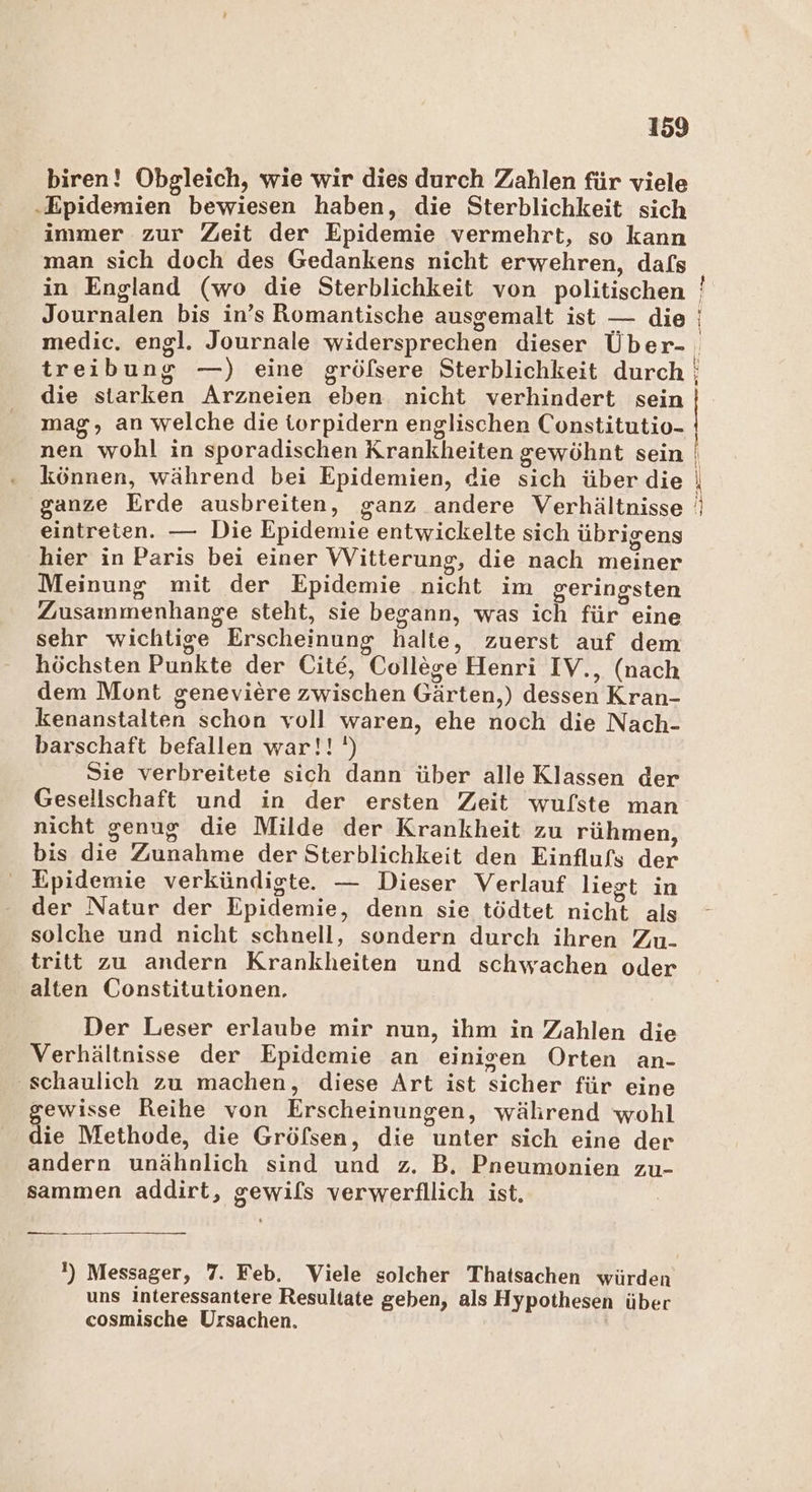 biren! Obgleich, wie wir dies durch Zahlen für viele ‚Epidemien bewiesen haben, die Sterblichkeit sich immer zur Zeit der Epidemie vermehrt, so kann man sich doch des Gedankens nicht erwehren, dafs in England (wo die Sterblichkeit von politischen Journalen bis in’s Romantische ausgemalt ist — die treibung —) eine gröfsere Sterblichkeit durch die starken Arzneien eben nicht verhindert sein mag, an welche die iorpidern englischen Constitutio- nen wohl in sporadischen Krankheiten gewöhnt sein können, während bei Epidemien, die sich über die ganze Erde ausbreiten, ganz andere Verhältnisse eintreten. — Die Epidemie entwickelte sich übrigens hier in Paris bei einer Witterung, die nach meiner Meinung mit der Epidemie nicht im geringsten Zusammenhange steht, sie begann, was ich für eine sehr wichtige Erscheinung halte, zuerst auf dem höchsten Punkte der Cite, College Henri IV., (nach dem Mont geneviere zwischen Gärten,) dessen Kran- kenanstalten schon voll waren, ehe noch die Nach- barschaft befallen war!!') Sie verbreitete sich dann über alle Klassen der Gesellschaft und in der ersten Zeit wufste man nicht genug die Milde der Krankheit zu rühmen, bis die Zunahme der Sterblichkeit den Einflufs der Epidemie verkündigte. — Dieser Verlauf liegt in der Natur der Epidemie, denn sie tödtet nicht als solche und nicht schnell, sondern durch ihren Zu. tritt zu andern Krankheiten und schwachen oder alten Constitutionen. Der Leser erlaube mir nun, ihm in Zahlen die Verhältnisse der Epidemie an einigen Orten an- ‚schaulich zu machen, diese Art ist sicher für eine ewisse Reihe von Erscheinungen, während wohl die Methode, die Gröfsen, die unter sich eine der andern unähnlich sind und z. B. Pneumonien zu- sammen addirt, gewifs verwerfllich ist. un !) Messager, 7. Feb. Viele solcher Thatsachen würden uns interessantere Resultate geben, als Hypothesen über cosmische Ursachen. us, ie ercT me er _