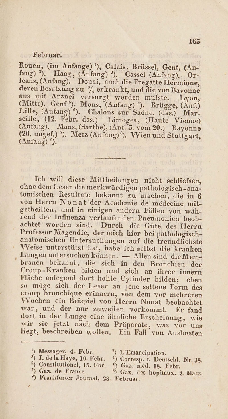 Februar. Rouen, (im Anfange) !), Calais, Brüssel, Cent, (An- fang) °). Haag, (Anfang) °). Cassel (Anfang)... Or- leans, (Anfang). Douai, auch die Fregatte Hermione, deren Besatzung zu °/, erkrankt, und die von Bayonne aus mit Arznei versorgt werden mulste. Lyon, (Mitte). Genf °). Mons, (Anfang) ?). Brügge, (Anf.) Lille, (Anfang) °), Chalons sur Saöne, (das) Mar- seille, (12. Febr. das.) Limoges, (Haute Vienne) (Anfang). Mans, (Sarthe), (Anf. 5. vom 20.) Bayonne (20. ungef.) ”), Metz (Anfang)°). Wien und Stuttgart, (Anfang) °). Ich will diese Mittheilungen nicht schliefsen, ohne dem Leser die merkwürdigen pathoiogisch-ana- tomischen Resultate bekannt zu machen, die in 6 von Herrn Nonat der Academie de medecine mit- getheilten, und in einigen andern Fällen von wäh- rend der Influenza verlaufenden Pneumonien beob- achtet worden sind. Durch die Güte des Herrn Professor Magendie, der mich hier bei pathologisch- anatomischen Untersuchungen auf die freundlichste VVeise unterstützt hat, habe ich selbst die kranken ,„ Lungen untersuchen können. — Allen sind die Mem- branen bekannt, die sich in den Bronchien der Croup-Kranken bilden und sich an ihrer innern Fläche anlegend dort hohle Cylinder bilden; eben so möge sich der Leser an jene seltene Form des eroup bronchique erinnern, von dem vor mehreren Wochen ein Beispiel von Herrn Nonat beobachtet war, und der nur zuweilen vorkommt. Er fand dort in der Lunge eine älınliche Erscheinung, wie wir sie jetzt nach dem Präparate, was vor uns liegt, beschreiben wollen. Ein Fall von Aushusten I) Messager, 4. Febr. 2) D’Emancipation. °) J.delaHaye, 10. Febr. %) Corresp. f. Deutschl. Nr. 38. &gt;) Constitutionel, 15. Fbr. 6) Gaz. med. 18. Febr. ?) Gaz. de France. ®) Gaz. des höpitaux. 2. März. ?) Frankfurter Journal, 23. Februar.