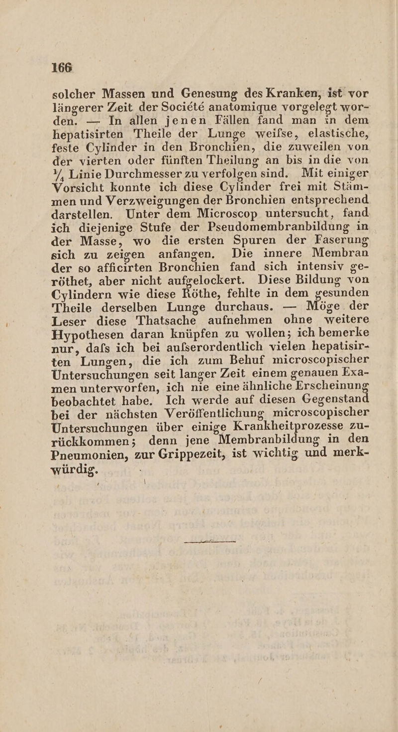 solcher Massen und Genesung des Kranken, ist vor längerer Zeit der Societe anatomique vorgelegt wor- den. — In allen jenen Fällen fand man in dem hepatisirten Theile der Lunge weilse, elastische, feste Cylinder in den Bronchien, die zuweilen von der vierten oder fünften Theilung an bis in die von %/, Linie Durchmesser zu verfolgen sind. Mit einiger Vorsicht konnte ich diese Cylinder frei mit Stäm- men und Verzweigungen der Bronchien entsprechend darstellen. Unter dem Microscop untersucht, fand ich diejenige Stufe der Pseudomembranbildung in der Masse, wo die ersten Spuren der Faserung sich zu zeigen anfangen. Die innere Membran der so affıcirten Bronchien fand sich intensiv ge- röthet, aber nicht aufgelockert. Diese Bildung von Cylindern wie diese Röthe, fehlte in dem gesunden Theile derselben Lunge durchaus. — Möge. der Leser diese Thatsache aufnehmen ohne weitere Hypothesen daran knüpfen zu wollen; ich bemerke nur, dafs ich bei aufserordentlich vielen hepatisir- ten Lungen, die ich zum Behuf microscopischer Untersuchungen seit langer Zeit einem genauen Exa- men unterworfen, ich nie eine ähnliche Erscheinung beobachtet habe. Ich werde auf diesen Gegenstand bei der nächsten Veröffentlichung microscopischer Untersuchungen über einige Krankheitprozesse zu- rückkommen; denn jene Membranbildung in den Pneumonien, zur Grippezeit, ist wichtig und merk- würdig. # |