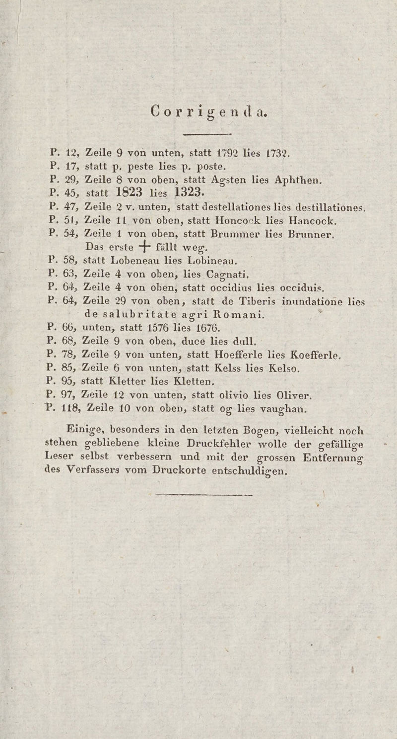 . 12, 17, 29, 45, a BEE HB. ae © ” 66, 68, 78, 85, 9, 95 a HB BB Corrigenda Zeile 9 von unten, statt 1792 lies 1732. statt p. peste lies p. poste. Zeile 8 von oben, statt Agsten lies Aphthen. statt 1823 lies 1323. Zıeile 2 v. unten, statt destellationes lies destillationes. Zeile 11 von oben, statt Honcock lies Hancock. Zeile 1 von oben, statt Brummer lies Brunner, Das erste + fallt weg. statt Lobeneau lies Liobineau. Zeile 4 von oben, lies Cagnatı. Zeile 4 von oben, statt occidius lies occiduis, Zeile 29 von oben, statt de Tiberis inundatione lies de salubritate agrı Romanı. s unten, statt 1576 lies 1676. Zeile 9 von oben, duce lies dull, Zeile 9 von unten, statt Hoefferle lies Koefferle. Zeile 6 von unten, statt Kelss lies Kelso. statt Kletter lies Kletten. Zieile 12 von unten, statt olivio lies Oliver. Leser lb verbessern und mit der grossen EIKE Papas -——