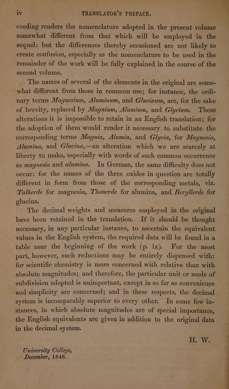 a ne ceeding renders the nomenclature adopted in the present volume only.  .. PRANSLATOR’S PREFACE, somewhat different from that which will be employed in the sequel: but the differences thereby occasioned are not likely to create confusion, especially as the nomenclature to be used in the remainder of the work will be fully explained in the course of the second volume. . The names of several of the elements in the original are some- what different from those in common use; for instance, the ordi- nary terms Magnesium, Aluminum, and Glucinum, are, for the sake of brevity, replaced by Magnium, Alumium, and Glycium. These alterations it is impossible to retain in an English translation; for the adoption of them would render it necessary to substitute the corresponding terms Magnia, Alumia, and Gllycia, for Magnesia, Alumina, and Glucina,—an alteration which we are scarcely at liberty to make, especially with words of such common occurrence as magnesia and alumina. In German, the same difficulty does not occur: for the names of the three oxides in question are totally different in form from those of the corresponding metals, viz. Talkerde for magnesia, Thonerde for alumina, and Beryllerde for glucina. The decimal weights and measures employed in the original have been retained in the translation. If it should be thought necessary, in any particular instance, to ascertain the equivalent values in the English system, the required data will be found in a table near the beginning of the work (p. ix). For the most part, however, such reductions may be entirely dispensed with: for scientific chemistry is more concerned with relative than with absolute magnitudes; and therefore, the particular unit or mode of subdivision adopted is unimportant, except in so far as convenience and simplicity are concerned; and in these respects, the decimal system is incomparably superior to every other. In some few in- stances, in which absolute magnitudes are of special importance, the English equivalents are given in addition to the original data ~ in the decimal system. : HW... @ University College, December, 1848.