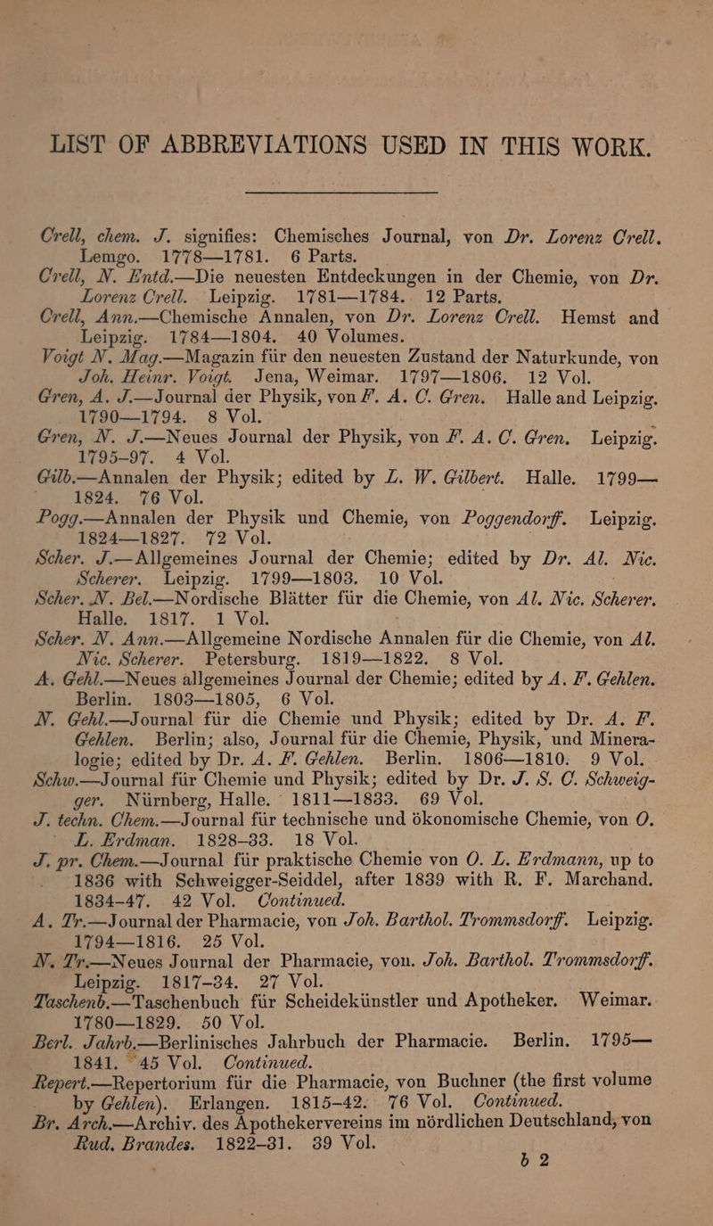 Orell, chem. J. signifies: Chemisches Journal, von Dr. Lorenz Crell. Lemgo. 1778—1781. 6 Parts. Crell, N. Hntd.—Die neuesten Entdeckungen in der Chemie, yon Dr. Lorenz Crell. Leipzig. 1781-1784. 12 Parts, Crell, Ann.—Chemische Annalen, von Dr. Lorenz Crell. Hemst and Leipzig. 1784—1804. 40 Volumes. Voigt VN. Mag.—Magazin fur den neuesten Zustand der Naturkunde, von Joh. Heinr. Voigt. Jena, Weimar. 1797—1806. 12 Vol. Gren, A. J.—Journal der Physik, von”. A. C. Gren. Halle and Leipzig. 1790—1794. 8 Vol. Gren, N. J.—Neues Journal der Physik, von /. A.C. Gren. Leipzig. 1795-97. 4 Vol. | Gub.—Annalen der Physik; edited by LZ. W. Gilbert. Halle. 1799— 1824. 76 Vol. Pogg.—Annalen der Physik und Chemie, von Poggendorf. Leipzig. 1824—1827. 72 Vol. | Scher. J.—Allgemeines Journal der Chemie; edited by Dr. Al. Mie. Scherer. Leipzig. 1799—1803. 10 Vol. 3 Scher. NV. Bel.—Nordische Blatter fiir die Chemie, von Al. Vic. Scherer. Halle. 1817. 1 Vol. Scher. NV. Ann.—Allgemeine Nordische Annalen fiir die Chemie, von Al. Nic. Scherer. Petersburg. 1819—1822. 8 Vol. A, Gehl.—Neues allgemeines Journal der Chemie; edited by A. F. Gehlen. Berlin. 1803—1805, 6 Vol. NV. Gehl.—Journal fiir die Chemie und Physik; edited by Dr. A. F. Gehlen. Berlin; also, Journal fur die Chemie, Physik, und Minera- logie; edited by Dr. A. #. Gehlen. Berlin. 1806—1810. 9 Vol. Schw.—Journal fiir Chemie und Physik; edited by Dr. J. 8. C. Schweig- ger. Nurnberg, Halle. 1811—1833. 69 Vol. J. techn. Chem.—Journal fiir technische und dkonomische Chemie, von O. L. Erdman. 1828-38. 18 Vol. J. pr. Ohem.—Journal fiir praktische Chemie von O. LZ. Erdmann, up to 1836 with Schweigger-Seiddel, after 1839 with R. F. Marchand. 1834-47. 42 Vol. Continued. A. Tr.—Journal der Pharmacie, von Joh. Barthol. Trommsdorf. Leipzig. 1794—1816. 25 Vol. N. Tr.—Neues Journal der Pharmacie, von. Joh. Barthol. Trommsdorf. Leipzig. 1817-34. 27 Vol. Taschenb.—Taschenbuch fiir Scheidekiinstler und Apotheker. Weimar. 1780—1829. 50 Vol. Berl. Jahrb,—Berlinisches Jahrbuch der Pharmacie. Berlin. 1795— 1841. 45 Vol. Continued. Repert.—Repertorium fiir die Pharmacie, von Buchner (the first volume by Gehlen). Erlangen. 1815-42. 76 Vol. Continued. Br. Arch.—Archiy. des Apothekervereins im nérdlichen Deutschland, yon Rud. Brandes. 1822-81. 389 Vol. is