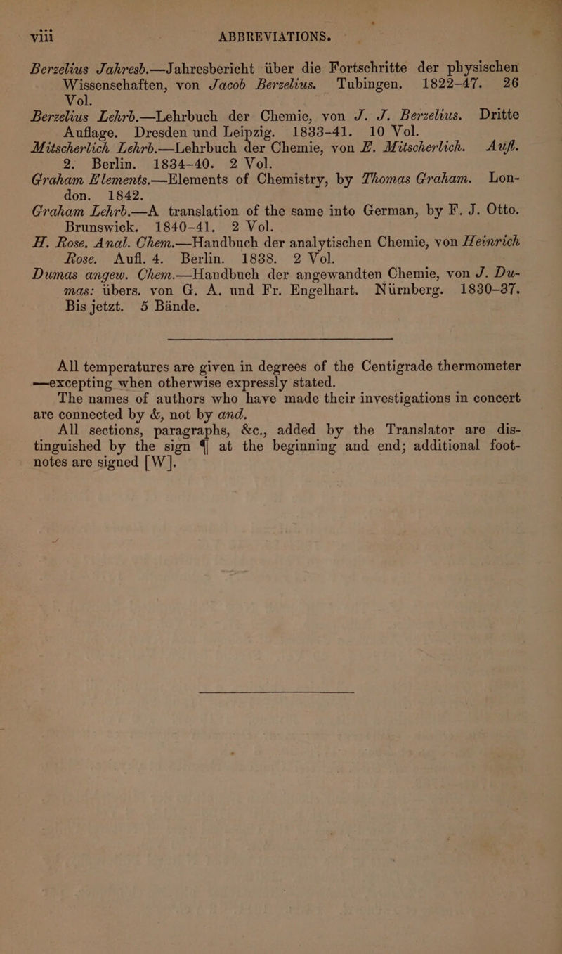 Berzelius Jahresb.—Jahresbericht tiber die Fortschritte der physischen Wissenschaften, von Jacob Berzelius. Tubingen, 1822-47. 26 Vol. Berzelius Lehrb.—Lehrbuch der Chemie, von J. J. Berzelius. Dritte Auflage. Dresden und Leipzig. 1833-41. 10 Vol. Mitscherlich Lehrb.—Lehrbuch der Chemie, von ZL. Mitscherlich. Avufi. 2. Berlin. 1834-40. 2 Vol. Graham Elements.—Elements of Chemistry, by Zhomas Graham. Lon- don. 1842. Graham Lehrb.—aA translation of the same into German, by F. J. Otto. Brunswick. 1840-41. 2 Vol. H. Rose. Anal. Chem.—Handbuch der analytischen Chemie, von Heinrich Rose. Aufl. 4. Berlin. 1838. 2 Vol. Dumas angew. Chem.—Handbuch der angewandten Chemie, von J. Du- mas: ubers. von G. A. und Fr. Engelhart. Nurnberg. 1830-37. Bis jetzt. 5 Bande. All temperatures are given in degrees of the Centigrade thermometer —excepting when otherwise expressly stated. The names of authors who have made their investigations in concert are connected by &amp;, not by and. All sections, paragraphs, &amp;c., added by the Translator are dis- tinguished by the sign 4 at the beginning and end; additional foot- notes are signed [W].