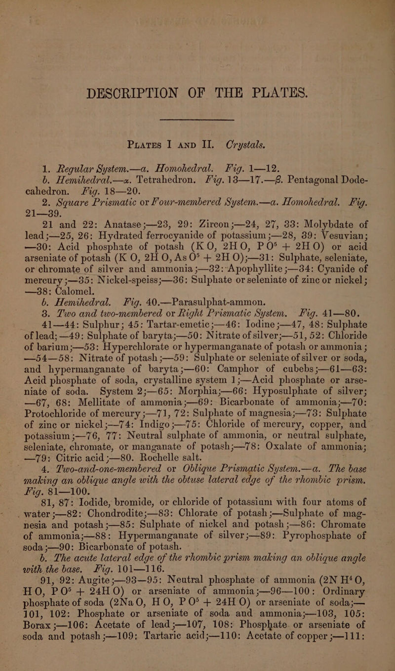 DESCRIPTION OF THE PLATES. Pirates I anv II. Crystals. 1. Regular System.—a. Homohedral. Fig. 1—12. b. Hemihedral.—a. Tetrahedron. fig. 18—17.—8. Pentagonal Dode- cahedron. Sig. 18—20. 2. Square Prismatic or Four-membered System.—a. Homohedral. Fig. 21—39. 21 and 22: Anatase ;—23, 29: Zircon ;—24, 27, 33: Molybdate of lead ;—25, 26: Hydrated ferrocyanide of potassium ;—28, 39: Vesuvian; —30: Acid phosphate of potash (KO, 2HO, PO*® + 2HO) or acid arseniate of potash (K O, 2H O, As O° + 2H O);—31: Sulphate, seleniate, or chromate of silver and ammonia ;—32:*Apophyllite ;—34: Cyanide of mercury ;—35: Nickel-speiss;—36: Sulphate or seleniate of zinc or nickel; —38:; Calomel. b. Hemihedral. Fig. 40.—Parasulphat-ammon. 8. Two and two-membered or Right Prismatic System. Fig. 41—80. 41—44: Sulphur; 45: Tartar-emetic ;—46: Iodine ;—47, 48: Sulphate of lead; —49: Sulphate of baryta;—50: Nitrate of silver;—51, 52: Chloride of barium ;—53: Hyperchlorate or hypermanganate of potash or ammonia ; —54—58: Nitrate of potash ;—59: Sulphate or seleniate of silver or soda, and hypermanganate of baryta;—60: Camphor of cubebs;—61—63: Acid phosphate of soda, crystalline system 1;—Acid phosphate or arse- niate of soda. System 2;—65: Morphia;—66: Hyposulphate of silver; —67, 68: Mellitate of ammonia;—69: Bicarbonate of ammonia;—70: Protochloride of mercury ;—71, 72: Sulphate of magnesia;—73: Sulphate potassium ;—76, 77: Neutral sulphate of ammonia, or neutral sulphate, seleniate, chromate, or manganate of potash;—78: Oxalate of ammonia; 4. Two-and-one-membered or Oblique Prismatic System.—a. The base making an oblique angle with the obtuse lateral edge of the rhombic prism. fig. 81—100. 81, 87: Iodide, bromide, or chloride of potassium with four atoms of _ water ;—82: Chondrodite;—83: Chlorate of potash ;—Sulphate of mag- nesia and potash ;—85: Sulphate of nickel and potash ;—86: Chromate of ammonia;—8&amp;8: Hypermanganate of silyer;—89: Pyrophosphate of soda ;—90: Bicarbonate of potash. | b. The acute lateral edge of the rhombic prism making an oblique angle with the base. Mig. 101—116. 91, 92: Augite;—93—95: Neutral phosphate of ammonia (2N H‘O, HO, PO® + 24H O) or arseniate of ammonia;—96—100: Ordinary phosphate of soda (2Na0O, HO, PO* + 24H O) or arseniate of soda;— 101, 102: Phosphate or arseniate of soda and ammonia;—103, 105: Borax ;—106: Acetate of lead;—107, 108: Phosphate. or arseniate of soda and potash ;—109: Tartaric acid;—110: Acetate of copper ;—111: