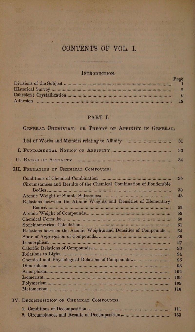 CONTENTS OF VOL. I. INTRODUCTION, Divisions of the Subject ......cscssccosevese cslbsTsestidde. duMeeeesalite icittecssetttaelingiiods,, Historical Survey Teldoccccbege Cec ebedecrvececebsSedTobed cdedccdeGucecccesredSevcccceOGadevccseeceuawedetened sabe G@EHEROH F CryMralZationi, isis, ssestesasreaa sessilis. adacsacesobadaeae tase adele babes bike Adhesion CheNOd SE TESTS PoP pete Fectecoe OveOC CLE RTTEE stTine te cadttedict POPU REOE TOSS OSU COUP COS Teen eeeesereeetes PART I. IV. List of Works and Membirs relating to Affinity .........cc.ccsetessiecs FuNDAMENTAL NOTION OF AFFINITY ....... Siar keevovneSiyndeseran nanan ANGE OF TAL EINE © 5 sselidaeeiecedseccdeseaiisedamupgs tere eae ier FoRMATION OF CHEMICAL ComPpouUNDS. Conditions of Chemical Combination ........:.ccsceeseesseseeees eehia sheds SRR DEERE ‘ Circumstances and Results of the Chemical Combination of Ponderable TBOGIGS ccc. ccdneneoses busi ccapeqet sine ts Mi Bes ANU ads pons caneeness ctanracarsasanhee uate Atomic Weight of Simple Substances. ..)..7.........2)..sesccovsegeeesuneestvedbe teen Relations between the Atomic Weights and Densities of Elementary Bodies! within... Ale gang anchiinsna Chemntaninaiae Atomic Weight of Compounds............sdteitesssentdescisdansaeesrgs tans ee ead Chemical Form leis. ci.erccscessdsecesssscosvaparnedentsecogosnnedit yeas Dyes ste ORME Stoichiometrical Calculation...................dtn tai 60. Ae ae Relations between the Atomic Weights and Densities of Compounds..., State of Aggregation of Compounds.....i.ciciccetecsdeventeetes wet AThs SE MOTERART POULT AIL 5 fsa ides pedgesee Cis 04 tau 'sken nar sobthas baud eco AeA yap are ame item Calorific Relations of Compounds ...........cccscecsesestnreeeeees asinfietoat atceecn cee BU URIOUG TO LPB E eh fasetens tush edas ddkcas +s 4-esnnavrochovecacducedepateee te deat se arn Chemical and Physiological Relations of Compounds o...........cccccseceseeeeeees MOUMOL PASI 1/550. saasevscsteadtcaecsoaee meer ais shouiatenveees4SGuanansotaq&gt;ineaseeis@yavwacteageeall EMIT AIRED ages vrseyer ce dcanhacl Weer cpp NGM ns koa es tar sneqechnevass yuah shasePy ate ae eer aee eases Rea ATTA h pn Vordcs ducyineanev ie oe RaG asks Uas9,s «(eke oh sanees b aoubat eanatenediek es eke cate eee MPEG AIL OTA INL Se nc, cab &lt;Sksstsse7h ddvrr apf eben ek iaptaphdnss sap eauh dos diet -anadeds euralgertiast nee RTA CTION £2 us, sTaccpideitest tarenibateale ech ors iathhjose) lig fonsenda eats ae DECOMPOSITION OF CHEMICAL COMPOUNDS. pe 1. Conditions of Decompositions. ..4.0i.0.¢.ndiu stuart nda renee Ge 31 33