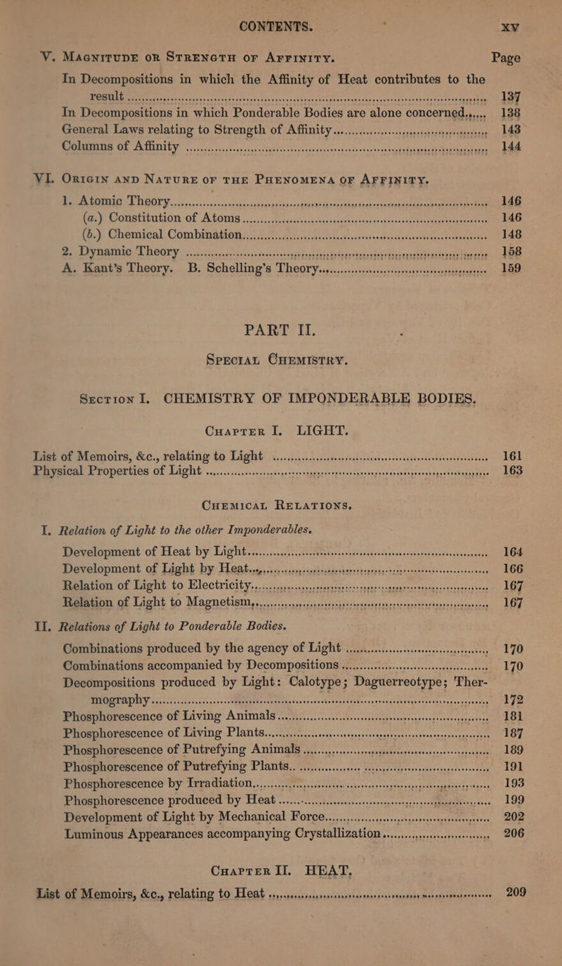 CONTENTS. V. MaenitupeE or STRENGTH or AFFINITY. In Decompositions in which the Affinity of Heat contributes to the PORTE ois .sces. Beene ees caress coe an vatatd de PIC decebek dass caraletss tana tavien ov Coxe In Decompositions in which Ponderable Bodies are alone concerned,,..,.. General Laws relating to Strength of Affinity Columns of Affinity POO rear eee ree eres aFaH HH HHH EES Oe He H HOE EH ED THOT H OHM aOR HH ae eH eR TEU HEHE HET OH HES ESE HH OH OHHH OOOH SHEP SHOE OOOE HT OE STON HHO E TEED $ VI. Ortern anp Nature oF THE PHENOMENA OF AFFINITY. ME RN D DESALY, «oso 24s0-peoskaseseuaesignes segeiees dics Aimtancemnnee ia a (a.) Constitution of Atoms (o.) Chemical Combination Ba pA ARNG AE SI 8s. 25 5 des achsts»scc'o vo baaeh tanta 8p Maap vdeaaulet Uoevareeaalevsccobaationabed A. Kant’s Theory. 3B. Schelling’s Theory POOP e eee e eee ORTH THOT HET TH DEF ORD THEE SHEE H HSE ES EHH TEESE SEH OHO HEH HEED POOP PRR O Hee HHH ETH T EE EH HEHE HOT HEH SOE HERO OHHH OHHH SE SESH OR OE HEED COO rear eee eH ever tree ered HEEE Oder TSP OOEeaees PART II. SpectaAL CHEMISTRY. Section I. CHEMISTRY OF IMPONDERABLE BODIES. Cuarptrer I, LIGHT. Taet of Memoirs, &amp;c., relating to Light «,...5.,..20.iictessisdeteisssscssseierecavsiceovegset snes Physical Properties of Light ...........cccscscseseseess seks sas fie Mane cashes ca iSetivecesnia ge eka seas CHEMICAL RELATIONS, I. Relation of Light to the other Imponderables. Pevetonment of Heat by Lights ........j2)..dscctetessvaed cope cahsessecshasapessvesstonsesagh Development of Light by Heat...,........,. RE EC ae War Renee My Aes ocx ee as Bememtion Of faeht. 10 Wlectricity, ..20) dieser... cepeoyericessnets :ceasaaees: sted irsccteds (em Relation of Light to EY ENS 110 RRS Artes fpr ee ee ne Se nD: ; II. Relations of Light to Ponderable Bodies. Combinations produced by the agency of Light wo... ceseseseescneneeetess Combinations accompanied by Decompositions casi SRC None RL poetics Decompositions produced by Light: Calotype; Daguerreotype; Ther- BIDET OUIEY sion css ccc c. a0) 250s Sage Ever Wamricle Coues ss Sahel cai hey 2 aa PR Phosphorescence of Living Amimals wo)... ecccsseapensensensseegeenenenes sate Phosphorescence of Living Plants.......... Ses casran sian incr Crvasaa tas anhcanaassanesscacas tee Phosphorescence of Putrefying Amimals ............ccscsssssosseesesscesssnsesseseesees Phosphorescence of Putrefying Plamts.. .............000 ssssescsepscsvecessvegeveeseoenses Phosphorescence by Trradiation...............ccecsssecesessereess rae SoA re? Phosphorescence produced by Heat ......-...ieessesssoossegeescgpsrgssegpammedtesss ones Development of Light by Mechanical Force................... A gades cee eee ae ve Luminous Appearances accompanying Crystallization .........,.sceccoserssens Coartrer II. HEAT. Fast Of Memoirs, &amp;c., relating to Feat ..,,errsssrsarsrssranerarsrorssosssnsanes meassaagmasoren cess