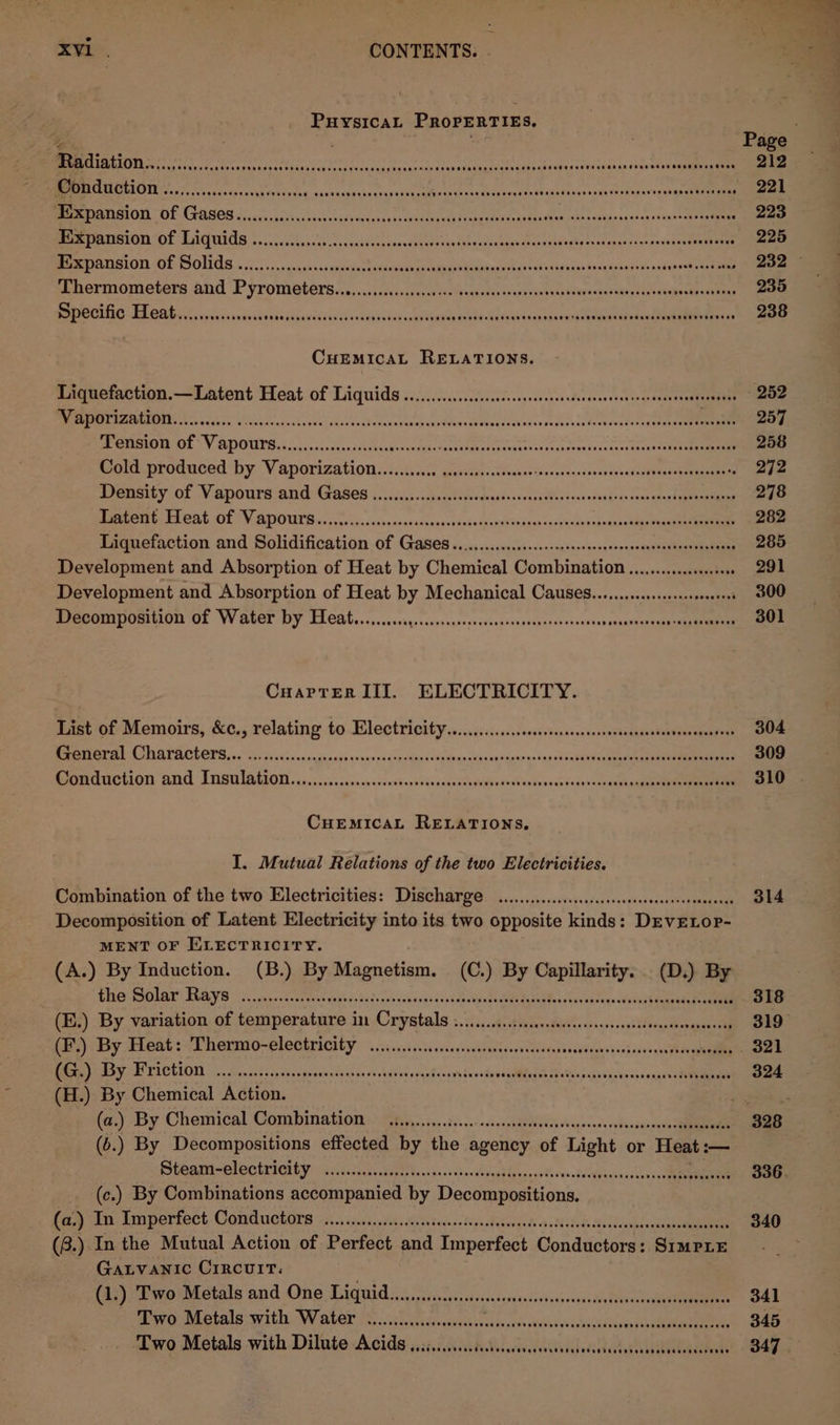 Puysicat Properties, ee ; Page DISET NS ToS Ad IA CAG ADR oan REL pm tea Ay BE OER bb eee cap cotrelpieeeamns inn Cee MRR REINS hs acace acs Yess Siten xisteecuass as vavaeatio un cov ieiteendeosooee tows veda Sedge — 221 Beret PILOT OF ESOS 2yuc5 ssisc less cmec ov tasas ss a sneed Viena then cs hemao iweb eacaaenn sue sseucnek eaves 223 Beery a TECHN TAs VCPURIS och sschoncks As aadvene doses laghachelnes ieuaiee Dtaraddingls oad gan ties ancerectreionee 225 SENOS 22 3s Aa RESON, SPE L ese fl Am) OR OS Re wuvcheestoaae pa Be Leermometera ahd Pyrometerssn.,. si civscilatustavserans ie orieu oder ceeteaese Ph ccigredctenan 235 Specific Heat... sab sibaweck¥an'cd cect eh axe vegsiek noes Sel nba eae ot te 238 CuEMIcAL RELATIONS. Liquefaction.—Latent Heat of Liquids ........c..cccecccssssssssssecsescccesessocnaccaseanseeneess - 252 Vaporization............ A Pe ean ses a a FOL Rae eas ee eee 257 PE MMOA MIL“ V ATVOUUTS C055 dss adh Coovaes actanctoeotien eaeae ka harsees kccol oe 258 Mont proguced by V aporiza tion s25.ks ci, geopiavesstvessic teas sioesivecsyossiiitecesnnaeeeams 272 rnty of Vaeponra and (Gages 5. ..4i5-cdsctapeod icisscerss B0i coxeshodrersnevamel amines 278 RasteeG: FTEAG OE TY, ATHHICA S, vccccyscsvieessns atknucvekadedlavattvanns sasiladten pais cabuangueenaaeeaale 282 Liquefaction and Solidification of Gases .........c.s0.s.:ssssescsssssesssenseossvaronesnses 285 Development and Absorption of Heat by Chemical Combination...............000 291 Development and Absorption of Heat by Mechanical CauseS.........sss.scseeeress 300 PPECOMAPORMLON OL W ELET DY TCA lb. ..,. sccsgssccssscessesecenssnsecyaresonsaneresnsautunesesegs Umm 301 CuaPptrErR III. ELECTRICITY. inet oi Memoirs, &amp;6,, relating to Hlectrioitys...iisco.scoststorssessosseabodasebansederanaleds 304 PMP CBATACTOTS. 0 sos svicnnnmannsie necernadspdpneclaveuncdyasyvignpnavisnisubahia enact teen aeaenenmES 309 Pomdriction and Insulation... ccascssvcrescesserscieecansoudsiiersesNensveess ioonwacrasehagseheeeneaeeiae 310 CueEemicaLt RELATIONS. I, Mutual Relations of the two Electricities. Combination of the two Electricities: Discharge .............ccccssccsseceseecsteeeetenenes 314 Decomposition of Latent Electricity into its two opposite kinds: DEVELOP- MENT OF ELECTRICITY. (A.) By Induction. (B.) By Magnetism. (C.) By Capillarity. (D.)} By EOL ELAS 2 ina csk ont aktk gatos bodesviuchovands Gob sbpaty dame Batetes oss ahtea alscuie hen 318 (E.) By variation of temperature in Crystals i.....c.ccsescssesscsseesseserescnenesensens 319° (lbs) Big FIBA s AT DerMO-ClOOMTICUEY 6 i cass ev assess sswavntvossviateyeudageonsisohesn ge . 321 Baa) Soa PUECLON vic Dion acd sop aint grpee Basen cadsa cig ores tensde AMG ited jvehes ni 324 (H.) By Chemical Action. &gt; wet (z.) By Chemical Combination -« 2tiy..5...t0...-&lt;s0asendbv)0ci vibeesncs vodeaseonede RE 328 (6.) By Decompositions effected by the agency of Light or Heat :— Shami el SC teier Gy iiss. dyes 0:s.d vdincsveaddaeovesTisweodedgpieaccsoei a a 336. (c.) By Combinations accompanied by Decompositions. fed ne hinperiect Comduchore 7.1 cjeciastats Nae teisoc ign sbatvaieh cv.takeds Sallcasecancaeneee 340 (8.) In the Mutual Action of Perfect and Imperfect Conductors: SrmprE . GALVANIC CIRCUIT: (ia) oP a rbotale and One Tiquid ss ajo ddidosscsersaniiveasscaussds hilar 341 Two Metals with Water ......cccssesee Tete fe avid ate evs aE 345 Two Metals with Dilute Acids ...:...cccissscssssscscsssessssestessesssseessacesenee BAZ