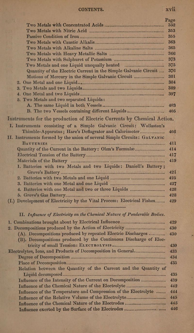 : Page Two Metals with Concentrated Acids .......ccccsesssensrerscesersersesesenseees 352 eM WEEN INTEDIC ACU 5. enscconncnad tesirsnnacsensoasepssuvistadtinan aps canst 353 Pe COR GTOTy: Of, TPO eg ists iael ciate cn fon 5 couse sed LeU Rer tds das eon Ne 355, Cpe eetals with Caustic ALKALIS... ici. .cnicis.sckss ccbtvatlelte Nast onaiteunedeenders 363 we ovals with Alkaline Salts, :....c:cecasia nastiest neaaereness 365 Two Metals with Heavy: Metallic Salts ...........cccssccssssssssscceedccestevenss 366 Two Metals with Sulphuret of Potassium ........ccccseesesesesseeeeseraneree 373 Two Metals and one Liquid unequally heated oii ieeeeseseseceeeeeee 375 Quantity of the Electric Current in the Simple Galvanic Circuit ..... 376 Motions of Mercury in the Simple Galvanic Circuit... 381 By Une Metal and. one Tiquidisy.. a5 iii asdf spaadesnne enrensterntr ene .. 384 De A wer Di etele and two Diqiidsysscisecc Gein han cc oxiv dencteecoth Suan 389 | 4. One Metal and two Liquids......... Sec ore tre CaP TERR em fee eR AFG. 397 5. Two Metals and two separated Liquids: moe tre same Liquid in both. Vessels seca s.scissacstogsvaiyssoeticcon ten ttanected 403 B. The two Vessels containing different Liquids i... eeeeeeee eens 405 Instruments for the production of Electric Currents by Chemical Action. I. Instruments consisting of a Simple Galvanic Circuit: Wollaston’s Thimble-Apparatus; Hare’s Deflagrator and Calorimoter.................0 408 II. Instruments formed by the union of several Simple Circuits: Gatvanic TO a stock ats tens2s4s se croenaapaigrasees sh ourecehiaronsens Soak eka NE hee eee 411 Quantity of the Current in the Battery: Ohm’s Formule............c 414 Peeertical Tension of the Battery saciss i isevsccseageoavenseeeteiyocnssqscnoes gucngasaadi dans 417 Berm OS Ge: DIALECT Y © 22:..:)5 cesesss cewek ew epeebao st cdelieas cxtatoen ay coe pale eee 419 1. Batteries with two Metals and two Liquids: Daniell’s Battery ; RN ERA GOORY. 6c v5. &lt; aa sssunsecectidheyo tt Toibiae nda caste Mise et ook tase peta tad 421 2. Batteries with two Metals and one Liquid ...........c.00 ccccsssssesseenessstsceenes 425 3. Batteries with one Metal and one Liquid ...........ceesesessenneeceesereneees 427 4, Batteries with one Metal and two or three Liquids ............ccceseeseees 428 AOR ER AL GOT ici 55 go cics cas ovntns ones s-gai'es’ Guaeshepedidseabedssvoncestsi secon ens sede 428 (I.) Development of Electricity by the Vital Process: Electrical Fishes........ 429 II. Influence of Electricity on the Chemical Nature of Ponderable Bodies. 1. Combinations brought about by Electrical Influence ..........cececsseseserecenes 429 2. Decompositions produced by the Action of Electricity ......... ccs 430 (A). Decompositions produced by repeated Electric Discharges ............. ~ 430 (B). Decompositions produced by the Continuous Discharge of Elec- tricity of small Tension: ELECTROLYSIS .....0.....sccscossvssecestutvsestentoa 430 _ Electrolytes, Ions, and Products of Decomposition in General... 433 MRE POCO PORT OTL ates scandusyasssnsadeanpsteceraavenseysoveses toavvosevecnsetszedsacnsd ay 434 eae Th re OREO CLO ooo ss Aa enna n iete va Deeds Faved cos v va beeen duces tusuaaiuedevsnes sevbeiercd 435 Relation between the Quantity of the Current and the Quantity of MPMRRAT OC OL POBELL vot gensc osc aes noes kath sot esabe ieee sconecnte Anedeebrsreatetanrenda she rsbvs 435 Influence of the Intensity of the Current on Decomposition ...............00 439 Influence of the Chemical Nature of the Electrolyte ........ cc. cecceseseeeenenes 442 Influence of the Temperature and Compression of the Electrolyte ........ 444 Influence of the Relative Volume of the Electrolyte... seeseeeteseoees 445 Influence of the Chemical Nature of the Electrodes .....ccscscsssesessrssesvssenes 445 Influence exerted by the Surface of the Electrodes ............ KG ee sass 446