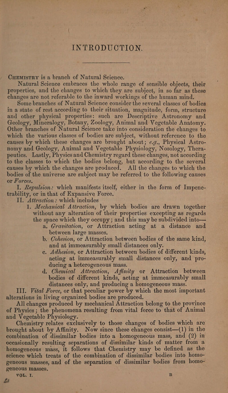 INTRODUCTION. CuEMIsTRY is a branch of Natural Science. Natural Science embraces the whole range of sensible objects, their properties, and the changes to which they are subject, in so far as these changes are not referable to the inward workings of the human mind. Some branches of Natural Science consider the several classes of bodies in a state of rest according to their situation, magnitude, form, structure and other physical properties: such are Descriptive Astronomy and Geology, Mineralogy, Botany, Zoology, Animal and Vegetable Anatomy. Other branches of Natural Science take into consideration the changes to which the various classes of bodies are subject, without reference to the causes by which these changes are brought about; e.g., Physical Astro- nomy and Geology, Animal and Vegetable Physiology, Nosology, Thera- peutics. Lastly, Physics and Chemistry regard these changes, not according to the classes to which the bodies belong, but according to the several causes by which the changes are produced. All the changes to which the bodies of the universe are subject may be referred to the following causes or forces. I. Repulsion: which manifests itself, either in the form of Impene- trability, or in that of Expansive Force. II. Attraction: which includes 1. Mechanical Attraction, by which bodies are drawn together without any alteration of their properties excepting as regards the space which they occupy ; and this may be subdivided into— a. Gravitation, or Attraction acting at a distance and between large masses. b. Cohesion, or Attraction between bodies of the same kind, and at immeasurably small distances only. ce. Adhesion, or Attraction between bodies of different kinds, acting at immeasurably small distances only, and pro- ducing a heterogeneous mass. d. Ohemical Attraction, Affinity or Attraction between bodies of different kinds, acting at immeasurably small distances only, and producing a homogeneous mass. III. Vital Force, or that peculiar power by which the most important alterations in living organized bodies are produced. All changes produced by mechanical Attraction belong to the province of Physics; the phenomena resulting from vital force to that of Animal and Vegetable Physiology. bie Chemistry relates exclusively to those changes of bodies which are brought about by Affinity. Now since these changes consist—(1) in the combination of dissimilar bodies into a homogeneous mass, and (2) in occasionally resulting separations of dissimilar kinds of matter from a homogeneous mass, it follows that Chemistry may be defined as the science which treats of the combination of dissimilar bodies into homo- geneous masses, and of the separation of dissimilar bodies from homo- geneous masses.