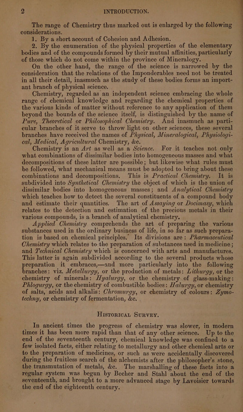 The range of Chemistry thus marked out is enlarged by the following considerations. 3 1. By a short account of Cohesion and Adhesion. | 2. By the enumeration of the physical properties of the elementary bodies and of the compounds formed by their mutual affinities, particularly of those which do not come within the province of Mineralogy. On the other hand, the range of the science is narrowed by the consideration that the relations of the Imponderables need not be treated in all their detail, inasmuch as the study of these bodies forms an import- ant branch of physical science. Chemistry, regarded as an independent science embracing the whole range of chemical knowledge and regarding the chemical properties of the various kinds of matter without reference to any application of them beyond the bounds of the science itself, is distinguished by the name of Pure, Theoretical or Philosophical Chemistry. And inasmuch as parti- cular branches of it serve to throw light on other sciences, these several branches have received the names of Physical, Mineralogical, Physiologi- cal, Medical, Agricultural Chemistry, Xe. Chemistry is an A7t as well as a Science. For it teaches not only what combinations of dissimilar bodies into homogeneous masses and what decompositions of these latter are possible; but likewise what rules must be followed, what mechanical means must be adopted to bring about these combinations and decompositions. This is Practical Chemistry. It is subdivided into Synthetical Chemistry the object of which is the union of dissimilar bodies into homogeneous masses; and Analytical Chemistry which teaches how to detect the several constituents of a compound body and estimate their quantities. The art of Assaying or Docimasy, which relates to the detection and estimation of the precious metals in their various compounds, is a branch of analytical chemistry. Applied Chemistry comprehends the art of preparing the various substances used in the ordinary business of life, in so far as such prepara- tion is based on chemical principles. Its divisions are: Pharmaceutical Chemistry which relates to the preparation of substances used in medicine ; and Technical Chemistry which is concerned with arts and manufactures. This latter is again subdivided according to the several products whose preparation it embraces,—and more particularly into the following branches: viz. Metallurgy, or the production of metals: Lithurgy, or the chemistry of minerals: Hyalurgy, or the chemistry of glass-making: Phlogurgy, or the chemistry of combustible bodies: Halurgy, or chemistry of salts, acids and alkalis: Chromurgy, or chemistry of colours: Zymo- techny, or chemistry of fermentation, &amp;c. HIsToRICcCAL SURVEY. In ancient times the progress of chemistry was slower, in modern times it has been more rapid than that of any other science. Up to the end of the seventeenth century, chemical knowledge was confined to a few isolated facts, either relating to metallurgy and other chemical arts or to the preparation of medicines, or such as were accidentally discovered during the fruitless search of the alchemists after the philosopher’s stone, the transmutation of metals, &amp;c. The marshalling of these facts into a regular system was begun by Becher and Stahl about the end of the seventeenth, and brought to a more advanced stage by Lavoisier towards the end of the eighteenth century. |
