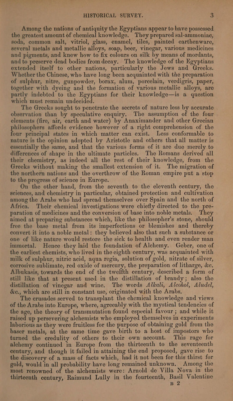 Among the nations of antiquity the Egyptians appear to have possessed the greatest amount of chemical knowledge. They prepared sal-ammoniac, soda, common salt, vitriol, glass, enamel, tiles, painted earthenware, several metals and metallic alloys, soap, beer, vinegar, various medicines and pigments, and knew how to fix colours on silk by means of mordants, and to preserve dead bodies from decay. The knowledge of the Egyptians extended itself to other nations, particularly the Jews and Greeks. Whether the Chinese, who have long been acquainted with the preparation of sulphur, nitre, gunpowder, borax, alum, porcelain, verdigris, paper, together with dyeing and the formation of various metallic alloys, are partly indebted to the Egyptians for their knowledge—is a question which must remain undecided. The Greeks sought to penetrate the secrets of nature less by accurate observation than by speculative enquiry. The assumption of the four elements (fire, air, earth and water) by Anaximander and other Grecian philosophers affords evidence however of a right comprehension of the four principal states in which matter can exist. Less conformable to nature is the opinion adopted by Aristotle and others that all matter is essentially the same, and that the various forms of it are due merely to differences of shape in the ultimate particles. The Romans derived all their chemistry, as indeed all the rest of their knowledge, from the Greeks without making the smallest extension of it. The migration of the northern nations and the overthrow of the Roman empire put a stop to the progress of science in Europe. On the other hand, from the seventh to the eleventh century, the sciences, and chemistry in particular, obtained protection and cultivation among the Arabs who had spread themselves over Spain and the north of Africa. Their chemical investigations were chiefly directed to the pre- paration of medicines and the conversion of base into noble metals. They aimed at preparing substances which, like the philosopher’s stone, should. free the base metal from its imperfections or blemishes and thereby convert it into a noble metal: they believed also that such a substance or one of like nature would restore the sick to health and even render man immortal. Hence they laid the foundation of Alchemy. Geber, one of the earliest chemists, who lived in the eighth century, was acquainted with milk of sulphur, nitric acid, aqua regia, solution of gold, nitrate of silver, corrosive sublimate, red oxide of mercury, the preparation of litharge, &amp;c. Albukasis, towards the end of the twelfth century, described a form of still like that at present used in the distillation of brandy; also the distillation of vinegar and wine. The words Alkali, Alcohol, Aludel, &amp;c., which are still in constant use, originated with the Arabs. The crusades served to transplant the chemical knowledge and views of the Arabs into Europe, where, agreeably with the mystical tendencies of the age, the theory of transmutation found especial favour ; and while it raised up persevering alchemists who employed themselves in experiments laborious as they were fruitless for the purpose of obtaining gold from the baser metals, at the same time gave birth to a host of impostors who turned the credulity of others to their own account. This rage for alchemy continued in Europe from the thirteenth to the seventeenth century, and though it failed in attaining the end proposed, gave rise to the discovery of a mass of facts which, had it not been for this thirst for gold, would in all probability have long remained unknown. Among the most renowned of the alchemists were: Arnold de Villa Nova in the thirteenth century, Raimund Lully in the fourteenth, Basil Valentine . B 2