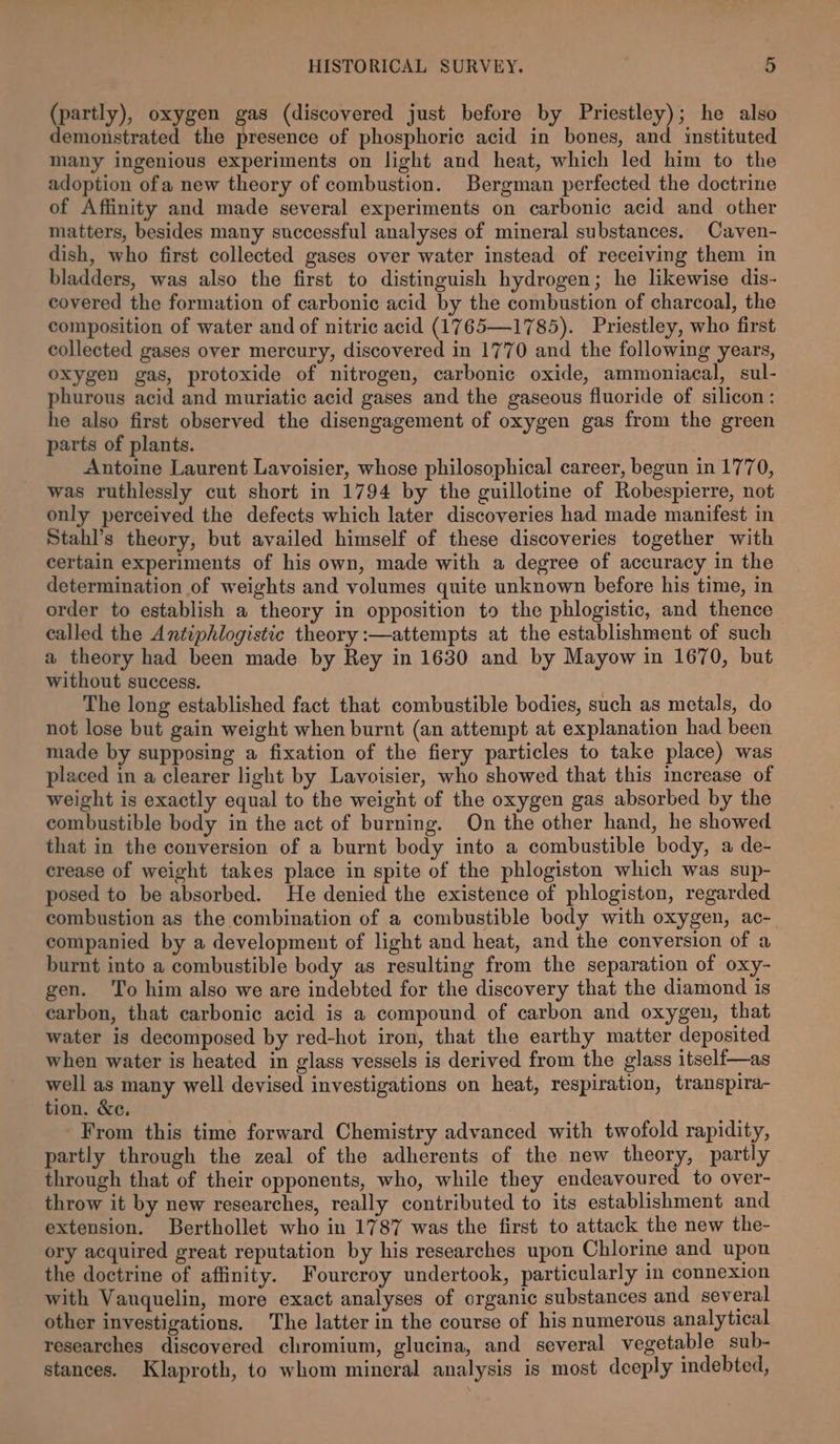 (partly), oxygen gas (discovered just before by Priestley); he also demonstrated the presence of phosphoric acid in bones, and instituted many ingenious experiments on light and heat, which led him to the adoption ofa new theory of combustion. Bergman perfected the doctrine of Affinity and made several experiments on carbonic acid and other matters, besides many successful analyses of mineral substances. Caven- dish, who first collected gases over water instead of receiving them in bladders, was also the first to distinguish hydrogen; he likewise dis- covered the formation of carbonic acid by the combustion of charcoal, the composition of water and of nitric acid (1765—1785). Priestley, who first collected gases over mercury, discovered in 1770 and the following years, oxygen gas, protoxide of nitrogen, carbonic oxide, ammoniacal, sul- phurous acid and muriatic acid gases and the gaseous fluoride of silicon: he also first observed the disengagement of oxygen gas from the green parts of plants. Antoine Laurent Lavoisier, whose philosophical career, begun in 1770, was ruthlessly cut short in 1794 by the guillotine of Robespierre, not only perceived the defects which later discoveries had made manifest in Stahl’s theory, but availed himself of these discoveries together with certain experiments of his own, made with a degree of accuracy in the determination of weights and volumes quite unknown before his time, in order to establish a theory in opposition to the phlogistic, and thence called the Antiphlogistic theory :—attempts at the establishment of such a theory had been made by Rey in 1630 and by Mayow in 1670, but without success. The long established fact that combustible bodies, such as metals, do not lose but gain weight when burnt (an attempt at explanation had been made by supposing a fixation of the fiery particles to take place) was placed in a clearer light by Lavoisier, who showed that this increase of weight is exactly equal to the weight of the oxygen gas absorbed by the combustible body in the act of burning. On the other hand, he showed that in the conversion of a burnt body into a combustible body, a de- crease of weight takes place in spite of the phlogiston which was sup- posed to be absorbed. He denied the existence of phlogiston, regarded combustion as the combination of a combustible body with oxygen, ac- companied by a development of light and heat, and the conversion of a burnt into a combustible body as resulting from the separation of oxy- gen. To him also we are indebted for the discovery that the diamond is carbon, that carbonic acid is a compound of carbon and oxygen, that water is decomposed by red-hot iron, that the earthy matter deposited when water is heated in glass vessels is derived from the glass itself—as well as many well devised investigations on heat, respiration, transpira- tion. &amp;c. From this time forward Chemistry advanced with twofold rapidity, partly through the zeal of the adherents of the new theory, partly through that of their opponents, who, while they endeavoured to over- throw it by new researches, really contributed to its establishment and extension. Berthollet who in 1787 was the first to attack the new the- ory acquired great reputation by his researches upon Chlorine and upon the doctrine of affinity. Fourcroy undertook, particularly in connexion with Vanquelin, more exact analyses of organic substances and several other investigations. The latter in the course of his numerous analytical researches discovered chromium, glucina, and several vegetable sub- stances. Klaproth, to whom mineral analysis is most deeply indebted,