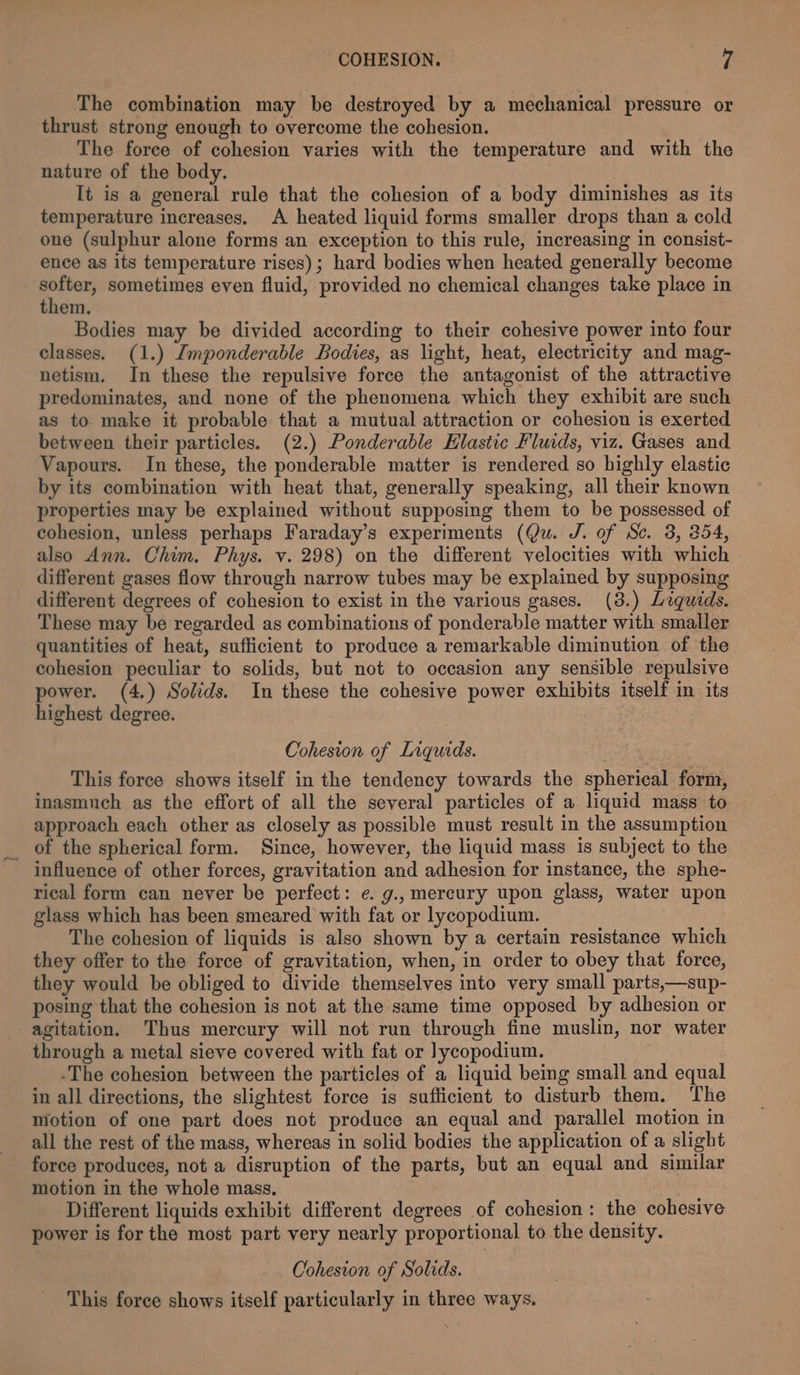 COHESION. ’| The combination may be destroyed by a mechanical pressure or thrust strong enough to overcome the cohesion. The force of cohesion varies with the temperature and with the nature of the body. | It is a general rule that the cohesion of a body diminishes as its temperature increases. A heated liquid forms smaller drops than a cold one (sulphur alone forms an exception to this rule, increasing in consist- ence as its temperature rises); hard bodies when heated generally become softer, sometimes even fluid, provided no chemical changes take place in them. Bodies may be divided according to their cohesive power into four classes. (1.) Imponderable Bodies, as light, heat, electricity and mag- netism. In these the repulsive force the antagonist of the attractive predominates, and none of the phenomena which they exhibit are such as to. make it probable that a mutual attraction or cohesion is exerted between their particles, (2.) Ponderable Hlastic Fluids, viz. Gases and Vapours. In these, the ponderable matter is rendered so highly elastic by its combination with heat that, generally speaking, all their known properties may be explained without supposing them to be possessed of cohesion, unless perhaps Faraday’s experiments (Qu. J. of Se. 3, 254, also Ann. Chim. Phys. v. 298) on the different velocities with which different gases flow through narrow tubes may be explained by supposing different degrees of cohesion to exist in the various gases. (38.) Liquids. These may be regarded as combinations of ponderable matter with smaller quantities of heat, sufficient to produce a remarkable diminution of the cohesion peculiar to solids, but not to occasion any sensible repulsive power. (4.) Solids. In these the cohesive power exhibits itself in its highest degree. | Cohesion of Liquids. This force shows itself in the tendency towards the spherical form, inasmuch as the effort of all the several particles of a liquid mass to approach each other as closely as possible must result in the assumption _ of the spherical form. Since, however, the liquid mass is subject to the influence of other forces, gravitation and adhesion for instance, the sphe- rical form can never be perfect: e. g., mercury upon glass, water upon glass which has been smeared with fat or lycopodium. The cohesion of liquids is also shown by a certain resistance which they offer to the force of gravitation, when, in order to obey that force, they would be obliged to divide themselves into very small parts,—sup- posing that the cohesion is not at the same time opposed by adhesion or agitation. Thus mercury will not run through fine muslin, nor water through a metal sieve covered with fat or lycopodium. -The cohesion between the particles of a liquid being small and equal in all directions, the slightest force is sufficient to disturb them. The motion of one part does not produce an equal and parallel motion in all the rest of the mass, whereas in solid bodies the application of a slight force produces, not a disruption of the parts, but an equal and similar motion in the whole mass, Different liquids exhibit different degrees of cohesion: the cohesive power is for the most part very nearly proportional to the density. Cohesion of Solids. This force shows itself particularly in three ways.