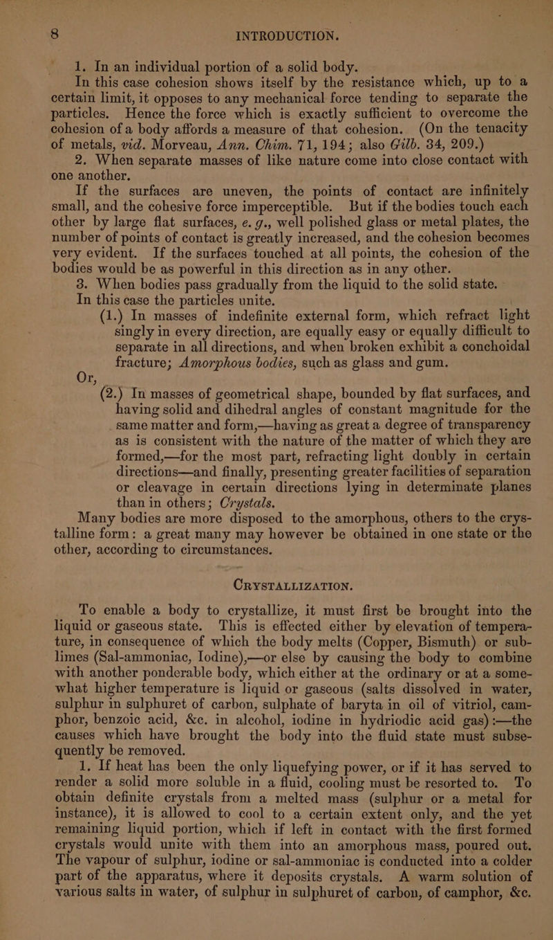 1, In an individual portion of a solid body. 7 | In this case cohesion shows itself by the resistance which, up to a certain limit, it opposes to any mechanical force tending to separate the particles. Hence the force which is exactly sufficient to overcome the cohesion of a body affords a measure of that cohesion. (On the tenacity of metals, vid. Morveau, Ann. Chim. 71,194; also Gilb. 34,209.) 2. When separate masses of like nature come into close contact with one another. ; | If the surfaces are uneven, the points of contact are infinitely small, and the cohesive force imperceptible. But if the bodies touch each other by large flat surfaces, e. g., well polished glass or metal plates, the number of points of contact is greatly increased, and the cohesion becomes very evident. If the surfaces touched at all points, the cohesion of the bodies would be as powerful in this direction as in any other. 3. When bodies pass gradually from the liquid to the solid state. In this case the particles unite. (1.) In masses of indefinite external form, which refract light singly in every direction, are equally easy or equally difficult to separate in all directions, and when broken exhibit a conchoidal fracture; Amorphous bodies, such as glass and gum. Or, (2.) In masses of geometrical shape, bounded by flat surfaces, and having solid and dihedral angles of constant magnitude for the same matter and form,—having as great a degree of transparency as is consistent with the nature of the matter of which they are formed,—for the most part, refracting light doubly in certain directions—and finally, presenting greater facilities of separation or cleavage in certain directions lying in determinate planes than in others; Crystals. Many bodies are more disposed to the amorphous, others to the crys- talline form: a great many may however be obtained in one state or the other, according to circumstances. CRYSTALLIZATION. To enable a body to crystallize, it must first be brought into the liquid or gaseous state. This is effected either by elevation of tempera- ture, in consequence of which the body melts (Copper, Bismuth) or sub- limes (Sal-ammoniac, Iodine),—or else by causing the body to combine with another ponderable body, which either at the ordinary or at a some- what higher temperature is liquid or gaseous (salts dissolved in water, sulphur in sulphuret of carbon, sulphate of baryta in oil of vitriol, cam- phor, benzoic acid, &amp;c. in alcohol, iodine in hydriodie acid gas) :—the causes which have brought the body into the fluid state must subse- quently be removed. 1, If heat has been the only liquefying power, or if it has served to render a solid more soluble in a fluid, cooling must be resorted to. To obtain definite crystals from a melted mass (sulphur or a metal for instance), it is allowed to cool to a certain extent only, and the yet remaining liquid portion, which if left in contact with the first formed crystals would unite with them into an amorphous mass, poured out. The vapour of sulphur, iodine or sal-ammoniac is conducted into a colder part of the apparatus, where it deposits crystals. A warm solution of various salts in water, of sulphur in sulphuret of carbon, of camphor, &amp;c.