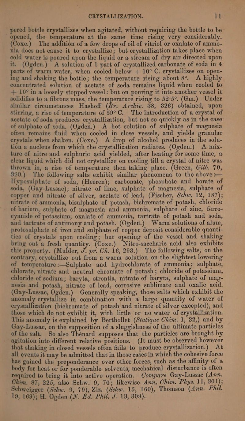 pered bottle crystallizes when agitated, without requiring the bottle to be: opened, the temperature at the same time rising very considerably. (Coxe.) The addition of a few drops of oil of vitriol or oxalate of ammo- nia does not cause it to crystallize; but crystallization takes place when cold water is poured upon the liquid or a stream of dry air directed upon it. (Ogden.) A solution of 1 part of crystallized carbonate of soda in 4 parts of warm water, when cooled below + 10° C. crystallizes on open- ing and shaking the bottle; the temperature rising about 8°. A highly concentrated solution of acetate of soda remains liquid when cooled to + 10° in a loosely stopped vessel: but on pouring it into another vessel it solidifies to a fibrous mass, the temperature rising to 52°5°. (Gm.) Under similar circumstances Hashoff (Br. Archiv. 38, 326) obtained, upon stirring, a rise of temperature of 59°C. The introduction of a crystal of acetate of soda produces crystallization, but not so quickly as in the case’ of sulphate of soda. (Ogden.) A hot solution of sulphate of magnesia often remains fluid when cooled in close vessels, and yields granular erystals when shaken. (Coxe.) A drop of alcohol produces in the solu- tion a nucleus from which the crystallization radiates. (Ogden.) A mix- ture of nitre and sulphuric acid yielded, after heating for some time, a clear liquid which did not crystallize on cooling till a crystal of nitre was thrown in, a rise of temperature then taking place. (Green, Gb. 70, 320.) The following salts exhibit similar phenomena to the above :— Hyposulphate of soda, (Heeren); carbonate, phosphate and borate of soda, (Gay-Lussac); nitrate of lime, sulphate of magnesia, sulphate of copper and nitrate of silver, acetate of lead, (Fischer, Schw. 12, 187); nitrate of ammonia, bisulphate of potash, bichromate of potash, chloride - of barium, sulphate of magnesia and ammonia, sulphate of zine, ferro- cyanide of potassium, oxalate of ammonia, tartrate of potash and soda, and tartrate of antimony and potash. (Ogden.) Warm solutions of alum, protosulphate of iron and sulphate of copper deposit considerable quanti- ties of crystals upon cooling; but opening of the vessel and shaking bring out a fresh quantity. (Coxe.) Nitro-saccharic acid also exhibits this property. (Mulder, J. pr. Ch. 16, 293.) The following salts, on the contrary, crystallize out from a warm solution on the slightest lowering of temperature:—Sulphate and hydrochlorate of ammonia; sulphate, chlorate, nitrate and neutral chromate of potash; chloride of potassium, chloride of sodium; baryta, strontia, nitrate of baryta, sulphate of mag- nesia and potash, nitrate of lead, corrosive sublimate and oxalic acid. (Gay-Lussac, Ogden.) Generally speaking, those salts which exhibit the anomaly crystallize in combination with a large quantity of water of crystallization (bichromate of potash and nitrate of silver excepted), and those which do not exhibit it, with little or no water of crystallization. This anomaly is explained by Berthollet (Statique Chim. 1, 32,) and by Gay-Lussac, on the supposition of a sluggishness of the ultimate particles of the salt. So also Thénard supposes that the particles are brought by agitation into different relative positions. (It must be observed however that shaking in closed vessels often fails to produce crystallization.) At all events it may be admitted that in those cases in which the cohesive force has gained the preponderance over other forces, such as the affinity of a body for heat or for ponderable solvents, mechanical disturbance is often required to bring it into active operation. Compare Gay-Lussac (Ann. Chim. 87, 225, also Schw. 9, 70; likewise Ann, Chim. Phys. 11, 301); _ Schweigger (Schw. 9, 79), Ziz. (Schw. 15, 160), Thomson (Ann. Phil. 19, 169); H. Ogden (VW. Hd. Phil. J. 13, 309).