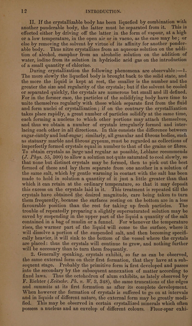 II. If the crystallizable body has been liquefied by combination with another ponderable body, the latter must be separated from it. This is effected either by driving off the latter in the form of vapour, at a high or a low temperature, in the open air or in vacuo, as the case may be; or else by removing the solvent by virtue of its affinity for another ponder- able body. Thus nitre crystallizes from an aqueous solution on the addi- tion of alcohol, camphor from an alcoholic solution on the addition of water, iodine from its solution in hydriodic acid gas on the introduction of a small quantity of chlorine. 3 . During crystallization the following phenomena are observable:—1. The more slowly the liquefied body is brought back to the solid state, and the more the liquid is kept at rest, the smaller is the number and the greater the size and regularity of the crystals; but if the solvent be cooled or separated quickly, the crystals are numerous but small and ill defined. For in the former case, the particles of the solidifying body have time to unite themselves regularly with those which separate first from the fluid and form nuclei of crystallization; if on the contrary the crystallization takes place rapidly, a great number of particles solidify at the same time, each forming a nucleus to which other portions may attach themselves, and thus we obtain a number of crystals irregularly formed and inter- lacing each other in all directions. In this consists the difference between sugar-candy and loaf-sugar; similarly, all granular and fibrous bodies, such as statuary marble and fibrous gypsum, must be regarded as collections of imperfectly formed crystals equal in number to that of the grains or fibres. To obtain crystals as large‘and regular as possible, Leblanc recommends (J. Phys. 55, 800) to allow a solution not quite saturated to cool slowly, so that none but distinct crystals may be formed, then to pick out the best formed of these and lay them separate from one another in a solution of the same salt, which by gentle warming in contact with the salt has been made to hold in solution a quantity of it just a little greater than that which it can retain at the ordinary temperature, so that it may deposit this excess on the crystals laid in it. This treatment is repeated till the crystals have obtained the desired magnitude, care being taken to turn them frequently, because the surfaces resting on the bottom are in a less favourable position than the rest for taking up fresh particles. The trouble of repeatedly preparing a slightly supersaturated solution may be saved by suspending in the upper part of the liquid a quantity of the salt contained in a bag of muslin or a funnel. For whenever the temperature rises, the warmer part of the liquid will come to the surface, where it _ will dissolve a portion of the suspended salt, and then becoming specifi- cally heavier, it will sink to the bottom of the vessel where the crystals are placed: thus the crystals will continue to grow, and nothing further will be necessary than to turn them frequently. 2. Generally speaking, crystals exhibit, so far as can be observed, the same external form on their first formation, that they have at a sub- sequent stage. Probably the primitive form is first developed and passes into the secondary by the subsequent annexation of matter according to fixed laws. Thus the octohedron of alum exhibits, as lately observed by F. Richter (Zeitschr. Ph. v. W, 3, 348), the same truncations of the edges and summits at its first formation as after its complete development. When however the formation of crystals is suffered to go on at intervals and in liquids of different nature, the external form may be greatly modi- fied. This may be observed in certain crystallized minerals which often possess a nucleus and an envelop of different colours. Fluor-spar exhi-