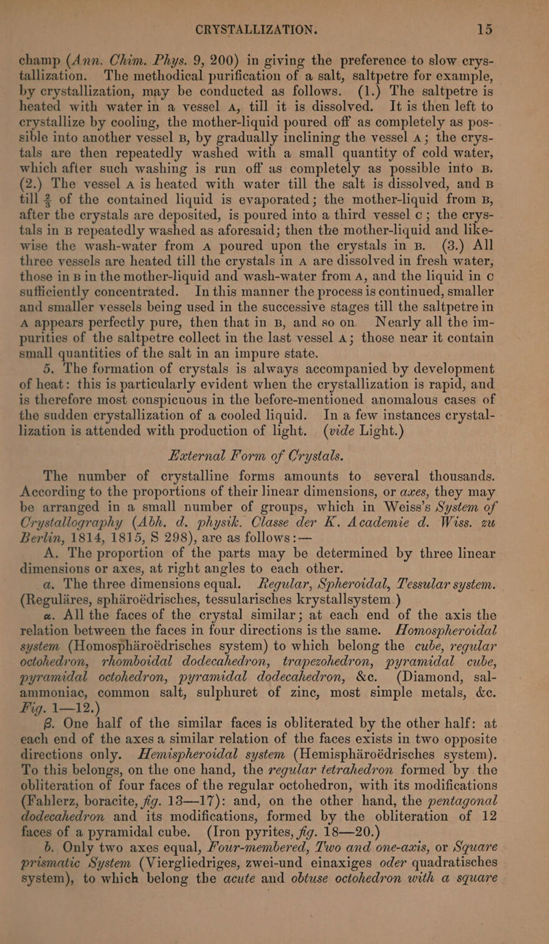 champ (Ann. Chim. Phys. 9, 200) in giving the preference to slow crys- tallization. The methodical purification of a salt, saltpetre for example, by crystallization, may be conducted as follows. (1.) The saltpetre is heated with water in a vessel a, till it is dissolved. It is then left to erystallize by cooling, the mother-liquid poured off as completely as pos- sible into another vessel B, by gradually inclining the vessel a; the erys- tals are then repeatedly washed with a small quantity of cold water, which after such washing is run off as completely as possible into B, (2.) The vessel a is heated with water till the salt is dissolved, and B till 2 of the contained liquid is evaporated; the mother-liquid from B, after the crystals are deposited, is poured into a third vessel c; the crys- tals in B repeatedly washed as aforesaid; then the mother-liquid and like- wise the wash-water from a poured upon the crystals in B. (3.) All three vessels are heated till the crystals in a are dissolved in fresh water, those in B in the mother-liquid and wash-water from 4, and the liquid in c sufficiently concentrated. In this manner the process is continued, smaller and smaller vessels being used in the successive stages till the saltpetre in A appears perfectly pure, then that in B, and so on. Nearly all the im- purities of the saltpetre collect in the last vessel 4; those near it contain small quantities of the salt in an impure state. 5, The formation of crystals is always accompanied by development of heat: this is particularly evident when the crystallization is rapid, and is therefore most conspicuous in the before-mentioned anomalous cases of the sudden crystallization of a cooled liquid. In a few instances crystal- lization is attended with production of light. (vide Light.) External Form of Crystats. The number of crystalline forms amounts to several thousands. According to the proportions of their mear dimensions, or axes, they may be arranged in a small number of groups, which in Weiss’s System of Crystallography (Abh. d. physik. Classe der K. Academie d. Wiss. zu Berlin, 1814, 1815, S 298), are as follows: — A. The proportion of the parts may be determined by three linear dimensions or axes, at right angles to each other. | a. The three dimensions equal. Regular, Spheroidal, Tessular system. (Regulares, spharoédrisches, tessularisches krystallsystem. ) a. All the faces of the crystal similar; at each end of the axis the relation between the faces in four directions isthe same. MHomospheroidal system (Homospharoédrisches system) to which belong the cube, regular octohedron, rhomboidal dodecahedron, trapezohedron, pyramidal cube, pyramidal octohedron, pyramidal dodecahedron, &amp;c. (Diamond, sal- ammoniac, common salt, sulphuret of zinc, most simple metals, &amp;e. Fig. 1—12.) B. One half of the similar faces is obliterated by the other half: at each end of the axes a similar relation of the faces exists in two opposite directions only. Hemispheroidal system (Hemispharoédrisches system). To this belongs, on the one hand, the regular tetrahedron formed by the obliteration of four faces of the regular octohedron, with its modifications (Fahlerz, boracite, fig. 13—17): and, on the other hand, the pentagonal dodecahedron and its modifications, formed by the obliteration of 12 faces of a pyramidal cube. (Iron pyrites, fig. 18—20.) 6. Only two axes equal, Fowr-membered, Two and one-axis, or Square prismatic System (Viergliedriges, zwei-und einaxiges oder quadratisches system), to which belong the acute and obtuse octohedron with a square