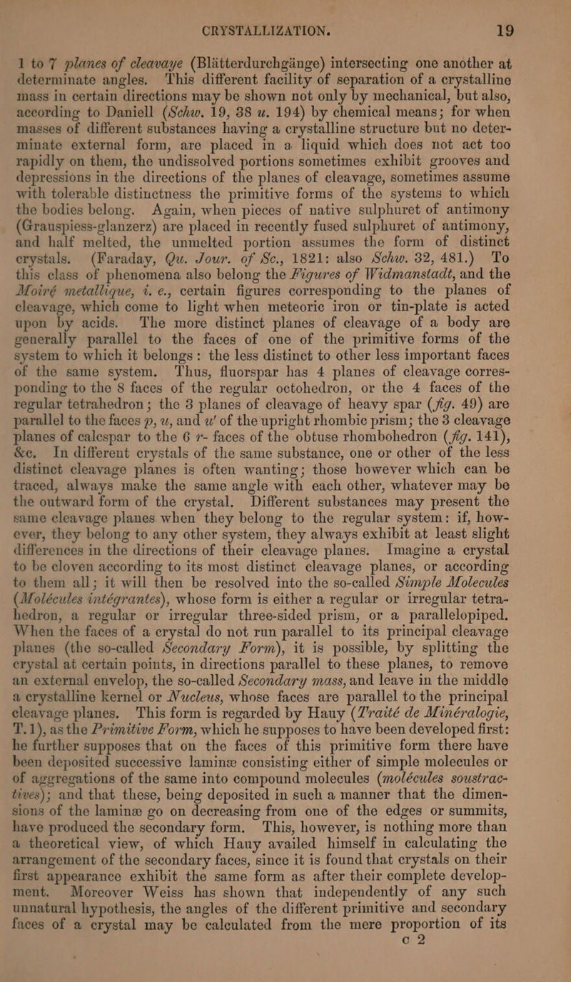 1 to 7 planes of cleavaye (Blatterdurchginge) mtersecting one another at determinate angles. This different facility of separation of a crystalline mass in certain directions may be shown not only by mechanical, but also, according to Daniell (Schw. 19, 88 u. 194) by chemical means; for when masses of different substances having a crystalline structure but no deter- minate external form, are placed in a liquid which does not act too rapidly on them, the undissolved portions sometimes exhibit grooves and depressions in the directions of the planes of cleavage, sometimes assume with tolerable distinctness the primitive forms of the systems to which the bodies belong. Again, when pieces of native sulphuret of antimony (Grauspiess-glanzerz) are placed in recently fused sulphuret of antimony, and half melted, the unmelted portion assumes the form of distinct crystals. (Faraday, Qu. Jour. of Sc., 1821: also Schw. 32, 481.) To this class of phenomena also belong the Figures of Widmanstadt, and the Moiré metallique, %.¢., certain figures corresponding to the planes of cleavage, which come to light when meteoric iron or tin-plate is acted upon by acids. The more distinct planes of cleavage of a body are generally parallel to the faces of one of the primitive forms of the system to which it belongs: the less distinct to other less important faces of the same system. ‘Thus, fluorspar has 4 planes of cleavage corres- ponding to the 8 faces of the regular octohedron, or the 4 faces of the regular tetrahedron; the 3 planes of cleavage of heavy spar (jig. 49) are parallel to the faces p, w, and w’ of the upright rhombic prism; the 3 cleavage planes of calespar to the 6 r- faces of the obtuse rhombohedron (jig. 141), &amp;c. In different crystals of the same substance, one or other of the less distinct cleayage planes is often wanting; those however which can be traced, always make the same angle with each other, whatever may be the outward form of the crystal. Different substances may present the same cleavage planes when they belong to the regular system: if, how- ever, they belong to any other system, they always exhibit at least slight differences in the directions of their cleavage planes. Imagine a crystal to be cloven according to its most distinct cleavage planes, or according to them all; it will then be resolved into the so-called Simple Molecules (Molécules intégrantes), whose form is either a regular or irregular tetra- hedron, a regular or irregular three-sided prism, or a parallelopiped. When the faces of a crystal do not run parallel to its principal cleavage planes (the so-called Secondary Form), it is possible, by splitting the erystal at certain points, in directions parallel to these planes, to remove an external envelop, the so-called Secondary mass, and leave in the middle a crystalline kernel or Vwclews, whose faces are parallel to the principal cleayage planes. This form is regarded by Hauy (Z'raité de Minéralogie, T.1), as the Primitive Form, which he supposes to have been developed first: he further supposes that on the faces of this primitive form there have been deposited successive laminz consisting either of simple molecules or of aggregations of the same into compound molecules (molécules soustrac- tives); and that these, being deposited in such a manner that the dimen- sions of the lamine go on decreasing from one of the edges or summits, haye produced the secondary form. This, however, is nothing more than a theoretical view, of which Hauy availed himself in calculating the arrangement of the secondary faces, since it is found that crystals on their first appearance exhibit the same form as after their complete develop- ment. Moreover Weiss has shown that independently of any such unnatural hypothesis, the angles of the different primitive and secondary faces of a crystal may be calculated from the mere proportion of its c 2