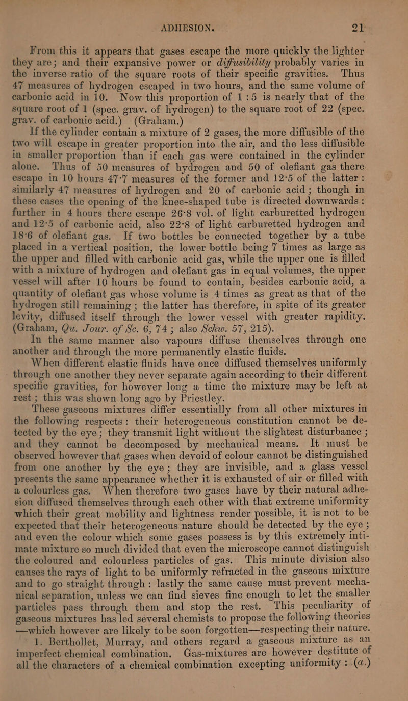 From this it appears that gases escape the more quickly the lighter they are; and their expansive power or diffusibility probably varies in the inverse ratio of the square roots of their specific gravities. Thus 47 measures of hydrogen escaped in two hours, and the same volume of carbonic acid in 10. Now this proportion of 1:5 is nearly that of the square root of 1 (spec. grav. of hydrogen) to the square root of 22 (spec. grav. of carbonic acid.) (Graham.) If the cylinder contain a mixture of 2 gases, the more diffusible of the two will escape in greater proportion into the air, and the less diffusible in smaller proportion than if each gas were contained in the cylinder alone. Thus of 50 measures of hydrogen and 50 of olefiant gas there escape in 10 hours 47-7 measures of the former and 12°5 of the latter : similarly 47 measures of hydrogen and 20 of carbonic acid ; though in these cases the opening of the knee-shaped tube is directed downwards : further in 4 hours there escape 26°8 vol. of light carburetted hydrogen and 12°5 of carbonic acid, also 22°8 of light carburetted hydrogen and 18°6 of olefiant gas. If two bottles be connected together by a tube placed in a vertical position, the lower bottle being 7 times as large as the upper and filled with carbonic acid gas, while the upper one is filled with a mixture of hydrogen and olefiant gas in equal volumes, the upper vessel will after 10 hours be found to contain, besides carbonic acid, a quantity of olefiant gas whose volume is 4 times as great as that of the hydrogen still remaining ; the latter has therefore, in spite of its greater levity, diffused itself through the lower vessel with greater rapidity. (Graham, Qu. Jour. of Sc. 6,74; also Schw. 57, 215). . In the same manner also vapours diffuse themselves through one another and through the more permanently elastic fluids. When different elastic fluids have once diffused themselves uniformly - through one another they never separate again according to their different specific gravities, for however long a time the mixture may be left at rest ; this was shown long ago by Priestley. These gaseous mixtures differ essentially from all other mixtures in the following respects: their heterogeneous constitution cannot be de- tected by the eye; they transmit light without the slightest disturbance ; and they cannot be decomposed by mechanical means. It must be observed however that, gases when devoid of colour cannot be distinguished from one another by the eye; they are invisible, and a glass vessel presents the same appearance whether it is exhausted of air or filled with a colourless gas. When therefore two gases have by their natural adhe- sion diffused themselves through each other with that extreme uniformity which their great mobility and lightness render possible, it is not to be expected that their heterogeneous nature should be detected by the eye ; and even the colour which some gases possess is by this extremely inti- mate mixture so much divided that even the microscope cannot distinguish the coloured and colourless particles of gas. This minute division also causes the rays of light to be uniformly refracted in the gaseous mixture and to go straight through: lastly the same cause must prevent mecha- nical separation, unless we can find sieves fine enough to let the smaller particles pass through them and stop the rest. This peculiarity of gaseous mixtures has led several chemists to propose the following theories —which however are likely to be soon forgotten—respecting their nature. 1. Berthollet, Murray, and others regard a gaseous mixture as an imperfect chemical combination. Gas-mixtures are however destitute of all the characters of a chemical combination excepting uniformity : (a.)
