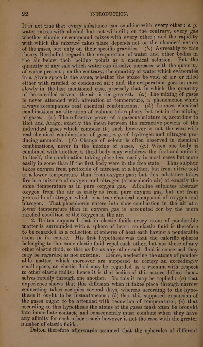 It is not true that every substance can combine with every other: ¢. g. water mixes with alcohol but not with oil ; on the contrary, every gas whether simple or compound mixes with every other ; and the rapidity with which the mixture takes place depends not on the chemical nature j theory Berthollct regards the evaporation of water and other bodies in the air below their boiling points as a chemical solution. But the quantity of any salt which water can dissolve increases with the quantity of water present ; on the contrary, the quantity of water which evaporates in a given space is the same, whether the space be void of air or filled either with rarefied or condensed air: and the evaporation goes on most slowly in the last mentioned case, precisely that in which the quantity of the so-called solvent, the air, is the greatest. (c.) The mixing of gases always accompanies real chemical combinations. (d.) In most chemical combinations an alteration of volume takes place, but not in the mixing of gases. (e¢.) The refractive power of a gascous mixture is, according to Biot and Arago, exactly the mean between the refractive powers of the individual gases which compose it ; such however is not the case with real chemical combinations of gases, ¢. g. of hydrogen and nitrogen pro- ducing ammonia. (f.) Change of colour is often observed in chemical combinations, never in the mixing of gases. (g.) When one body is combined with another, a third body may withdraw the first and unite it to itself, the combination taking place less easily in most cases but more easily in some than if the first body were in the free state, Thus sulphur takes oxygen from protoxide of nitrogen at a higher, but from nitric acid at a lower temperature than from oxygen gas; but this substance takes fire in a mixture of oxygen and nitrogen (atmospheric air) at exactly the same temperature as in pure oxygen gas. Alkaline sulphites abstract oxygen from the air as easily as from pure oxygen gas, but not from protoxide of nitrogen which is a true chemical compound of oxygen and nitrogen. ‘That phosphorus enters into slow combustion in the air at a lower temperature than in oxygen gas is accounted for by the more rarefied condition of the oxygen in the air. 2. Dalton supposed that in elastic fluids every atom of ponderable matter is surrounded with a sphere of heat: an elastic fluid is therefore to be regarded as a collection of spheres of heat each having a ponderable atom in its centre. His first hypothesis was that the calorific spheres belonging to the same elastic fluid repel each other, but not those of any other elastic fluid, so that as far as any other such fluid is concerned they may be regarded as not existing. Hence, neglecting the atoms of ponder- able matter, which moreover are supposed to occupy an exceedingly small space, an elastic fluid may be regarded as a vacuum with respect connecting tubes occupies several days, whereas according to the hypo- thesis it ought to be instantaneous ; (d) that this supposed expansion of the gases ought to be attended with reduction of temperature ; (c) that according to this hypothesis the atoms of the gases must often be brought number of elastic fluids. Dalton therefore afterwards assumed that the spherules of different ‘ 2 $ $