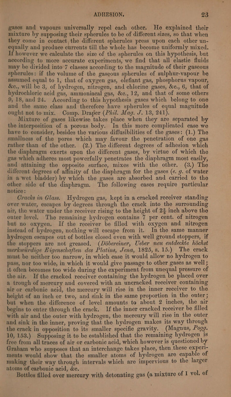 gases and vapours universally repel each other. He explained their mixture by supposing their spherules to be of different sizes, so that when they come in contact, the different spherules press upon each other un- equally and produce currents till the whole has become uniformly mixed. If however we calculate the size of the spherules on this hypothesis, but according to more accurate experiments, we find that all elastic fluids may be divided into 7 classes according to the magnitude of their gaseous spherules: if the volume of the gaseous spherules of sulphur-vapour be assumed equal to 1, that of oxygen gas, olefiant gas, phosphorus vapour, &amp;c., will be 3, of hydrogen, nitrogen, and chlorine gases, &amp;c., 6, that of hydrochloric acid gas, ammoniacal gas, &amp;c., 12, and that of some others 9,18, and 24. According to this hypothesis gases which belong to one and the same class and therefore have spherules of equal magnitude ought not to mix. Comp. Draper (Phil. Mag. J. 13, 241). Mixture of gases likewise takes place when they are separated by the interposition of a porous body. In this more complicated case we have to consider, besides the various diffusibilities of the gases: (1.) The smallness of the pores which may favour the penetration of one gas rather than of the other. (2.) The different degrees of adhesion which the diaphragm exerts upon the different gases, by virtue of which the gas which adheres most powerfully penetrates the diaphragm most easily, and attaining the opposite surface, mixes with the other. (3.) The different degrees of affinity of the diaphragm for the gases (e. g. of water in a wet bladder) by which the gases are absorbed and carried to the other side of the diaphragm. The following cases require particular notice: Cracks in Glass. Hydrogen gas, kept in a cracked receiver standing over water, escapes by degrees through the crack into the surrounding air, the water under the receiver rising to the height of 22 inch above the outer level. The remaining hydrogen contains 7 per cent. of nitrogen but no oxygen. If the receiver be filled with oxygen and nitrogen instead of hydrogen, nothing will escape from it. In the same manner hydrogen escapes out of bottles closed even with well ground stoppers, if the stoppers are not greased. (Dobereiner, Ueber new entdeckte hochst merkwirdige Higenschaften des Platins, Jena, 1825, 8.15.) The crack must be neither too narrow, in which case it would allow no hydrogen to pass, nor too wide, in which it would give passage to other gases as well; it often becomes too wide during the experiment from unequal pressure of the air. Ifthe cracked receiver containing the hydrogen be placed over a trough of mercury and covered with an uncracked receiver containing air or carbonic acid, the mercury will rise in the inner receiver to the height of an inch or two, and sink in the same proportion in the outer ; but when the difference of level amounts to about 2 inches, the air begins to enter through the crack. If the inner cracked receiver be filled with air and the outer with hydrogen, the mercury will rise in the outer and sink in the inner, proving that the hydrogen makes its way through the crack in opposition to its smaller specific gravity. (Magnus, Pogg. 10, 153.) Supposing it to be established that the remaining hydrogen 18 free from all traces of air or carbonic acid, which however is questioned by Graham who supposes that an interchange takes place, then these experi- ments would show that the smaller atoms of hydrogen are capable of making their way through intervals which are impervious to the larger atoms of carbonic acid, &amp;e. F Bottles filled over mercury with detonating gas (a mixture of 1 vol. of