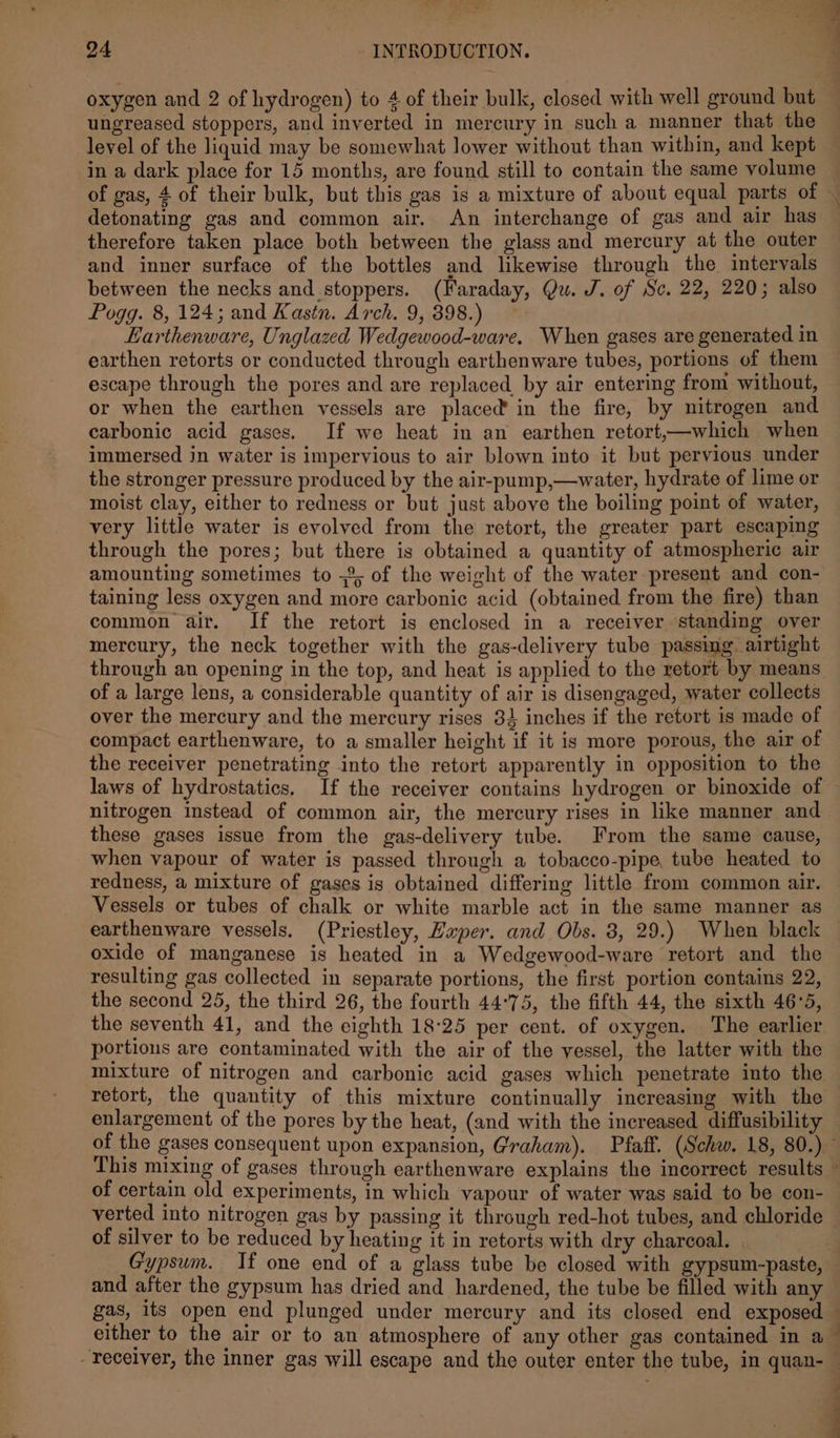 oxygen and 2 of hydrogen) to 4 of their bulk, closed with well ground but ungreased stoppers, and inverted in mercury in such a manner that the level of the liquid may be somewhat lower without than within, and kept in a dark place for 15 months, are found still to contain the same volume of gas, 4 of their bulk, but this gas is a mixture of about equal parts of detonating gas and common air. An interchange of gas and air has therefore taken place both between the glass and mercury at the outer and inner surface of the bottles and likewise through the intervals between the necks and stoppers. (Faraday, Qu. J. of Sc. 22, 220; also Pogg. 8, 124; and Kastn. Arch. 9, 398.) Earthenware, Unglazed Wedgewood-ware. When gases are generated in earthen retorts or conducted through earthenware tubes, portions of them escape through the pores and are replaced by air entering from without, or when the earthen vessels are placed’ in the fire, by nitrogen and carbonic acid gases. If we heat in an earthen retort,—which when immersed in water is impervious to air blown into it but pervious under the stronger pressure produced by the air-pump,—water, hydrate of lime or moist clay, either to redness or but just above the boiling point of water, very little water is evolved from the retort, the greater part escaping through the pores; but there is obtained a quantity of atmospheric air amounting sometimes to ;2, of the weight of the water present and con- taining less oxygen and more carbonic acid (obtained from the fire) than common air. If the retort is enclosed in a receiver standing over mercury, the neck together with the gas-delivery tube passing airtight through an opening in the top, and heat is applied to the retort by means of a large lens, a considerable quantity of air is disengaged, water collects over the mercury and the mercury rises 82 inches if the retort is made of compact earthenware, to a smaller height if it is more porous, the air of the receiver penetrating into the retort apparently in opposition to the nitrogen instead of common air, the mercury rises in like manner and these gases issue from the gas-delivery tube. From the same cause, when vapour of water is passed through a tobacco-pipe, tube heated to redness, a mixture of gases is obtained differing little from common air. Vessels or tubes of chalk or white marble act in the same manner as earthenware vessels. (Priestley, Hxper. and Obs. 8, 29.) When black oxide of manganese is heated in a Wedgewood-ware retort and the resulting gas collected in separate portions, the first portion contains 22, the second 25, the third 26, the fourth 44°75, the fifth 44, the sixth 46°5, the seventh 41, and the eighth 18-25 per cent. of oxygen. The earlier portions are contaminated with the air of the vessel, the latter with the mixture of nitrogen and carbonic acid gases which penetrate into the retort, the quantity of this mixture continually increasing with the enlargement of the pores by the heat, (and with the increased diffusibility of certain old experiments, in which vapour of water was said to be con- of silver to be reduced by heating it in retorts with dry charcoal. Gypsum. If one end of a glass tube be closed with gypsum-paste, and after the gypsum has dried and hardened, the tube be filled with any gas, its open end plunged under mercury and its closed end exposed bi a