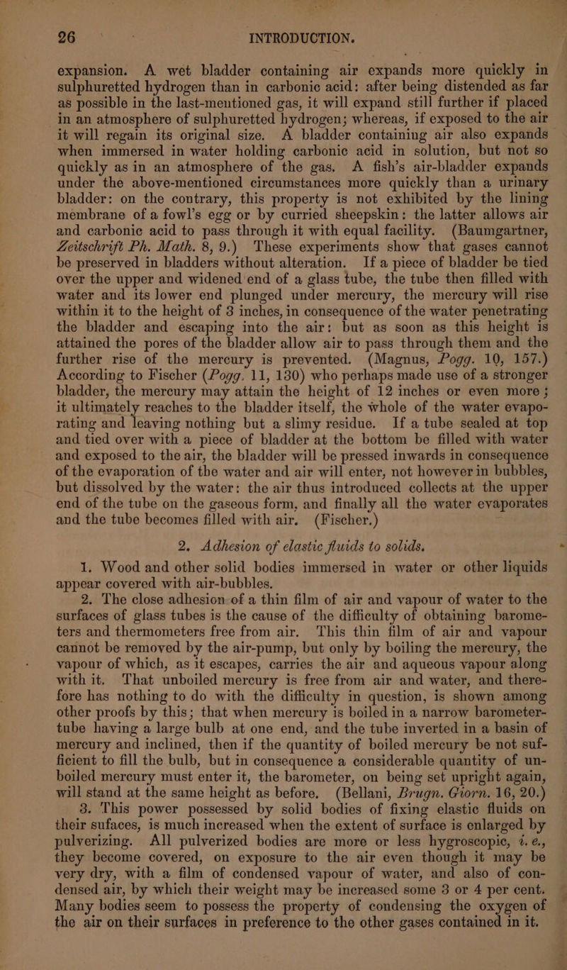 expansion. A wet bladder containing air expands more quickly in sulphuretted hydrogen than in carbonic acid: after being distended as far as possible in the last-mentioned gas, it will expand still further if placed in an atmosphere of sulphuretted hydrogen; whereas, if exposed to the air it will regain its original size. A bladder containing air also expands — when immersed in water holding carbonic acid in solution, but not so quickly as in an atmosphere of the gas. &lt;A fish’s air-bladder expands under the above-mentioned circumstances more quickly than a uriary bladder: on the contrary, this property is not exhibited by the lining membrane of a fowl’s egg or by curried sheepskin: the latter allows air and carbonic acid to pass through it with equal facility. (Baumgartner, Zeitschrift Ph. Math. 8,9.) These experiments show that gases cannot be preserved in bladders without alteration. Ifa piece of bladder be tied over the upper and widened end of a glass tube, the tube then filled with water and its lower end plunged under mercury, the mercury will rise within it to the height of 3 inches, in consequence of the water penetrating the bladder and escaping into the air: but as soon as this height is attained the pores of the bladder allow air to pass through them and the further rise of the mercury is prevented. (Magnus, Pogg. 10, 157.) According to Fischer (Pogg, 11, 130) who perhaps made use of a stronger bladder, the mercury may attain the height of 12 inches or even more ; it ultimately reaches to the bladder itself, the whole of the water evapo- rating and Teed nothing but a slimy residue. If a tube sealed at top and tied over with a piece of bladder at the bottom be filled with water and exposed to the air, the bladder will be pressed inwards in consequence of the evaporation of the water and air will enter, not however in bubbles, but dissolved by the water: the air thus introduced collects at the upper end of the tube on the gaseous form, and finally all the water evaporates and the tube becomes filled with air, (Fischer.) 2. Adhesion of elastic fluids to solids, 1. Wood and other solid bodies immersed in water or other liquids appear covered with air-bubbles. 2. The close adhesion of a thin film of air and vapour of water to the surfaces of glass tubes is the cause of the difficulty of obtaining barome- ters and thermometers free from air. This thin film of air and vapour cannot be removed by the air-pump, but only by boiling the mereury, the vapour of which, as it escapes, carries the air and aqueous vapour along with it. That unboiled mercury is free from air and water, and there- fore has nothing to do with the difficulty in question, is shown among other proofs by this; that when mercury is boiled in a narrow barometer- tube having a large bulb at one end, and the tube inverted in a basin of mercury and inclined, then if the quantity of boiled mercury be not suf- ficient to fill the bulb, but in consequence a considerable quantity of un- boiled mercury must enter it, the barometer, on being set upright again, will stand at the same height as before. (Bellani, Brugn. Giorn. 16, 20.) 3. This power possessed by solid bodies of fixing elastic fluids on their sufaces, is much increased when the extent of surface is enlarged by pulverizing. All pulverized bodies are more or less hygroscopic, 7. ¢., they become covered, on exposure to the air even though it may be very dry, with a film of condensed vapour of water, and also of con- densed air, by which their weight may be increased some 3 or 4 per cent. Many bodies seem to possess the property of condensing the oxygen of the air on their surfaces in preference to the other gases contained in it.