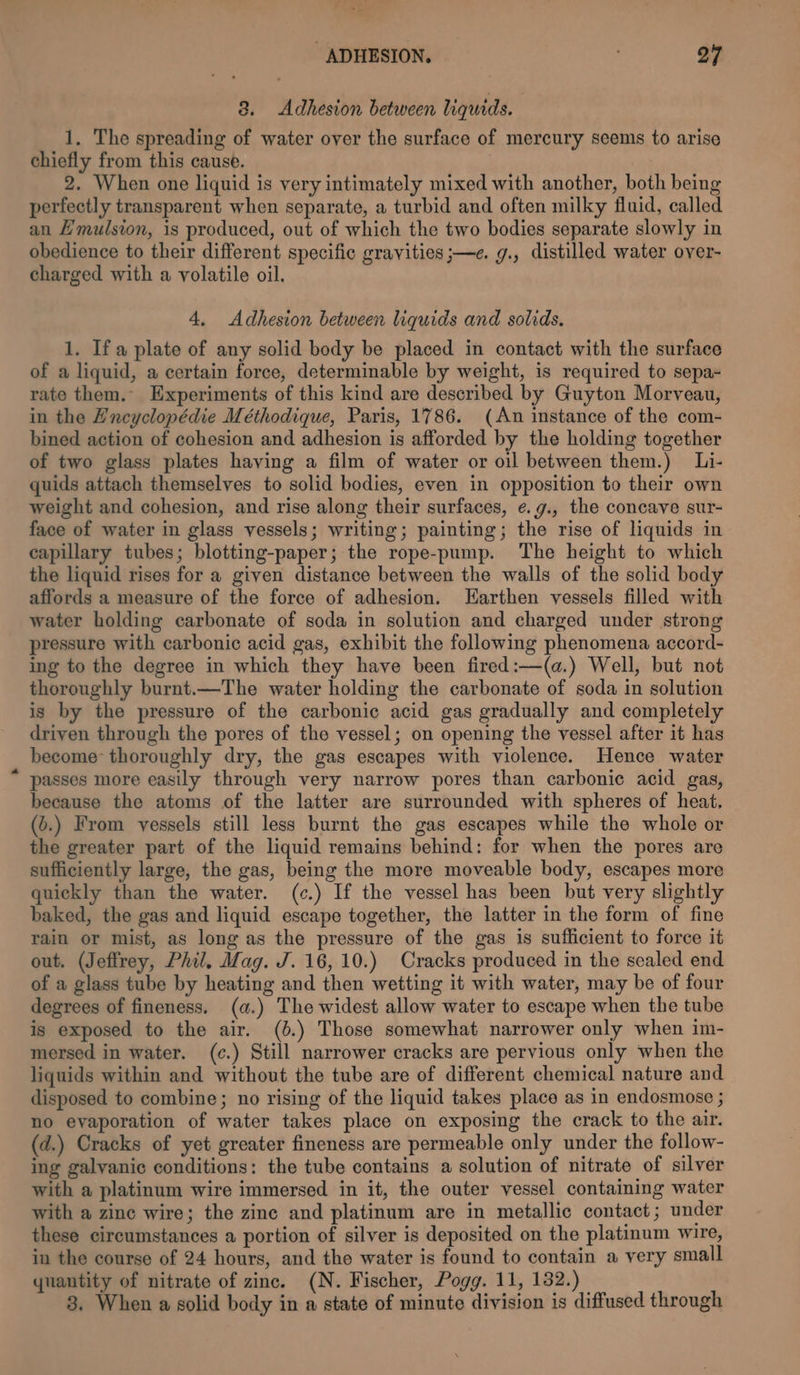 3. Adhesion between liquids. 1. The spreading of water over the surface of mercury seems to arise chiefly from this cause. 2. When one liquid is very intimately mixed with another, both being perfectly transparent when separate, a turbid and often milky fluid, called an Emulsion, is produced, out of which the two bodies separate slowly in obedience to their different specific gravities ;—e. g., distilled water over- charged with a volatile oil. 4, Adhesion between liquids and solids. 1. Ifa plate of any solid body be placed in contact with the surface of a liquid, a certain force, determinable by weight, is required to sepa- rate them. Experiments of this kind are described by Guyton Morveau, in the Encyclopédie Méthodique, Paris, 1786. (An instance of the com- bined action of cohesion and adhesion is afforded by the holding together of two glass plates having a film of water or oil between them.) Li- quids attach themselves to solid bodies, even in opposition to their own weight and cohesion, and rise along their surfaces, e.g., the concave sur- face of water in glass vessels; writing; painting; the rise of liquids in capillary tubes; blotting-paper; the rope-pump. The height to which the liquid rises for a given distance between the walls of the solid body affords a measure of the force of adhesion. Harthen vessels filled with water holding carbonate of soda in solution and charged under strong pressure with carbonic acid gas, exhibit the following phenomena accord- ing to the degree in which they have been fired:—(a.) Well, but not thoroughly burnt.—The water holding the carbonate of soda in solution is by the pressure of the carbonic acid gas gradually and completely driven through the pores of the vessel; on opening the vessel after it has become thoroughly dry, the gas escapes with violence. Hence water passes more easily through very narrow pores than carbonic acid gas, because the atoms of the latter are surrounded with spheres of heat, (6.) From vessels still less burnt the gas escapes while the whole or the greater part of the liquid remains behind: for when the pores are sufficiently large, the gas, being the more moveable body, escapes more quickly than the water. (c.) If the vessel has been but very slightly baked, the gas and liquid escape together, the latter in the form of fine rain or mist, as long as the pressure of the gas is sufficient to force it out. (Jeffrey, Phil, Mag. J. 16,10.) Cracks produced in the sealed end of a glass tube by heating and then wetting it with water, may be of four degrees of fineness. (a.) The widest allow water to escape when the tube is exposed to the air. (0.) Those somewhat narrower only when im- mersed in water. (c.) Still narrower cracks are pervious only when the liquids within and without the tube are of different chemical nature and disposed to combine; no rising of the liquid takes place as in endosmose ; no evaporation of water takes place on exposing the crack to the air. (d.) Cracks of yet greater fineness are permeable only under the follow- ing galvanic conditions: the tube contains a solution of nitrate of silver with a platinum wire immersed in it, the outer vessel containing water with a zine wire; the zine and platinum are in metallic contact; under these circumstances a portion of silver is deposited on the platinum wire, in the course of 24 hours, and the water is found to contain a very small quantity of nitrate of zinc. (N. Fischer, Pogg. 11, 182.) 8. When a solid body in a state of minute division is diffused through