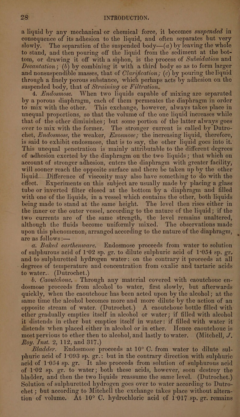 unt os 28: , INTRODUCTION. a liquid by any mechanical or chemical force, it becomes suspended in consequence of its adhesion to the liquid, and often separates but very slowly. The separation of the suspended body—(a) by leaving the whole to stand, and then pouring off the liquid from the sediment at the bot- tom, or drawing it off with a siphon, is the process of Subsidation and Decantation; (b) by combining it with a third body so as to form larger and nonsuspendible masses, that of Clarification ; (c) by pouring the liquid through a finely porous substance, which perhaps acts by adhesion on the suspended body, that of Straining or Filtration, | 4, Hndosmose. When two liquids capable of mixing are: separated by a porous diaphragm, each of them permeates the diaphragm in order to mix with the other. This exchange, however, always takes place in unequal proportions, so that the volume of the one liquid increases while that of the other diminishes; but some portion of the latter always goes over to mix with the former, The stronger current is called by Dutro- chet, Hndosmose, the weaker, Hxosmose; the increasing liquid, therefore, is said to exhibit endosmose, that is to say, the other liquid goes into it. This unequal penetration is mainly attributable to the different degrees of adhesion exerted by the diaphragm on the two liquids; that which on account of stronger adhesion, enters the diaphragm with greater facility, will sooner reach the opposite surface and there be taken up by the other liquid... Difference of viscosity may also have something to do with the effect. Experiments on this subject are usually made by placing a glass tube or inverted filter closed at the bottom by a diaphragm and filled with one of the liquids, in a vessel which contains the other, both liquids being made to stand at the same height. The level then rises either in the inner or the outer vessel, according to the nature of the liquid; if the two currents are of the same strength, the level remains unaltered, although the fluids become uniformly mixed. The observations made upon this phenomenon, arranged according to the nature of the diaphragm, are as follows :— a. Baked earthenware. Endosmose proceeds from water to solution of sulphurous acid of 1°02 sp. gr. to dilute sulphuric acid of 1°054 sp. gr. and to sulphuretted hydrogen water: on the contrary it proceeds at all degrees of temperature and concentration from oxalic and tartaric acids to water.. (Dutrochet.) b. Caoutchouc.. Through any material covered with caoutchouc en- dosmose proceeds from alcohol to water, first slowly, but afterwards quickly, when the caoutchouc has been acted upon by the alcohol; at the same time the alcohol becomes more and more dilute by the action of an opposite stream of water. (Dutrochet.) A caoutchoue bottle filled with ether gradually empties itself in alcohol or water; if filled with alcohol it distends in ether but empties itself in water: if filled with water it distends when placed either in alcohol or in ether. Hence caoutchouc is most pervious to ether then to alcohol, and lastly to water. (Mitchell, J. Roy. Inst. 2, 112, and 317.) : Bladder. Endosmose proceeds at 10° C. from water to dilute sul- phuric acid of 1-093 sp. gr.: but in the contrary direction with sulphuric acid of 1:054 sp. gr. It also proceeds from solution of sulphurous acid of 1:02 sp. gr. to water; both these acids, however, soon destroy the bladder, and then the two liquids reassume the same level. (Dutrochet.) Solution of sulphuretted hydrogen goes over to water according to Dutro- chet ; but according to Mitchell the exchange takes place without altera- tion of volume. At 10° C. hydrochloric acid of 1:017 sp. gr. remains é
