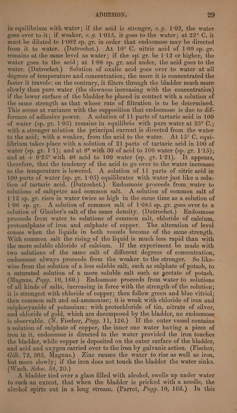 in equilibrium with water; if the acid is stronger, e.g. 1:02, the water goes over to it; if weaker, e.g. 1:015, it goes to the water; at 22° C. it must be diluted to 1:002 sp. gr. in order that endosmose may be directed from it to water. (Dutrochet.) At 10° C. nitric acid of 1:09 sp. gr. remains at the same level as water; if the sp. gr. be 1:12 or higher, the water goes to the acid; at 1:08 sp. gr. and under, the acid goes to the water. (Dutrochet.) Solution of oxalic acid goes over to water at all degrees of temperature and concentration; the more it is concentrated the faster it travels: on the contrary, it filters through the bladder much more slowly than pure water (the slowness increasing with the concentration) if the lower surface of the bladder be placed in contact with a solution of the same strength as that whose rate of filtration is to be determined. This seems at variance with the supposition that endosmose is due to dif- ference of adhesive power. A solution of 11 parts of tartaric acid in 100 of water (sp. gr. 1:05) remains in equilibrio with pure water at 25° C.; with a stronger solution the principal current is directed from the water to the acid; with a weaker, from the acid to the water. At 15° C. equi- librium takes place with a solution of 21 parts of tartaric acid in 100 of water (sp. gr. 1:1); and at 8° with 30 of acid to 100 water (sp. gr. 1:15); and at + 0:25° with 40 acid to 100 water (sp. gr. 1:21). It appears, therefore, that the tendency of the acid to go over to the water increases as the temperature is lowered. A solution of 11 parts of citric acid in 100 parts of water (sp. gr. 1:05) equilibrates with water just like a solu- tion of tartaric acid. (Dutrochet.) Endosmose proceeds from water to solutions of saltpetre and common salt. A solution of common salt of 1:12 sp. gr. rises in water twice as high in the same time as a solution of 1°06 sp. gr. A solution of common salt of 1:085 sp. gr. goes over to a solution of Glauber’s salt of the same density. (Dutrochet.) Endosmose proceeds from water to solutions of common salt, chloride of calcium, protosulphate of iron and sulphate of copper. The alteration of level ceases when the liquids in both vessels become of the same strength. With common salt the rising of the liquid is much less rapid than with the more soluble chloride of calcium. If the experiment be made with two solutions of the same salt of different degrees of concentration, endosmose always proceeds from the weaker to the stronger. So like- - wise from the solution of a less soluble salt, such as sulphate of potash, to a saturated solution of a more soluble salt such as acetate of potash. Magnus, Pogg. 10,160.) Endosmose proceeds from water to solutions of all kinds of salts, increasing in force with the strength of the solution; it is strongest with chloride of copper; then follow green and blue vitriol; then common salt and sal-ammoniac; it is weak with chloride of iron and sulphocyanide of potassium: with protochloride of tin, nitrate of silver, and chloride of gold, which are decomposed by the bladder, no endosmose is observable. (N. Fischer, Pogg. 11, 126.) If the outer vessel contains a solution of sulphate of copper, the inner one water having a piece of iron in it, endosmose is directed to the water provided the iron touches the bladder, while copper is deposited on the outer surface of the bladder, and acid and oxygen carried over to the iron by galvanic action. (Fischer, Gilb. 72, 305, Magnus.) Zinc causes the water to rise as well as iron, but more slowly; if the iron does not touch the bladder the water sinks. (Wach. Schw. 58, 20.) A bladder tied over a glass filled with alcohol, swells up under water to such an extent, that when the bladder is pricked with a needle, the alcohol spirts out in a long stream, (Parrot, Poyg. 10, 166.) In this