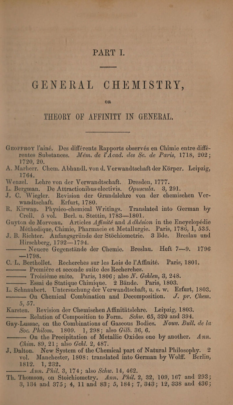PART I. oiaamiaaneeeemas GENERAL CHEMISTRY, OR THEORY OF AFFINITY IN GENERAL, Gnorrroy l’ainé. Des différents Rapports observés en Chimie entre diffe- rentes Substances. Jlém. de Acad. des Sc. de Paris, 1718, 202; 1720, 20. A. Marherr. Chem. Abhandl. von d. Verwandtschaft der Korper. Leipzig, 1764, Wenzel. Lehre yon der Verwandtschaft. Dresden, 1777. L. Bergman. De Attractionibuselectivis. Opuscula. 38, 291. J. ©, Wiegler. Revision der Grundslehre yon der chemischen Ver- wandtschaft. Erfurt, 1780. R. Kirwan. Physico-chemical Writings. Translated into German by Crell. 5 vol. Berl. u. Stettin, 1783—1801. Guyton de Morveau. Articles Afinité and Adhésion in the Encyclopédie Méthodique, Chimie, Pharmacie et Metallurgie. Paris, 1786, 1, 535. J. B. Richter. Anfangsgriinde der Stéchiometrie. 3 Bde. Breslau und Hirschberg, 1792—1794. Neuere Gegenstiinde der Chemie. Breslau. Heft 7—9. 1796 —1798. C. L. Berthollet. Recherches sur les Lois de l’Affinité. Paris, 1801. Premiére et seconde suite des Recherches. Troisiéme suite. Paris, 1806; also V. Gehlen, 3, 248. Essai de Statique Chimique. 2 Bande. Paris, 1803. L. Schnaubert. Untersuchung der Verwandtschaft, u. s. w. Erfurt, 1803. On Chemical Combination and Decomposition. J. pr. Chem. 5, 57. | Karsten. Revision der Chemischen Affinititslehre. Leipzig, 1803. Relation of Composition to Form. Schw. 65, 320 and 394. Gay-Lussac, on the Combinations of Gaseous Bodies. Nouv. Bull. de la Soc. Philom. 1809. 1, 298; also Gulb. 36, 6. On the Precipitation of Metallic Oxides one by another. Anz. Chim. 89, 21; also Gehl. 2, 487. J. Dalton. New System of the Chemical part of Natural Philosophy. 2 yol. Manchester, 1808: translated into German by Wolff. Berlin, 1812. 1, 232, Ann. Phil. 3,174; also Schw. 14, 462. Th. Thomson, on Stoichiometry. Ann. Phil. 2, 32, 109, 167 and 293;
