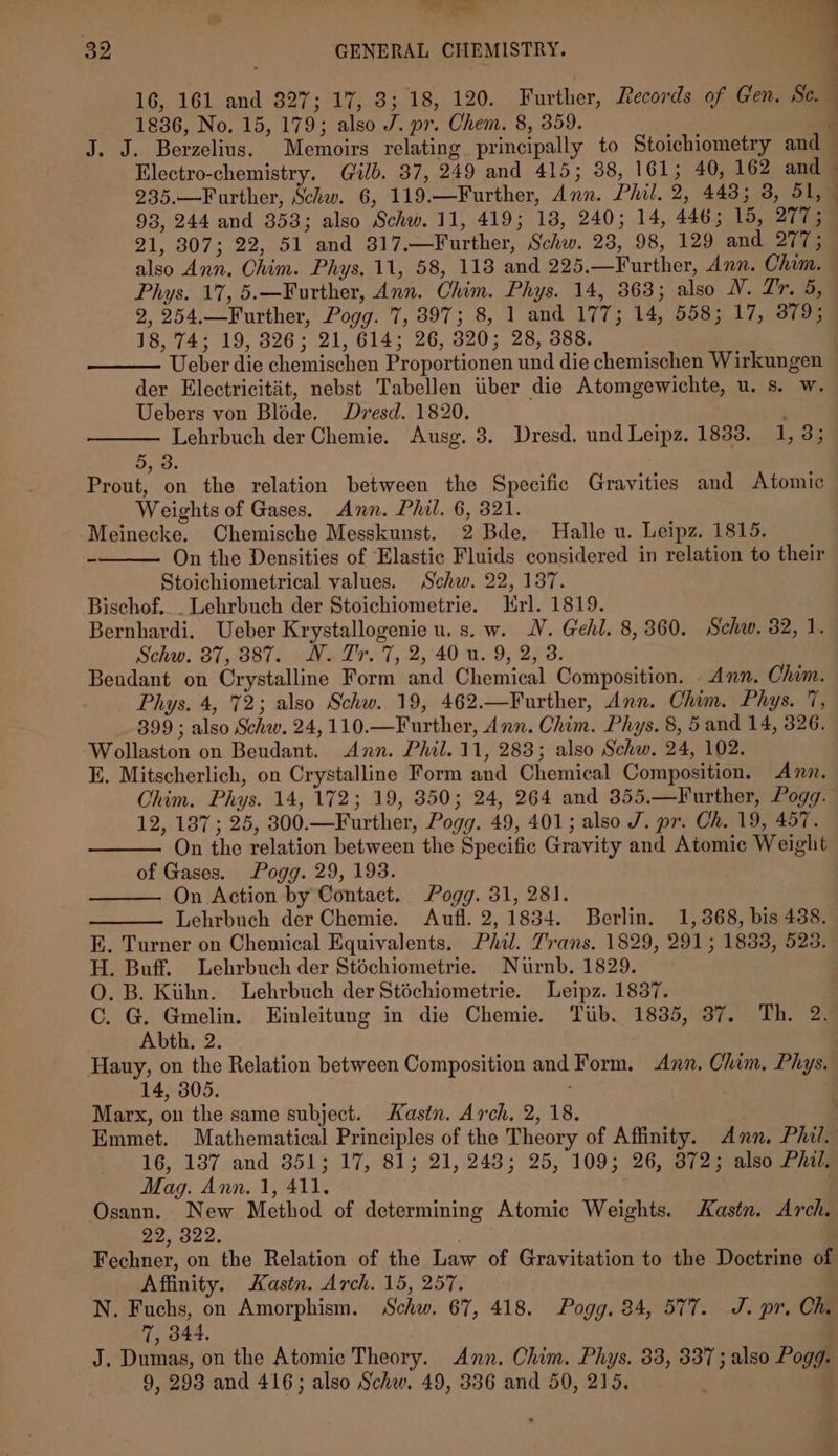 | . 16, 161 and 327; 17, 3; 18, 120. Further, Records of Gen. Se. 1836, No. 15, 179; also J. pr. Chem. 8, 359. J. J. Berzelius. Memoirs relating principally to Stoichiometry and Electro-chemistry. Gilb. 37, 249 and 415; 38, 161; 40, 162 and — 935.—Further, Schw. 6, 119.—Further, Ann. Phil, 2, 443; 3, 51, - 93, 244 and 353; also Schw. 11, 419; 18, 240; 14, 446; 15, 277; 21, 307; 22, 51 and 317.—Further, Schw. 28, 98, 129 and 277; also Ann. Chim. Phys. 11, 58, 118 and 225.—Further, Ann. Chim. Phys. 17, 5.—Further, Ann. Chim. Phys. 14, 363; also WV. Zr. 5, 2, 254.—Further, Pogg. 7, 897; 8, 1 and 177; 14, 558; 17, 379; 18, 74; 19, 326; 21, 614; 26, 320; 28, 388. Ueber die chemischen Proportionen und die chemischen Wirkungen der Electricitiit, nebst Tabellen iiber die Atomgewichte, u. s. w. Uebers von Bléde. Dresd. 1820. Lehrbuch der Chemie. Ausg. 3. Dresd. und Leipz. 1833. 1, 3; 53. | Prout, on the relation between the Specific Gravities and Atomic Weights of Gases. Ann. Phil. 6, 321. -Meinecke. Chemische Messkunst. 2 Bde. Halle u. Leipz. 1815. On the Densities of Elastic Fluids considered in relation to their Stoichiometrical values. Schw. 22, 137. Bischof... Lehrbuch der Stoichiometrie. rl. 1819. Bernhardi. Ueber Krystallogenie u. s. w. JV. Gehl. 8, 360. Schw. 82, 1. Bendant on Crystalline Form and Chemical Composition. Ann. Chim. Phys. 4, '72; also Schw. 19, 462.—Further, Ann. Ohim. Phys. 7, 399 ; also Schw. 24, 110.—Further, Ann. Chim. Phys. 8, 5 and 14, 326. Wollaston on Beudant. Ann. Phil. 11, 283; also Schw. 24, 102. E. Mitscherlich, on Crystalline Form and Chemical Composition. Ann. Chim. Phys. 14, 172; 19, 850; 24, 264 and 355,—Further, Pogg. 12, 137; 25, 300.—Further, Pogg. 49, 401; also J. pr. Ch. 19, 457. On the relation between the Specific Gravity and Atomic Weight of Gases. Pogg. 29, 198. On Action by Contact. Pogg. 31, 281. Lehrbuch der Chemie. Aufl. 2, 1834. Berlin. 1,868, bis 438. E. Turner on Chemical Equivalents. Phil. Trans. 1829, 291; 1833, 525. H. Buff. Lehrbuch der Stéchiometrie. Nurnb. 1829. O. B. Kihn. Lehrbuch der Stéchiometrie. Leipz. 1837. C. G. Gmelin. Einleitung in die Chemie. Tiib. 1835, 37. Th. 2. Abth, 2. Hauy, on the Relation between Composition and Form. Ann. Chim. Phys. 14, 305. | Marx, on the same subject. Kastn. Arch. 2, 18. Emmet. Mathematical Principles of the Theory of Affinity. Ann. Phil. 16, 187 and 351; 17, 81; 21, 248; 25, 109; 26, 372; also Phil. Mag. Ann. 1, 411. Osann. New Method of determining Atomic Weights. Kastn. Arch. 22, 322. Fechner, on the Relation of the Law of Gravitation to the Doctrine of Affinity. Kastn. Arch. 15, 257. N. Fuchs, on Amorphism. Schw. 67, 418. Pogg. 84, 577. J. pr. Ch. 7, 344. J. Dumas, on the Atomic Theory. Ann. Chim. Phys. 33, 337; also Pogg. 9, 298 and 416; also Schw. 49, 336 and 50, 215. . 32 GENERAL CHEMISTRY. :