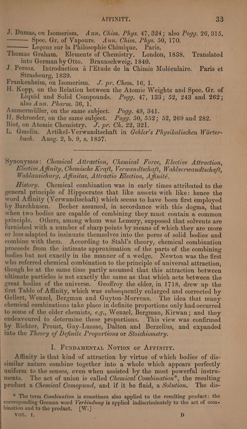 ss AFFINITY. go J. Dumas, on Isomerism, Ann. Chim. Phys. 47,824; also Pogg. 26,315, Spec. Gr. of Vapours. Ann. Chim. Phys. 50, 170. Legons sur la Philosophie Chimique. Paris. Thomas Graham. Elements of Chemistry. London, 1838. Translated into German by Otto. Braunschweig, 1840. J. Persoz. Introduction 4 l’Etude de la Chimie Moléculaire. Paris et Strasbourg, 1839. Frankenheim, on Isomerism. J. pr. Ohem. 16, 1. H. Kopp, on the Relation between the Atomic Weights and Spec. Gr. of Liquid and Solid Compounds. Pogg. 47, 183; 52, 248 and 262; also Ann. Pharm. 36, 1. Ammermiller, on the same subject. Pogg. 49, 341. Hi. Schroeder, on the same subject. Pogg. 50, 552; 52, 269 and 282. Biot, on Atomic Chemistry. J. pr. Ch. 22, 321. L. Gmelin. Artikel-Verwandtschaft in G'ehler’s Physikalischen Worter- buch. Ausg. 2, b. 9, 8. 1857. Synonymes: Chemical Attraction, Chemical Force, Elective Attraction, Hlective Affinity, Chemische Kraft, Verwandtschaft, Wahlverwandtschaft, Wahlanzehurg, Afinitas, Attractio Hlectiva, Afinité. History. Chemical combination was in early times attributed to the general principle of Hippocrates that like assorts with like: hence the word Affinity (Verwandtschaft) which seems to have been first employed by Barchhusen. Becher assumed, in accordance with this dogma, that when two bodies are capable of combining they must contain a common principle. Others, among whom was Lemery, supposed that solvents are furnished with a number of sharp points by means of which they are more or less adapted to insinuate themselves into the pores of solid bodies and combine with them. According to Stahl’s theory, chemical combination proceeds from the intimate approximation of the parts of the combining bodies but not exactly in the manner of a wedge. Newton was the first who referred chemical combination to the principle of universal attraction, though he at the same time partly assumed that this attraction between ultimate particles is not exactly the same as that which acts between the great bodies of the universe. Geoffroy the elder, in 1718, drew up the first Table of Affinity, which was subsequently enlarged and corrected by Gellert, Wenzel, Bergman and Guyton-Morveau. ‘The idea that many chemical combinations take place in definite proportions only had occurred _ to some of the older chemists, eg., Wenzel, Bergman, Kirwan; and they endeayoured to determine these proportions, This view was confirmed _by Richter, Proust, Gay-Lussac, Dalton and Berzelius, and expanded into the Theory of Definite Proportions or Stoichiometry. I, FunpAMENTAL Norion of AFFINITY. Affinity is that kind of attraction by virtue of which bodies of dis- similar nature combine together into a whole which appears perfectly uniform to the senses, even when assisted by the most powerful instru- ments. ‘I'he act of union is called Chemical Combination™, the resulting product a Chemical Comopund, and if it be fluid, a Solution. The dis- * The term Combination is sometimes also applied to the resulting product: the corresponding German word Verdindung is applied indiscriminately to the act of com- bination and to the product. [W.] VOL, f. D
