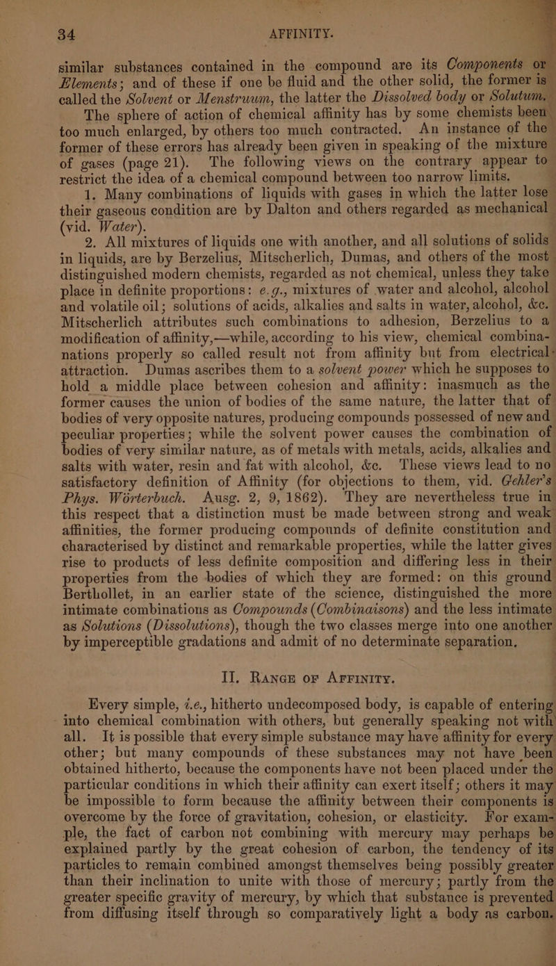 Ot ee 34 AFFINITY. similar substances contained in the compound are its Components or - Elements; and of these if one be fluid and the other solid, the former is called the Solvent or Menstruum, the latter the Dissolved body or Solutum, The sphere of action of chemical affinity has by some chemists been too much enlarged, by others too much contracted. An instance of the former of these errors has already been given in speaking of the mixture of gases (page 21). The following views on the contrary appear to restrict the idea of a chemical compound between too narrow limits. : 1. Many combinations of liquids with gases in which the latter lose | their gaseous condition are by Dalton and others regarded as mechanical (vid. Water). 2, All mixtures of liquids one with another, and all solutions of solids in liquids, are by Berzelius, Mitscherlich, Dumas, and others of the most distinguished modern chemists, regarded as not chemical, unless they take place in definite proportions: ¢.g., mixtures of water and alcohol, alcohol and volatile oil; solutions of acids, alkalies and salts in water, alcohol, &amp;c. Mitscherlich attributes such combinations to adhesion, Berzelius to a modification of affinity,—while, according to his view, chemical combina- nations properly so called result not from affinity but from electrical: attraction. Dumas ascribes them to a solvent power which he supposes to hold a middle place between cohesion and affinity: inasmuch as the former causes the union of bodies of the same nature, the latter that of bodies of very opposite natures, producing compounds possessed of new and peculiar properties; while the solvent power causes the combination of bodies of very similar nature, as of metals with metals, acids, alkalies and salts with water, resin and fat with alcohol, &amp;c. These views lead to no satisfactory definition of Affinity (for objections to them, vid. Gehler’s Phys. Worterbuch. Ausg. 2, 9, 1862). They are nevertheless true in this respect that a distinction must be made between strong and weak affinities, the former producing compounds of definite constitution and characterised by distinct and remarkable properties, while the latter gives rise to products of less definite composition and differing less in their properties from the bodies of which they are formed: on this ground Berthollet, in an earlier state of the science, distinguished the more intimate combinations as Compounds (Combinaisons) and the less intimate as Solutions (Dissolutions), though the two classes merge into one another by imperceptible gradations and admit of no determinate separation, | II]. Ranae or AFFINITY. Every simple, 7.¢., hitherto undecomposed body, is capable of entering into chemical combination with others, but generally speaking not with all. It is possible that every simple substance may have affinity for every other; but many compounds of these substances may not have been obtained hitherto, because the components have not been placed under the particular conditions in which their affinity can exert itself; others it may be impossible to form because the affinity between their components is overcome by the force of gravitation, cohesion, or elasticity. For exam- ple, the fact of carbon not combining with mercury may perhaps be explained partly by the great cohesion of carbon, the tendency of its particles to remain combined amongst themselves being possibly greater than their inclination to unite with those of mercury; partly from the greater specific gravity of mercury, by which that substance is prevented from diffusing itself through so comparatively light a body as carbon. ¢ G P