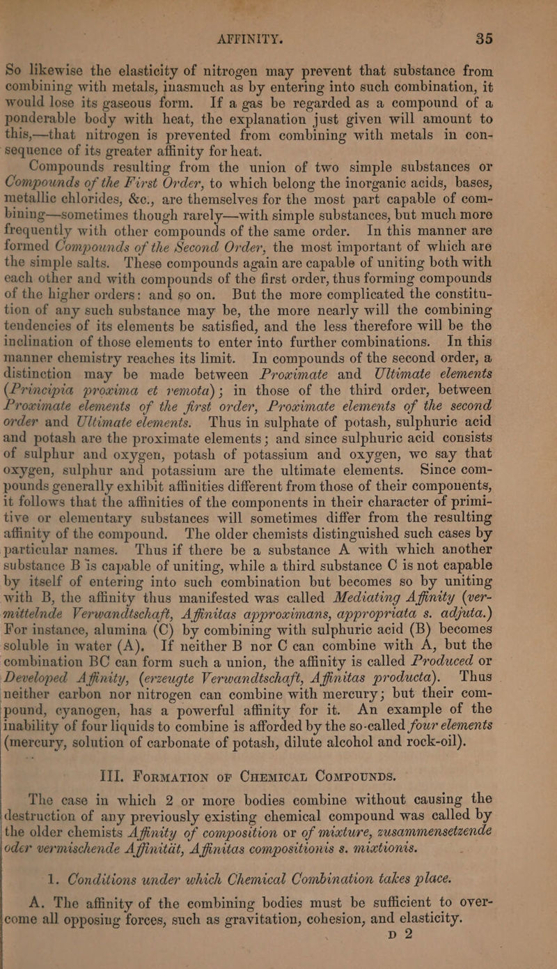 — = a. MA oe AFFINITY. 35 So likewise the elasticity of nitrogen may prevent that substance from combining with metals, inasmuch as by entering into such combination, it would lose its gaseous form. If a gas be regarded as a compound of a ponderable body with heat, the explanation just given will amount to this,—that nitrogen is prevented from combining with metals in con- ‘Sequence of its greater affinity for heat. Compounds resulting from the union of two simple substances or Compounds of the First Order, to which belong the inorganic acids, bases, metallic chlorides, &amp;c., are themselves for the most part capable of com- bining—sometimes though rarely—with simple substances, but much more frequently with other compounds of the same order. In this manner are formed Compounds of the Second Order, the most important of which are the simple salts. These compounds again are capable of uniting both with each other and with compounds of the first order, thus forming compounds of the higher orders: and so on. But the more complicated the constitu- tion of any such substance may be, the more nearly will the combining tendencies of its elements be satisfied, and the less therefore will be the inclination of those elements to enter into further combinations. In this manner chemistry reaches its limit. In compounds of the second order, a distinction may be made between Prowimate and Ultimate elements (Principia proxima et remota); in those of the third order, between Proximate elements of the first order, Proximate elements of the second order and Ultimate elements. Thus in sulphate of potash, sulphuric acid and potash are the proximate elements; and since sulphuric acid consists of sulphur and oxygen, potash of potassium and oxygen, we say that oxygen, sulphur and potassium are the ultimate elements. Since com- pounds generally exhibit affinities different from those of their components, it follows that the affinities of the components in their character of primi- tive or elementary substances will sometimes differ from the resulting affinity of the compound. The older chemists distinguished such cases by particular names. Thus if there be a substance A with which another substance B is capable of uniting, while a third substance C is not capable by itself of entering into such combination but becomes so by uniting with B, the affinity thus manifested was called Mediating Affinity (ver- mittelnde Verwandtschaft, Afinitas approximans, appropriata s. adjuta.) For instance, alumina (C) by combining with sulphuric acid (B) becomes soluble in water (A), If neither B nor C can combine with A, but the combination BC can form such a union, the affinity is called Produced or Developed Afinity, (erzeugte Verwandtschaft, Affinitas producta). Thus - neither carbon nor nitrogen can combine with mercury; but their com- pound, cyanogen, has a powerful affinity for it. An example of the inability of four liquids to combine is afforded by the so-called four elements (mercury, solution of carbonate of potash, dilute alcohol and rock-oil). IlI. Formation of CHEMiIcAL COMPOUNDS. The case in which 2 or more bodies combine without causing the destruction of any previously existing chemical compound was called by the older chemists Afinity of composition or of mixture, zusammensetzende oder vermischende Affinitat, A finitas compositionis s. mixtionis. ‘1. Conditions under which Chemical Combination takes place. A. The affinity of the combining bodies must be sufficient to over- come all opposing forces, such as gravitation, cohesion, and elasticity.