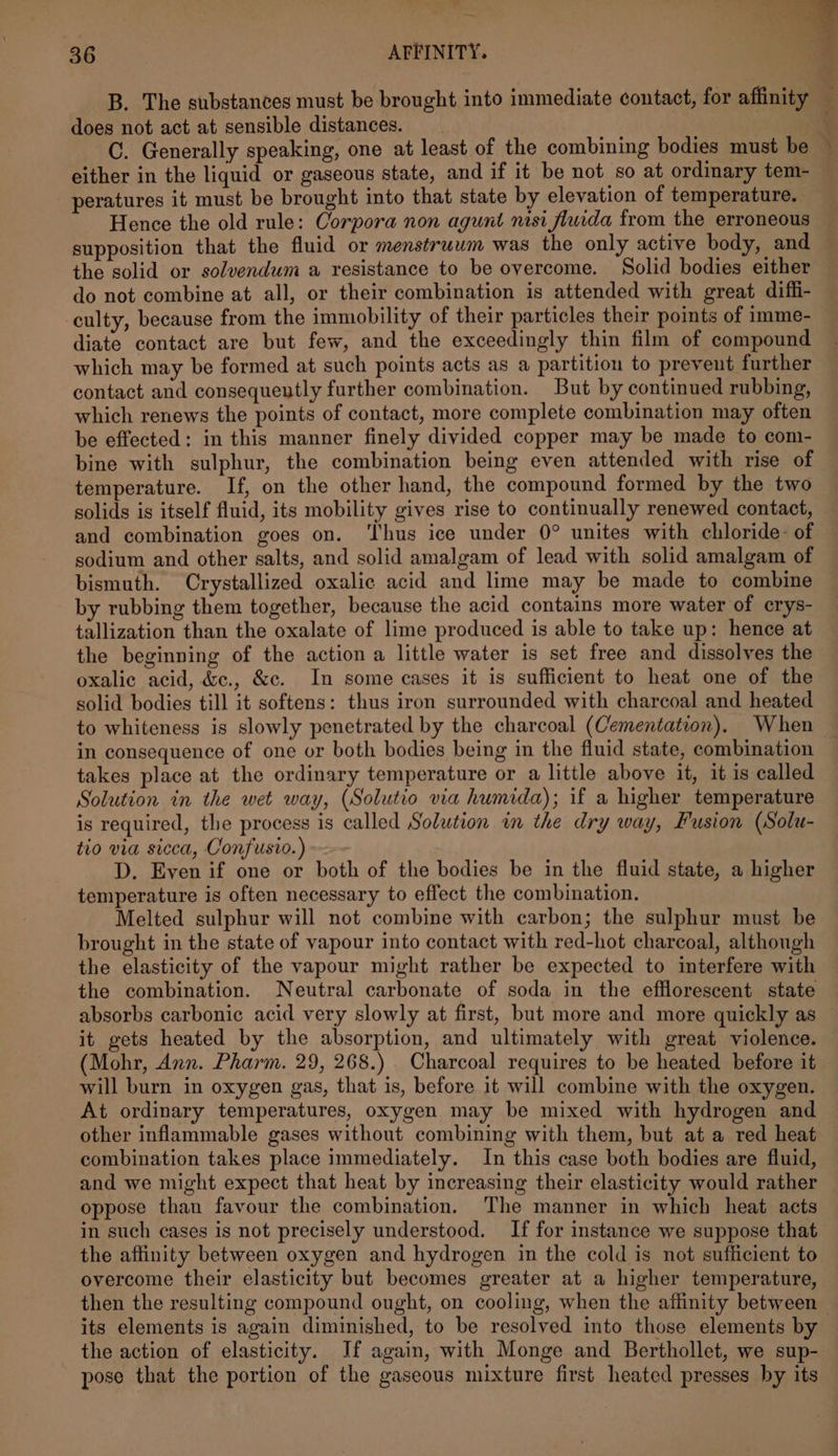 B. The substances must be brought into immediate contact, for affinity does not act at sensible distances. C. Generally speaking, one at least of the combining bodies must be © either in the liquid or gaseous state, and if it be not so at ordinary tem- peratures it must be brought into that state by elevation of temperature. Hence the old rule: Corpora non agunt nisi fluida from the erroneous supposition that the fluid or menstruum was the only active body, and the solid or solvendum a resistance to be overcome. Solid bodies either do not combine at all, or their combination is attended with great diffi- culty, because from the immobility of their particles their points of imme- diate contact are but few, and the exceedingly thin film of compound which may be formed at such points acts as a partition to prevent further contact and consequently further combination. But by continued rubbing, which renews the points of contact, more complete combination may often be effected: in this manner finely divided copper may be made to com- bine with sulphur, the combination being even attended with rise of temperature. If, on the other hand, the compound formed by the two solids is itself fluid, its mobility gives rise to continually renewed contact, and combination goes on. ‘Thus ice under 0° unites with chloride: of sodium and other salts, and solid amalgam of lead with solid amalgam of bismuth. Crystallized oxalic acid and lime may be made to combine by rubbing them together, because the acid contains more water of crys- tallization than the oxalate of lime produced is able to take up: hence at the beginning of the action a little water is set free and dissolves the oxalic acid, &amp;c., &amp;c. In some cases it is sufficient to heat one of the solid bodies till it softens: thus iron surrounded with charcoal and heated to whiteness is slowly penetrated by the charcoal (Cementation). When in consequence of one or both bodies being in the fluid state, combination takes place at the ordinary temperature or a little above it, it is called Solution in the wet way, (Solutio via humida); if a higher temperature is required, the process is called Solution in the dry way, Fusion (Solu- tio via sicca, Confusio.) D. Even if one or both of the bodies be in the fluid state, a higher temperature is often necessary to effect the combination. Melted sulphur will not combine with carbon; the sulphur must be brought in the state of vapour into contact with red-hot charcoal, although the elasticity of the vapour might rather be expected to interfere with the combination. Neutral carbonate of soda in the efflorescent state absorbs carbonic acid very slowly at first, but more and more quickly as — it gets heated by the absorption, and ultimately with great violence. (Mohr, Ann. Pharm. 29, 268.) Charcoal requires to be heated before it will burn in oxygen gas, that is, before it will combine with the oxygen. At ordinary temperatures, oxygen may be mixed with hydrogen and other inflammable gases without combining with them, but at a red heat combination takes place immediately. In this case both bodies are fluid, and we might expect that heat by increasing their elasticity would rather oppose than favour the combination. The manner in which heat acts in such cases is not precisely understood. If for instance we suppose that the affinity between oxygen and hydrogen in the cold is not sufficient to overcome their elasticity but becomes greater at a higher temperature, then the resulting compound ought, on cooling, when the affinity between its elements is again diminished, to be resolved into those elements by the action of elasticity. If again, with Monge and Berthollet, we sup- pose that the portion of the gaseous mixture first heated presses by its . - 4