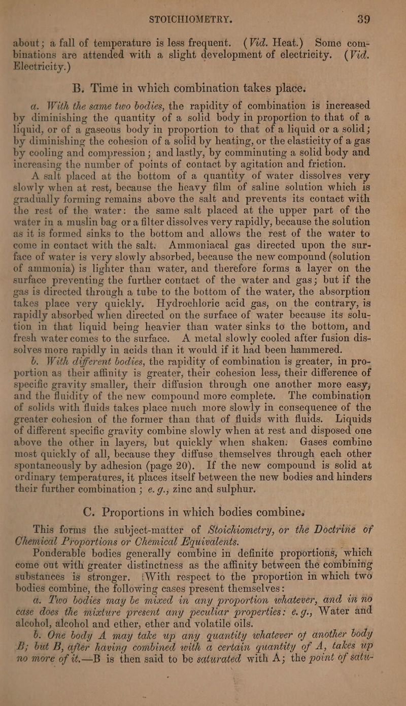 about; a fall of temperature is less frequent. (Vid. Heat.) Some com- binations are attended with a slight development of electricity. (Vid. Electricity. ) B. Time in which combination takes place. a. With the same two bodies, the rapidity of combination is increased by diminishing the quantity of a solid body in proportion to that of a liquid, or of a gaseous body in proportion to that of a liquid or a solid; by diminishing the cohesion of a solid by heating, or the elasticity of a gas by cooling and compression ; and lastly, by comminuting a solid body and increasing the number of points of contact by agitation and friction. A salt placed at the bottom of a quantity of water dissolves very slowly when at rest, because the heavy film of saline solution which is gradually forming remains above the salt and prevents its contact with the rest of the water: the same salt placed at the upper part of the water in a muslin bag ora filter dissolves very rapidly, because the solution as it is formed sinks to the bottom and allows the rest of the water to come in contact with the salt: Ammoniacal gas directed upon the sur- face of water is very slowly absorbed, because the new compound (solution of ammonia) is lighter than water, and therefore forms a layer on the surface preventing the further contact of the water and gas; but if the gas is directed through a tube to the bottom of the water, the absorption takes place very quickly. Hydrochloric acid gas, on the contrary, is rapidly absorbed when directed on the surface of water because its solu- tion in that liquid being heavier than water sinks to the bottom, and fresh water comes to the surface. A metal slowly cooled after fusion dis- solves more rapidly in acids than it would if it had been hammered. b. With different bodies, the rapidity of combination is greater, in pro- portion as their affinity is greater, their cohesion less, their difference of specific gravity smaller, their diffusion through one another more easy; and the fluidity of the new compound more complete. ‘The combination of solids with fluids takes place much more slowly in consequence of the greater cohesion of the former than that of fluids with fluids. Liquids of different specific gravity combine slowly when at rest and disposed one above the other in layers, but quickly when shaken: Gases combine most quickly of all, because they diffuse themselves through each other spontaneously by adhesion (page 20). If the new compound is solid at ordinary temperatures, it places itself between the new bodies and hinders their further combination ; ¢. g., zinc and sulphur. C. Proportions in which bodies combine. This forms the subject-matter of Stoichiometry, or the Doctrine of Chemical Proportions or Chemical Equivalents. Ponderable bodies generally combine in definite proportions, which come out with greater distinctness as the affinity between the combining substances is stronger. {With respect to the proportion in which two bodies combine, the following cases present themselves: | a. Two bodies may be mixed in any proportion whatever, and im no case does the mixture present any peculiar properties: é.g., Water and alcohol, alcohol and ether, ether and volatile oils. b. One body A may take up any quantity whatever of another body B; but B, after having combined with a certain quantity of A, takes up no more of it.—B is then said to be saturated with A; the potnt of satu-