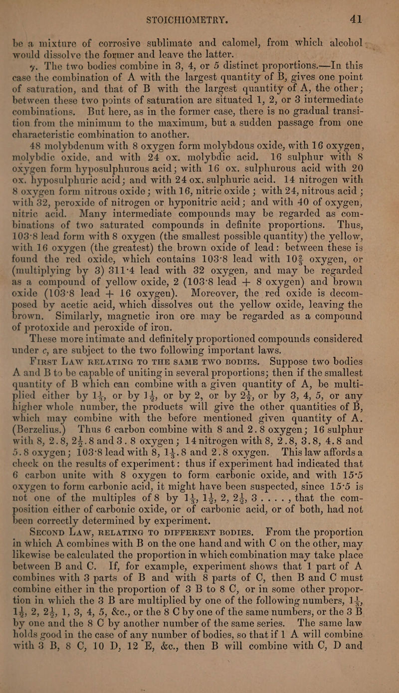 be a mixture of corrosive sublimate and calomel, from which alcohol - would dissolve the former and leave the latter. : y. The two bodies combine in 8, 4, or 5 distinct proportions.—In this case the combination of A with the largest quantity of B, gives one point of saturation, and that of B with the largest quantity of A, the other; between these two points of saturation are situated 1, 2, or 3 intermediate combinations. But here, as in the former case, there is no gradual transi- tion from the minimum to the maximum, but a sudden passage from one characteristic combination to another. 48 molybdenum with 8 oxygen form molybdous oxide, with 16 oxygen, molybdic oxide, and with 24 ox. molybdie acid. 16 sulphur with 8 oxygen form hyposulphurous acid; with 16 ox. sulphurous acid with 20 ox. hyposulphuric acid; and with 24 ox. sulphuric acid. 14 nitrogen with 8 oxygen form nitrous oxide ; with 16, nitric oxide ; with 24, nitrous acid ; with 32, peroxide of nitrogen or hyponitric acid; and with 40 of oxygen, nitric acid. Many intermediate compounds may be regarded as com- binations of two saturated compounds in definite proportions. Thus, 103°8 lead form with 8 oxygen (the smallest possible quantity) the yellow, with 16 oxygen (the greatest) the brown oxide of lead: between these is. found the red oxide, which contains 1038 lead with 102 oxygen, or (multiplying by 3) 311:4 lead with 32 oxygen, and may be regarded as a compound of yellow oxide, 2 (103°8 lead + 8 oxygen) and brown oxide (103°8 lead + 16 oxygen). Moreover, the red oxide is decom- posed by acetic acid, which dissolves out the yellow oxide, leaving the brown. Similarly, magnetic iron ore may be regarded as a compound of protoxide and peroxide of iron. These more intimate and definitely proportioned compounds considered under ¢, are subject to the two following important laws. First LAW RELATING TO THE SAME TWO BODIES. Suppose two bodies A and B to be capable of uniting in several proportions; then if the smallest quantity of B which can combine with a given quantity of A, be multi- plied either by 14, or by 14, or by 2, or by 23, or by 3, 4, 5, or any higher whole number, the products will give the other quantities of B, which may combine with the before mentioned given quantity of A. (Berzelius.) Thus 6 carbon combine with 8 and 2.8 oxygen; 16 sulphur with 8, 2.8, 24.8and3. 8 oxygen; 14nitrogen with 8, 2.8, 3.8, 4.8 and 5.8 oxygen; 103°8 lead with 8, 14.8 and 2.8 oxygen. This law affords a check on the results of experiment: thus if experiment had indicated that 6 carbon unite with 8 oxygen to form carbonic oxide, and with 15:5 oxygen to form carbonic acid, it might have been suspected, since 15°5 is not one of the multiples of 8 by 14, 14, 2,24,3...., that the com- position either of carbonic oxide, or of carbonic acid, or of both, had not been correctly determined by experiment. Seconp LAW, RELATING TO DIFFERENT BoDIES. From the proportion in which A combines with B on the one hand and with C on the other, may likewise be calculated the proportion in which combination may take place between Band C. If, for example, experiment shows that 1 part of A combines with 3 parts of B and with 8 parts of C, then B and C must combine either in the proportion of 3 B to 8 C, or in some other propor- tion in which the 3 B are multiplied by one of the following numbers, 14, 13, 2, 24, 1, 8, 4, 5, &amp;c., or the 8 C by one of the same numbers, or the 3 B by one and the 8 C by another number of the same series. The same law holds good in the case of any number of bodies, so that if 1 A will combine