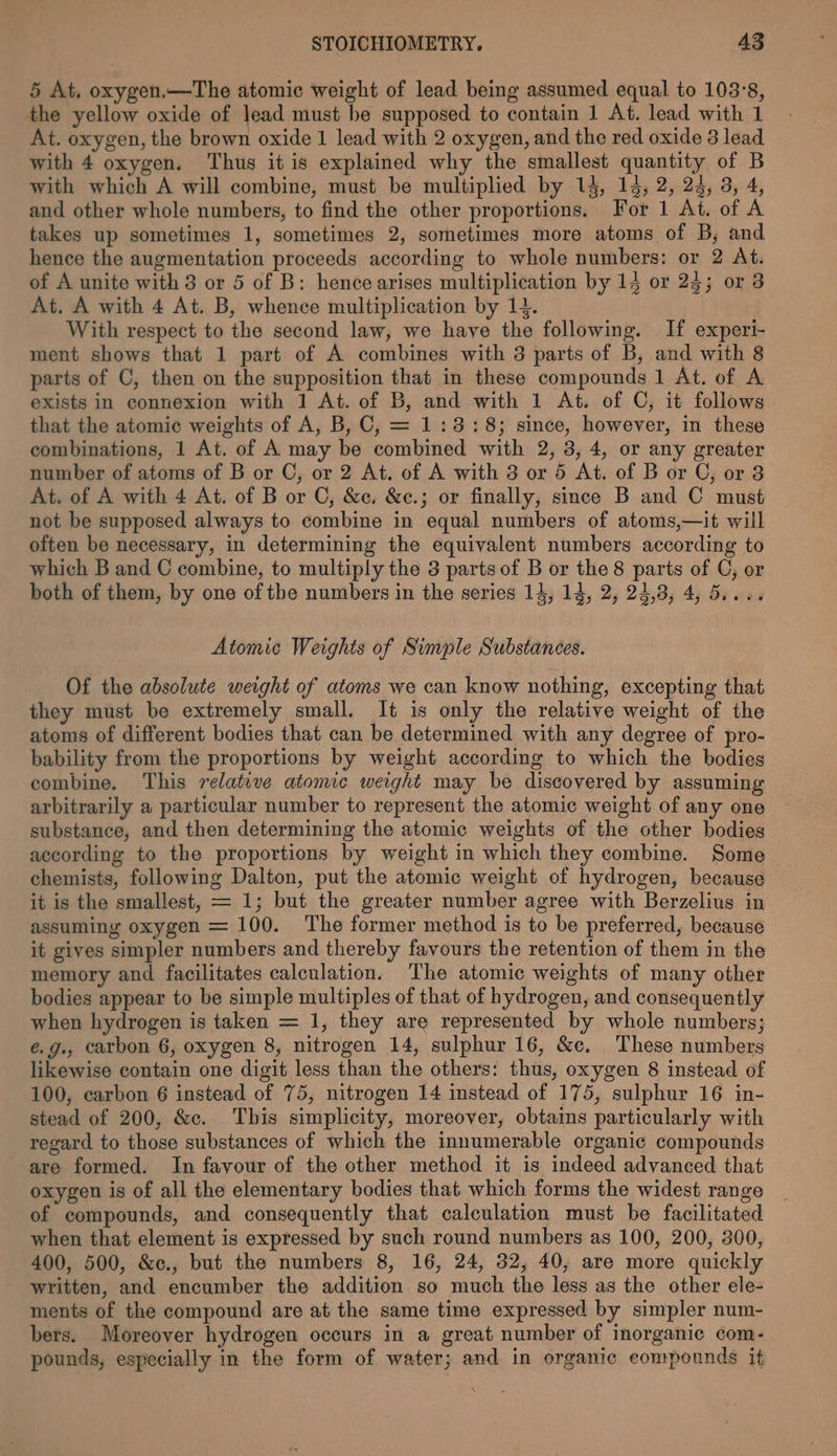 5 At. oxygen.—The atomic weight of lead being assumed equal to 103°8, the yellow oxide of lead must be supposed to contain 1 At. lead with 1 At. oxygen, the brown oxide 1 lead with 2 oxygen, and the red oxide 8 lead with 4 oxygen. Thus it is explained why the smallest quantity of B with which A will combine, must be multiplied by 14, 14, 2, 24, 3, 4, and other whole numbers, to find the other proportions. For 1 At. of A takes up sometimes 1, sometimes 2, sometimes more atoms of B, and hence the augmentation proceeds according to whole numbers: or 2 At. of A unite with 3 or 5 of B: hence arises multiplication by 14 or 23; or 38 At. A with 4 At. B, whence multiplication by 14. With respect to the second law, we have the following. If experi- ment shows that 1 part of A combines with 3 parts of B, and with 8 parts of C, then on the supposition that in these compounds 1 At. of A exists in connexion with 1 At. of B, and with 1 At. of C, it follows that the atomic weights of A, B, C, = 1:3: 8; since, however, in these combinations, 1 At. of A may be combined with 2, 3, 4, or any greater number of atoms of B or C, or 2 At. of A with 3 or 5 At. of B or C, or 8 At. of A with 4 At. of B or C, &amp;c. &amp;c.; or finally, since B and C must not be supposed always to combine in equal numbers of atoms,—it will often be necessary, in determining the equivalent numbers according to which B and C combine, to multiply the 3 parts of B or the 8 parts of C, or both of them, by one of the numbers in the series 14, 14, 2, 24,3, 4, 5.... Atomic Weights of Simple Substances. Of the absolute weight of atoms we can know nothing, excepting that they must be extremely small. It is only the relative weight of the atoms of different bodies that can be determined with any degree of pro- bability from the proportions by weight according to which the bodies combine. This relative atomic weight may be discovered by assuming arbitrarily a particular number to represent the atomic weight of any one substance, and then determining the atomic weights of the other bodies according to the proportions by weight in which they combine. Some chemists, following Dalton, put the atomic weight of hydrogen, because it is the smallest, = 1; but the greater number agree with Berzelius in assuming oxygen = 100. ‘The former method is to be preferred, because it gives simpler numbers and thereby favours the retention of them in the memory and facilitates calculation. The atomic weights of many other bodies appear to be simple multiples of that of hydrogen, and consequently when hydrogen is taken = 1, they are represented by whole numbers; é.g., carbon 6, oxygen 8, nitrogen 14, sulphur 16, &amp;c. These numbers likewise contain one digit less than the others: thus, oxygen 8 instead of 100, carbon 6 instead of 75, nitrogen 14 instead of 175, sulphur 16 in- stead of 200, &amp;c. This simplicity, moreover, obtams particularly with regard to those substances of which the innumerable organic compounds are formed. In favour of the other method it is indeed advanced that oxygen is of all the elementary bodies that which forms the widest range of compounds, and consequently that calculation must be facilitated when that element is expressed by such round numbers as 100, 200, 300, 400, 500, &amp;¢c., but the numbers 8, 16, 24, 32, 40, are more quickly written, and encumber the addition so much the less as the other ele- ments of the compound are at the same time expressed by simpler num- bers. Moreover hydrogen occurs in a great number of inorganic com- pounds, especially in the form of water; and in organic compounds it