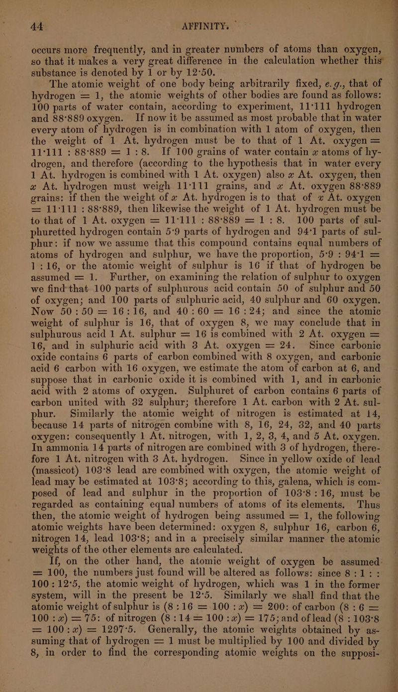 occurs more frequently, and in greater numbers of atoms than oxygen, so that it makes a very great difference in the calculation whether this’ substance is denoted by 1 or by 12°50. The atomic weight of one body being arbitrarily fixed, e.g., that of hydrogen = 1, the atomic weights of other bodies are found as follows: 100 parts of water contain, according to experiment, 11111 hydrogen and 88°889 oxygen. If now it be assumed as most probable that in water every atom of hydrogen is in combination with 1 atom of oxygen, then the weight of 1 At. hydrogen must be to that of 1 At. oxygen = 11°111 : 88:°889 = 1:8. If 100 grains of water contain x atoms of hy- drogen, and therefore (according to the hypothesis that in water every 1 At. hydrogen is combined with 1 At. oxygen) also # At. oxygen, then x At. hydrogen must weigh 11:111 grains, and « At. oxygen 88°889 grains: if then the weight of « At. hydrogen is to that of v At. oxygen = 11°111 : 88°889, then likewise the weight of 1 At. hydrogen must be to that of 1 At. oxygen = 11°111 : 88°889 = 1:8. 100 parts of sul- phuretted hydrogen contain 5:9 parts of hydrogen and 94°1 parts of sul- phur: if now we assume that this compound contains equal numbers of atoms of hydrogen and sulphur, we have the proportion, 5:9 : 94:1 = 1:16, or the atomic weight of sulphur is 16 if that of hydrogen be assumed = 1. Further, on examining the relation of sulphur to oxygen we find that 100 parts of sulphurous acid contain 50 of sulphur and 50 of oxygen; and 100 parts of sulphuric acid, 40 sulphur and 60 oxygen. Now 50:50 = 16:16, and 40:60 = 16:24; and since the atomic weight of sulphur is 16, that of oxygen 8, we may conclude that in sulphurous acid 1 At. sulphur = 16 is combined with 2 At. oxygen = 16, and in sulphuric acid with 3 At. oxygen = 24. Since carbonic oxide contains 6 parts of carbon combined with 8 oxygen, and carbonic acid 6 carbon with 16 oxygen, we estimate the atom of carbon at 6, and suppose that in carbonic oxide it is combined with 1, and in carbonic acid with 2 atoms of oxygen. Sulphuret of carbon contains 6 parts of carbon united with 32 sulphur; therefore 1 At. carbon with 2 At. sul- phur. Similarly the atomic weight of nitrogen is estimated at 14, because 14 parts of nitrogen combine with 8, 16, 24, 32, and 40 parts oxygen: consequently 1 At. nitrogen, with 1, 2, 3, 4, and 5 At. oxygen. In ammonia 14 parts of nitrogen are combined with 3 of hydrogen, there- fore 1 At. nitrogen with 3 At. hydrogen. Since in yellow oxide of lead (massicot) 103°8 lead are combined with oxygen, the atomic weight of lead may be estimated at 103°8; according to this, galena, which is com- posed of lead and sulphur in the proportion of 103°8:16, must be regarded as containing equal numbers of atoms of its elements. Thus then, the atomic weight of hydrogen being assumed = 1, the following atomic weights have been determined: oxygen 8, sulphur 16, carbon 6, nitrogen 14, lead 103°8; and in a precisely similar manner the atomic weights of the other elements are calculated. If, on the other hand, the atomic weight of oxygen be assumed: = 100, the numbers just found will be altered as follows: since 8:1: : 100: 12°5, the atomic weight of hydrogen, which was 1 in the former system, will in the present be 12°5. Similarly we shall find that the atomic weight of sulphur is (8:16 = 100: 7) = 200: of carbon (8:6 = 100 : x) = 75: of nitrogen (8:14 = 100: x”) = 175; and of lead (8 : 103°8 = 100:x) = 1297-5. Generally, the atomic weights obtained by as- suming that of hydrogen = 1 must be multiplied by 100 and divided by 8, in order to find the corresponding atomic weights on the supposi-