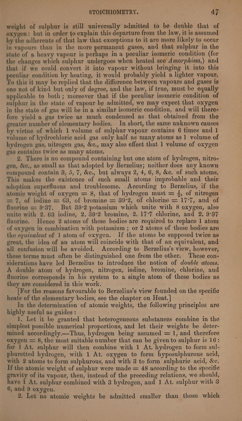 weight of sulphur is still universally admitted to be donble that of oxygen: but in order to explain this departure from the law, it is assumed by the adherents of that law that exceptions to it are more likely to occur in vapours than in the more perenne gases, and that sulphur in the state of a heayy vapour is perhaps in a peculiar isomeric condition (for the changes which sulphur undergoes when heated see Amorphism,) and that if we could convert it into vapour without bringing it into this peculiar condition by heating, it would probably yield a lighter vapour. To this it may be replied that the difference between vapours and gases is one not of kind but only of degree, and the law, if true, must be equally: applicable to both; moreover that if the peculiar isomeric condition of sulphur in the state of yapour be admitted, we may expect that oxygen in the state of gas will be in a similar isomeric condition, and will there- fore yield a gas twice as much condensed as that obtained from the greater number of elementary bodies, In short, the same unknown causes by virtue of which 1 volume of sulphur vapour contains 6 times and 1 volume of hydrochloric acid gas only half as many atoms as 1 volume of hydrogen gas, nitrogen gas, &amp;c., may also effect that 1 volume of oxygen gas contains twice as many atoms. 2. There is no compound containing but one atom of hydrogen, nitro- gen, &amp;c., as small as that adopted by Berzelius; neither does any known compound contain 3, 5,7, &amp;c., but always 2, 4, 6, 8, &amp;c. of such atoms. This makes the existence of such small atoms improbable and their adoption superfluous and troublesome. According to Berzelius, if the atomic weight of oxygen = 8, that of hydrogen must = 4, of nitrogen = 7, of iodine = 68, of bromine = 39°2, of chlorine = 17:7, and of fluorine = 9°37. But 89:2 potassium which unite with 8 oxygen, also unite with 2. 63 iodine, 2. 39:2 bromine, 2. 17°7 chlorine, and 2. 9:37 fluorine. Hence 2 atoms of these bodies are required to replace 1 atom of oxygen in combination with potassium ; or 2 atoms of these bodies are the equivalent of 1 atom of oxygen. If the atoms be supposed twice as great, the idea of an atom will coincide with that of an equivalent, and all confusion will be avoided. According to Berzelius’s view, however, these terms must often be distinguished one from the other, These con- siderations have led Berzelius to introduce the notion of double atoms. A double atom of hydrogen, nitrogen, iodine, bromine, chlorine, and fluorine corresponds in his system to a single atom of these bodies as they are considered in this work. [For the reasons favourable to Berzelius’s view founded on the specific heats of the elementary bodies, see the chapter on Heat. | In the determination of atomic weights, the following principles are highly useful as guides : 1. Let it be granted that heterogeneous substances combine in the simplest possible numerical proportions, and let their weights be deter- mined accordingly.—Thus, hydrogen being assumed = 1, and therefore oxygen = 8, the most suitable number that can be given to sulphur is 16: for 1 At. sulphur will then combine with 1 At. hydrogen to form sul- phuretted hydrogen, with 1 At. oxygen to form hyposulphurous acid, with 2 atoms to form sulphurous, and with 8 to form sulphuric acid, &amp;c. If the atomic weight of sulphur were made = 48 according to the specific gravity of its vapour, then, instead of the preceding relations, we should, have 1 At. sulphur combined with 8 hydrogen, and 1 At. sulphur with 3 6, and 9 oxygen. 2. Let no atomic weights be admitted smaller than those which