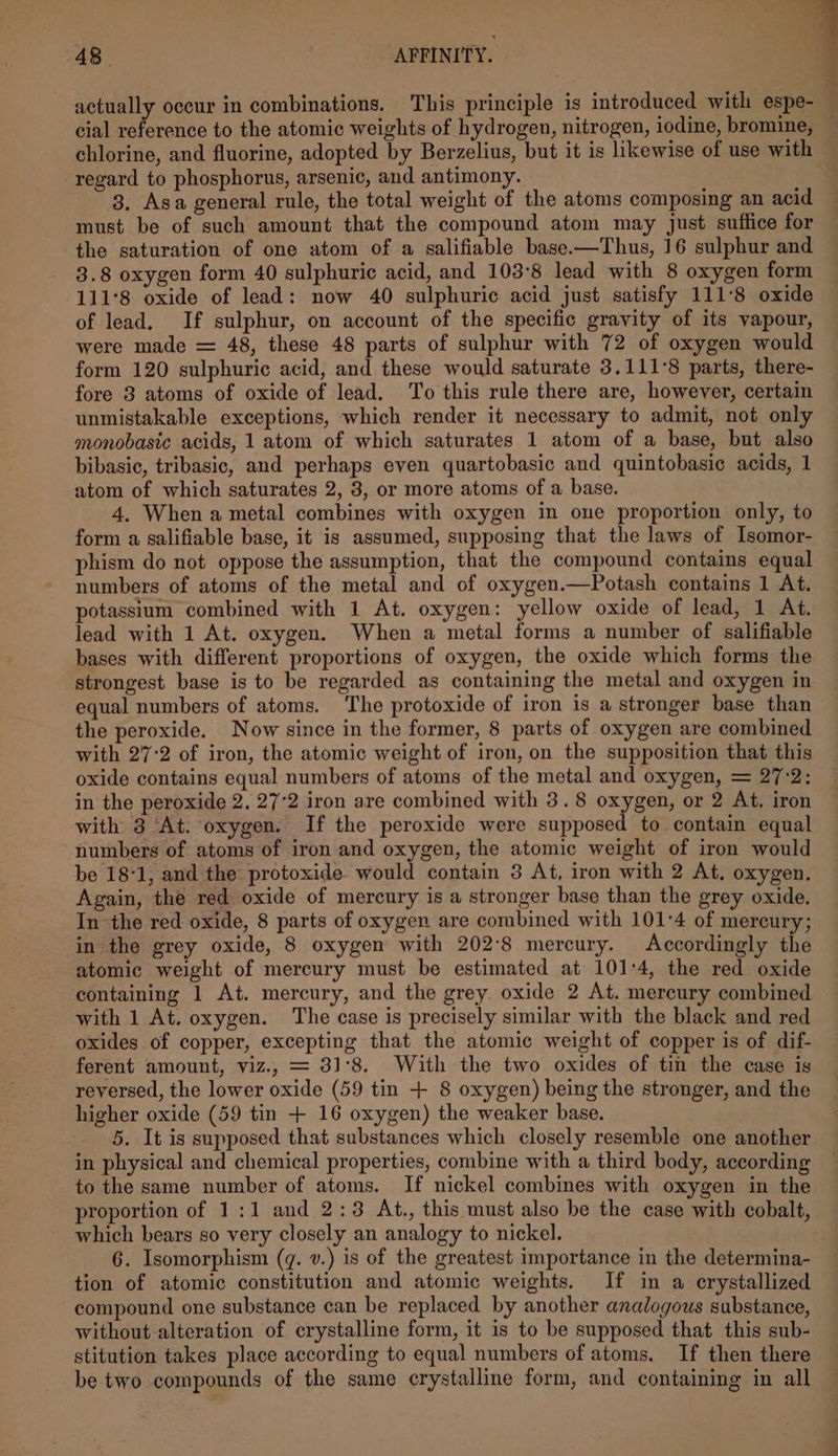 actually occur in combinations. This principle is introduced with espe- cial Faforehibo to the atomic weights of hydrogen, nitrogen, iodine, bromine, chlorine, and fluorine, adopted by Berzelius, but it is likewise of use with regard to phosphorus, arsenic, and antimony. 3. Asa general rule, the total weight of the atoms composing an acid must be of such amount that the compound atom may just suffice for the saturation of one atom of a salifiable base.—Thus, 16 sulphur and 3.8 oxygen form 40 sulphuric acid, and 103:°8 lead with 8 oxygen form 111°8 oxide of lead: now 40 sulphuric acid just satisfy 111°8 oxide of lead. If sulphur, on account of the specific gravity of its vapour, were made = 48, these 48 parts of sulphur with 72 of oxygen would form 120 sulphuric acid, and these would saturate 3.111°8 parts, there- fore 3 atoms of oxide of lead. To this rule there are, however, certain unmistakable exceptions, which render it necessary to admit, not only monobasic acids, 1 atom of which saturates 1 atom of a base, but also bibasic, tribasic, and perhaps even quartobasic and quintobasic acids, 1 atom of which saturates 2, 3, or more atoms of a base. 4, When a metal combines with oxygen in one proportion only, to form a salifiable base, it is assumed, supposing that the laws of Isomor- phism do not oppose the assumption, that the compound contains equal numbers of atoms of the metal and of oxygen.—Potash contains 1 At. potassium combined with 1 At. oxygen: yellow oxide of lead, 1 At. lead with 1 At. oxygen. When a metal forms a number of salifiable bases with different proportions of oxygen, the oxide which forms the strongest base is to be regarded as containing the metal and oxygen in equal numbers of atoms. The protoxide of iron is a stronger base than the peroxide. Now since in the former, 8 parts of oxygen are combined with 27:2 of iron, the atomic weight of iron, on the supposition that this oxide contains equal numbers of atoms of the metal and oxygen, = 27:2: in the peroxide 2. 27°2 iron are combined with 3.8 oxygen, or 2 At. iron with 3 At. oxygen. If the peroxide were supposed to contain equal numbers of atoms of iron and oxygen, the atomic weight of iron would be 18-1, and the protoxide would contain 3 At, iron with 2 At, oxygen. Again, the red oxide of mercury is a stronger base than the grey oxide. In the red oxide, 8 parts of oxygen are combined with 101°4 of mercury; in the grey oxide, 8 oxygen with 202°8 mercury. Accordingly the atomic weight of mercury must be estimated at 101:4, the red oxide containing 1 At. mercury, and the grey. oxide 2 At. mercury combined with 1 At. oxygen. The case is precisely similar with the black and red oxides of copper, excepting that the atomic weight of copper is of dif- ferent amount, viz., = 31°8. With the two oxides of tin the case is reversed, the lower oxide (59 tin + 8 oxygen) being the stronger, and the higher oxide (59 tin + 16 oxygen) the weaker base. 5. It is supposed that substances which closely resemble one another in physical and chemical properties, combine with a third body, according to the same number of atoms. If nickel combines with oxygen in the proportion of 1:1 and 2:3 At., this must also be the case with cobalt, which bears so very closely an analogy to nickel. 6. Isomorphism (gq. v.) is of the greatest importance in the determina- tion of atomic constitution and atomic weights. If in a crystallized compound one substance can be replaced by another analogous substance, without alteration of crystalline form, it is to be supposed that this sub- stitution takes place according to equal numbers of atoms. If then there be two compounds of the same crystalline form, and containing in all