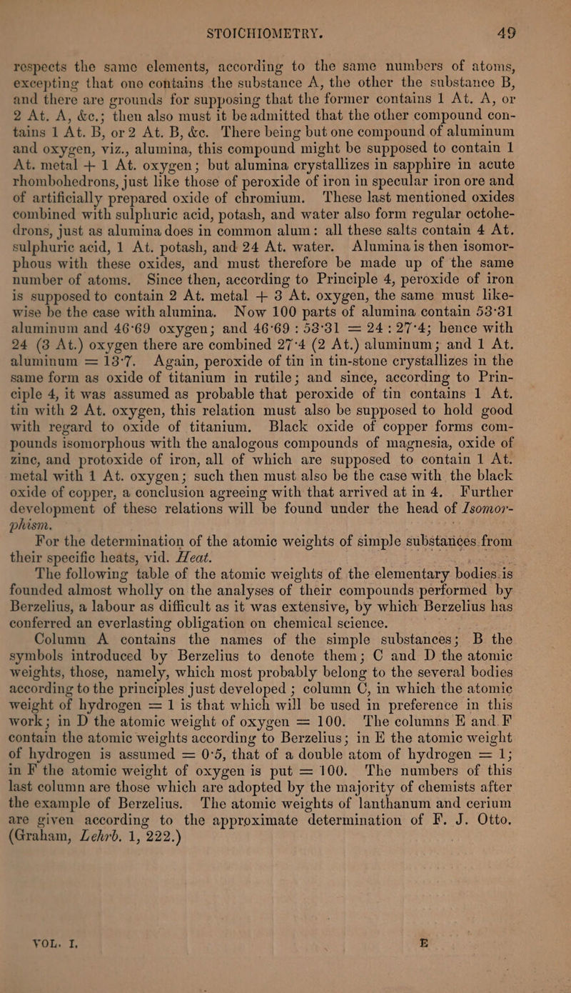 respects the same elements, according to the same numbers of atoms, excepting that one contains the substance A, the other the substance B, and there are grounds for supposing that the former contains 1 At. A, or 2 At. A, &amp;c.; then also must it be admitted that the other compound con- tains 1 At. B, or2 At. B, &amp;c. There being but one compound of aluminum and oxygen, viz. , alumina, this compound might be supposed to contain 1 At. metal + 1 At. oxygen; but alumina crystallizes in sapphire in acute rhombohedrons, just like those of peroxide of iron in specular iron ore and of artificially prepared oxide of chromium. These last mentioned oxides combined with sulphuric acid, potash, and water also form regular octohe- drons, just as alumina does in common alum: all these salts contain 4 At. sulphuric acid, 1 At. potash, and 24 At. water. Alumina is then isomor- phous with these oxides, and must therefore be made up of the same number of atoms. Since then, according to Principle 4, peroxide of iron is supposed to contain 2 At. metal + 3 At. oxygen, the same must like- wise be the case with alumina. Now 100 parts of alumina contain 53°31 aluminum and 46°69 oxygen; and 46°69 : 53°31 = 24: 27°4; hence with 24 (3 At.) oxygen there are combined 27°4 (2 At.) aluminum ; and 1 At. aluminum = 13:7. Again, peroxide of tin in tin-stone crystallizes i in the same form as oxide of titanium in rutile; and since, according to Prin- ciple 4, it was assumed as probable that peroxide of tin contains 1 At. tin with 2 At. oxygen, this relation must also be supposed to hold good with regard to oxide of titanium. Black oxide of copper forms com- pounds isomorphous with the analogous compounds of magnesia, oxide of zine, and protoxide of iron, all of which are supposed to contain 1 At. metal with 1 At. oxygen; such then must also be the case with the black oxide of copper, a conclusion agreeing with that arrived at in 4. Further development of these relations will be found under the head of Lsomor- phism. For the determination of the atomic weights of simple substances from their specific heats, vid. Heat. ; The following table of the atomic weights of the elementary fodiens 1s founded almost wholly on the analyses of “their compounds performed by Berzelius, a labour as difficult as it was extensive, by which Berzelius has conferred an everlasting obligation on chemical science. Column A contains the names of the simple substances; B the symbols introduced by Berzelius to denote them; C and D the atomic weights, those, namely, which most probably belong to the several bodies according to the principles just developed ; column C, in which the atomic weight of hydrogen = 1 is that which will be used in preference in this work; in D the atomic weight of oxygen = 100. The columns E and F contain the atomic weights according to Berzelius; in E the atomic weight of hydrogen is assumed = 0°5, that of a double atom of hydrogen = 1; in F the atomic weight of oxygen is put = 100. The numbers of this last column are those which are adopted by the majority of chemists after the example of Berzelius. The atomic weights of lanthanum and cerium are given according to the approximate ‘determination of F. J. Otto. (Graham, Lehr. 1, 222, ) VoL. 1. E