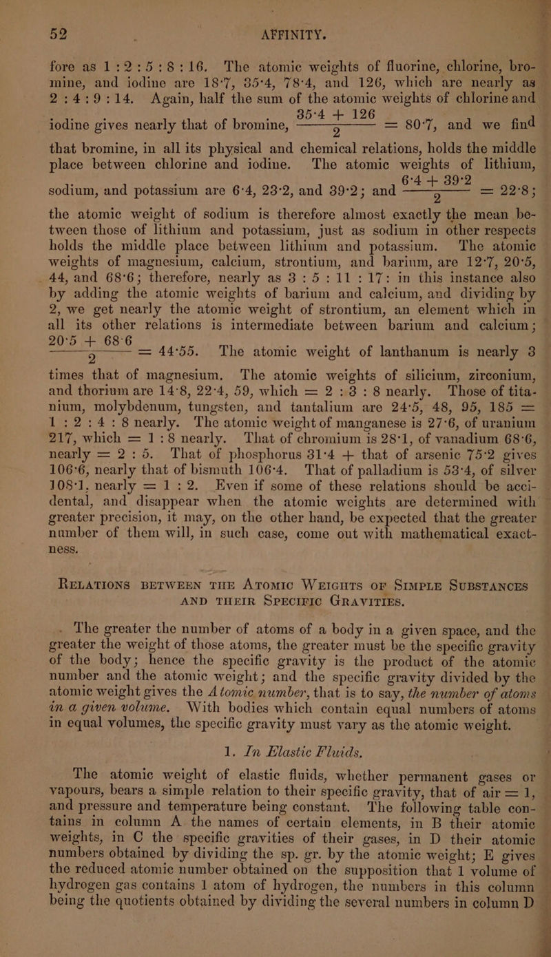 fore as 1:2:5:8:16. The atomic weights of fluorine, chlorine, bro- mine, and iodine are 18°7, 35:4, 78:4, and 126, which are nearly as bs eo VOBD 4 Ee iodine gives nearly that of bromine, ——-3——— that bromine, in all its physical and chemical relations, holds the middle place between chlorine and iodine. The atomic weights of lithium, 6°4 + 39°2 ET ESE 22°85 the atomic weight of sodium is therefore almost exactly the mean be- tween those of lithium and potassium, just as sodium in other respects holds the middle place between lithium and potassium. The atomic weights of magnesium, calcium, strontium, and barinm, are 12°7, 20°5, _ 44, and 68°6; therefore, nearly as 3: 5:11:17: in this instance also by adding the atomic weights of barium and calcium, and dividing by 2, we get nearly the atomic weight of strontium, an element which in sodium, and potassium are 6'4, 23°2, and 39:2; and 20°5 68°6 : ° a = 44:55. The atomic weight of lanthanum is nearly 3 times that of magnesium, The atomic weights of silicium, zirconium, and thorium are 14°8, 22:4, 59, which = 2:3: 8 nearly. Those of tita- nium, molybdenum, tungsten, and tantalium are 24'5, 48, 95, 185 = 1:2:4:8nearly. The atomic weight of manganese is 27°6, of uranium 217, which = 1:8 nearly. That of chromium is 28°1, of vanadium 68°6, nearly = 2:5. That of phosphorus 31:4 + that of arsenic 75:2 gives 106°6, nearly that of bismuth 106-4. That of palladium is 53:4, of silver greater precision, it may, on the other hand, be expected that the greater number of them will, in such case, come out with mathematical exact- ness. RELATIONS BETWEEN TUE ATomic Wericuts or SIMPLE SUBSTANCES AND THEIR SPECIFIC GRAVITIES. . The greater the number of atoms of a body in a given space, and the greater the weight of those atoms, the greater must be the specific gravity of the body; hence the specific gravity is the product of the atomic number and the atomic weight; and the specific gravity divided by the atomic weight gives the Atomic number, that is to say, the number of atoms na gwen volume. With bodies which contain equal numbers of atoms in equal volumes, the specific gravity must vary as the atomic weight. 1. Ln Elastic Fluids. The atomic weight of elastic fluids, whether permanent gases or vapours, bears a simple relation to their specific gravity, that of air = 1, tains in column A the names of certain elements, in B their atomic weights, in C the specific gravities of their gases, in D their atomic numbers obtained by dividing the sp. gr. by the atomic weight; E gives being the quotients obtained by dividing the several numbers in column D H i