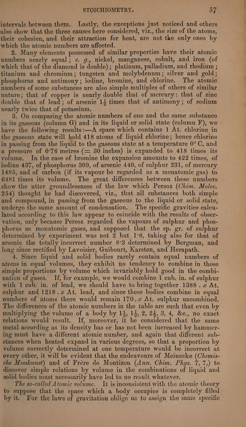 intervals between them. Lastly, the exceptions just noticed and others also show that the three causes here considered, viz., the size of the atoms, their cohesion, and their attraction for heat, are not the only ones by which the atomic numbers are affected. 2. Many elements possessed of similar properties have their atomic numbers nearly equal; e. g., nickel, manganese, cobalt, and iron (of which that of the diamond is double) ; platinum, palladium, and rhodium ; titanium and chromium; tungsten and molybdenum; silver and gold; phosphorus and antimony; iodine, bromine, and chlorine. The atomic numbers of some substances are also simple multiples of others of similar nature; that of copper is nearly double that of mercury: that of zine double that of lead; of arsenic 14 times that of antimony; of sodium nearly twice that of potassium. 3. On comparing the atomic numbers of one and the same substance in its gaseous (column G) and in its liquid or solid state (column F), we have the following results:—A space which contains 1 At. chlorine in the gaseous state will hold 418 atoms of liquid chlorine; hence chlorine in passing from the liquid to the gaseous state at a temperature 0° C, and a pressure of 0°76 metres (= 30 inches) is expanded to 418 times its yolume. In the case of bromine the expansion amounts to 422 times, of iodine 437, of phosphorus 309, of arsenic 440, of sulphur 231, of mercury 1485, and of carbon (if its vapour be regarded as a monatomic gas) to 6481 times its volume. The great differences between these numbers show the utter groundlessness of the law which Persoz (Chim. Molec. 254) thought he had discovered, viz., that all substances both simple and compound, in passing from the gaseous to the liquid or solid state, undergo the same amount of condensation. The specific gravities calcu- lated according to this law appear to coincide with the results of obser- vation, only because Persoz regarded the vapours of sulphur and phos- phorus as monatomic gases, and supposed that the sp. gr. of sulphur determined by experiment was not 2 but 1°8, taking also for that of arsenic the totally incorrect number 8°3 determined by Bergman, and long since rectified by Lavoisier, Guibourt, Karsten, and Herapath. atoms in equal volumes, they exhibit no tendency to combine in those simple proportions by volume which invariably hold good in the combi- nation of gases. If, for example, we would combine 1 cub. in. of sulphur with 1 cub. in. of lead, we should have to bring together 1888 . x At. sulphur and 1218. At. lead, and since these bodies combine in equal numbers of atoms there would remain 170. At. sulphur uncombined. The differences of the atomic numbers in the table are such that even by relations would result. If, moreover, it be considered that the same metal according as its density has or has not been increased by hammer- ing must have a different atomic number, and again that different sub- stances when heated expand in various degrees, so that a proportion by volume correctly determined at one temperature would be incorrect at every other, it will be evident that the endeavours of Meinecke (Chemis- che Messkunst) and of Frére de Montizon (Ann. Chim. Phys. 7,'7,) to discover simple relations by volume in the combinations of liquid and solid bodies must necessarily haye led to no result whatever. The so-called Atomic volume. It is inconsistent with the atomic theory to suppose that the space which a body occupies is completely filled by it. For the laws of gravitation oblige us to assign the same specific —————S Se