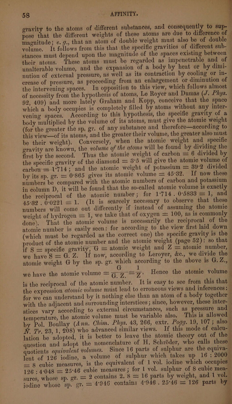 1 32 gravity to the atoms of different substances, and consequently to sup- pose that the different weights of these atoms are due to difference of — magnitude; e.g., that an atom of double weight must also be of double — volume. It follows from this that the specific gravities of different sub- stances must depend upon the magnitude of the spaces existing between their atoms. These atoms must be regarded as impenetrable and of unalterable volume, and the expansion of a body by heat or by dimi- nution of external pressure, as well as its contraction by cooling or in- crease of pressure, as proceeding from an enlargement or diminution of the intervening spaces. In opposition to this view, which follows almost of necessity from the hypothesis of atoms, Le Royer and Dumas (J. Phys. 92, 409) and more lately Grahain and Kopp, conceive that the space which a body occupies is completely filled by atoms without any inter- vening spaces. According to this hypothesis, the specific gravity of a body multiplied by the volume of its atoms, must give the atomic weight (for the greater the sp. gr. of any substance and therefote—according to this view—of its atoms, and the greater their volume, the greater also must be their weight). Conversely, when the atomic weight and specific gravity are known, the volume of the atoms will be found by dividing the first by the second. Thus the atomie weight of carbon = 6 divided by the specific gravity of the diamond = 3°5 will give the atomic volume of carbun = 1°714; and the atomic weight of potassium = 39:2 divided by its sp. gr. = 0°865 gives its atomic volume = 45°32. If now these numbers be compared with the atomic numbers of carbon and potassium in column D, it will be found that the so-called atomic volume is exactly the reciprocal of the atomic number ; for 1°714. 0°5833 = 1, and 45-32 . 00221 = 1. (It is scarcely necessary to observe that these numbers will come out differently if instead of assuming the atomic weight of hydrogen = 1, we take that of oxygen = 100, as is commonly done). That the atomic volume is necessarily the reciprocal of the atomic number is easily seen: for according to the view first laid down which must be regarded as the correct one) the specific gravity is the product of the atomic number and the atomic weight (page 52): so that if § = specific gravity, G = atomic weight and Z = atomic number, we have S$ = G. Z. If now, according to Leroyer, &amp;., we divide the atomic weight G@ by the sp. gr. a according to the above is G. Z., we have the atomic volume = CZ =: Hence the atomic volume — is the reciprocal of the atomic number. It is easy to see from this that the expression atomic volume must lead to erroneous views and inferences: for we can understand by it nothing else than an atom of a body together with the adjacent and surrounding interstices ; since, however, these inter- — stices vary according to external circumstances, such as pressure and temperature, the atomic volume must be variable also. This is allowed by Pol. Boullay (Ann. Chim. Phys. 43, 266, extr. Pogg. 19, 107; also. W. Tr. 23, 1, 208) who advanced similar views. If this mode of calcu- lation be adopted, it is better to leave the atomic theory out of the question and adopt the nomenclature of H. Schréder, who calls these quotients equivalent volumes. Since 16 parts of sulphur are the equiva- lent of 126 iodine, a volume of sulphur which takes up 16 : 2000 — 8 eubic measures, is the equivalent of 1 vol. iodine which occupies 126 :4°048 — 25°46 cubic measures ; for | vol. sulphur of 8 cubic mea- sures, whose sp. gr. = 2 contains 2. 8 = 16 parts by weight, and 1 vol. iodine whose sp. gr. = 4946 contains 4°946 . 25°46 = 126 parts by P