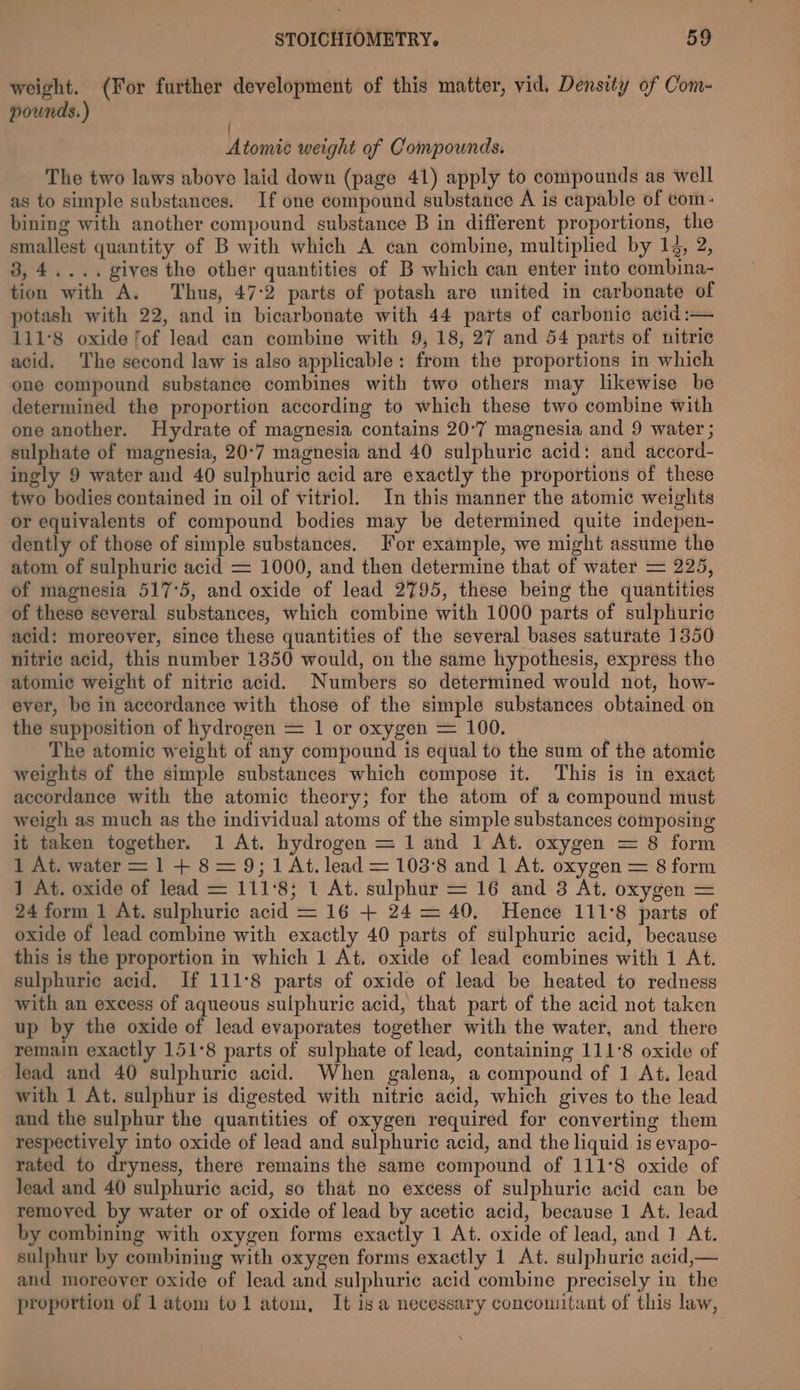 weight. (For further development of this matter, vid, Density of Com- pounds.) ) Atomic weight of Compounds. The two laws above laid down (page 41) apply to compounds as well as to simple substances. If one compound substance A is capable of com: bining with another compound substance B in different proportions, the smallest quantity of B with which A can combine, multiplied by 14, 2, 3,4.... gives the other quantities of B which can enter into combina- tion with A. Thus, 47:2 parts of potash are united in carbonate of potash with 22, and in bicarbonate with 44 parts of carbonic acid:— 111°8 oxide fof lead can combine with 9, 18, 27 and 54 parts of nitric acid. The second law is also applicable: from the proportions in which one compound substance combines with two others may likewise be determined the proportion according to which these two combine with one another. Hydrate of magnesia contains 20-7 magnesia and 9 water ; sulphate of magnesia, 20°7 magnesia and 40 sulphuric acid: and accord- ingly 9 water and 40 sulphuric acid are exactly the proportions of these two bodies contained in oil of vitriol. In this manner the atomic weiglits or equivalents of compound bodies may be determined quite indepen- dently of those of simple substances. For example, we might assume the atom of sulphuric acid = 1000, and then determine that of water = 225, of magnesia 517°5, and oxide of lead 2795, these being the quantities of these several substances, which combine with 1000 parts of sulphuric acid: moreover, since these quantities of the several bases saturate 1350 nitric acid, this number 1850 would, on the same hypothesis, express the atomic weight of nitric acid. Numbers so determined would not, how- ever, be in accordance with those of the simple substances obtained on the supposition of hydrogen = 1 or oxygen = 100. The atomic weight of any compound is equal to the sum of the atomic weights of the simple substances which compose it. This is in exact accordance with the atomic theory; for the atom of a compound must weigh as much as the individual atoms of the simple substances composing it taken together. 1 At. hydrogen = 1 and 1 At. oxygen = 8 form 1 At. water = 1 + 8= 9; 1 At. lead = 103°8 and 1 At. oxygen = 8 form 1 At. oxide of lead = 111°8; 1 At. sulphur = 16 and 3 At. oxygen = 24 form 1 At. sulphuric acid = 16 + 24 = 40, Hence 111°8 parts of oxide of lead combine with exactly 40 parts of sulphuric acid, because this is the proportion in which 1 At. oxide of lead combines with 1 At. sulphuric acid. If 111°8 parts of oxide of lead be heated to redness with an excess of aqueous sulphuric acid, that part of the acid not taken up by the oxide of lead evaporates together with the water, and there remain exactly 151°8 parts of sulphate of lead, containing 111°8 oxide of lead and 40 sulphuric acid. When galena, a compound of 1 At. lead with 1 At. sulphur is digested with nitric acid, which gives to the lead and the sulphur the quantities of oxygen required for converting them respectively into oxide of lead and sulphuric acid, and the liquid is evapo- rated to dryness, there remains the same compound of 111°8 oxide of lead and 40 sulphuric acid, so that no excess of sulphuric acid can be removed by water or of oxide of lead by acetic acid, because 1 At. lead by combining with oxygen forms exactly 1 At. oxide of lead, and 1 At. sulphur by combining with oxygen forms exactly 1 At. sulphuric acid,— and moreover oxide of lead and sulphuric acid combine precisely in the proportion of 1 atom tol atom, It isa necessary concomitant of this law, x