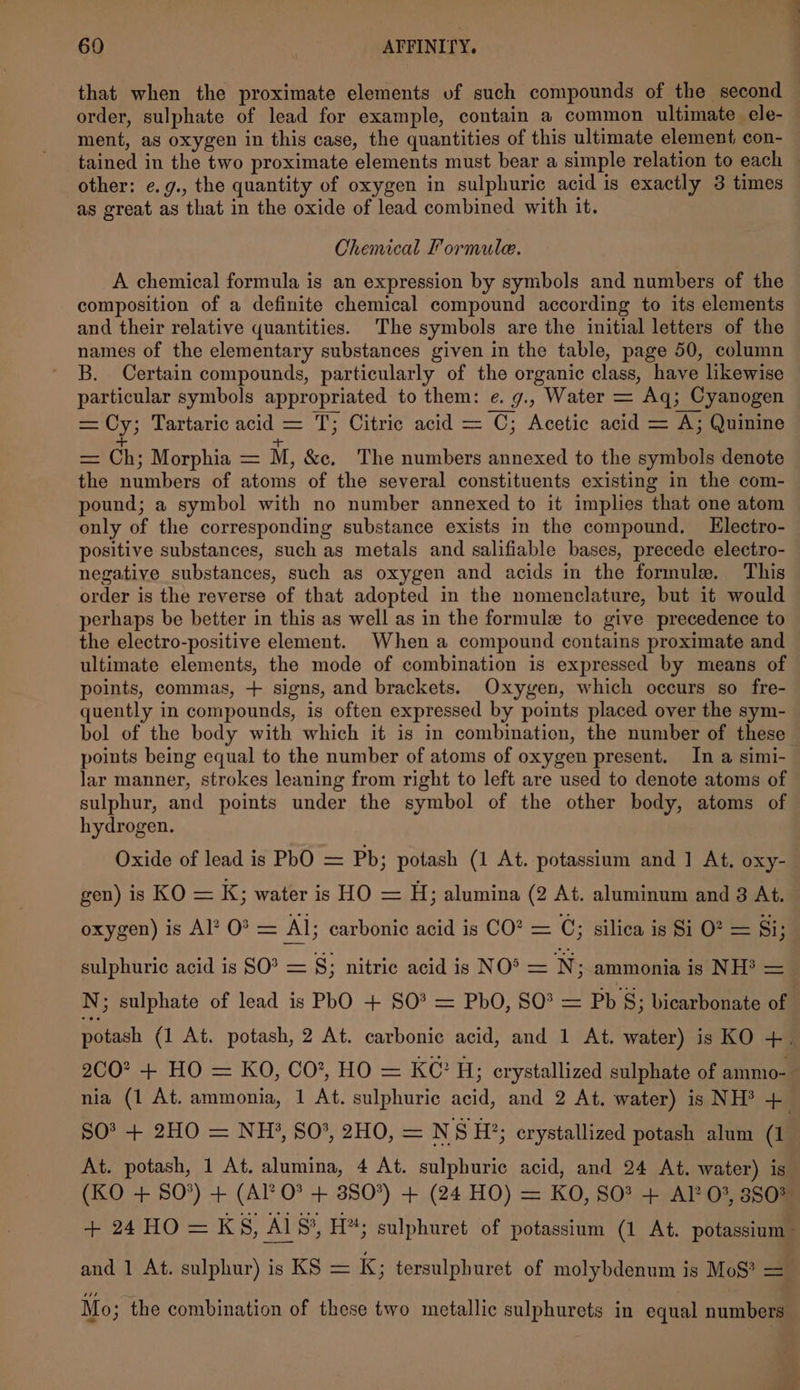 that when the proximate elements vf such compounds of the second order, sulphate of lead for example, contain a common ultimate ele- ment, as oxygen in this case, the quantities of this ultimate element con- tained in the two proximate elements must bear a simple relation to each other: ¢.g., the quantity of oxygen in sulphuric acid is exactly 3 times as great as that in the oxide of lead combined with it. Chemical Formule. A chemical formula is an expression by symbols and numbers of the composition of a definite chemical compound according to its elements and their relative quantities. The symbols are the initial letters of the names of the elementary substances given in the table, page 50, column B. Certain compounds, particularly of the organic class, have likewise particular symbols appropriated to them: e. g., Water = Aq; Cyanogen = Cy; Tartaric acid = T; Citric acid = C; Acetic acid = A; Quinine + + = Ch; Morphia = M, &amp;c. The numbers annexed to the symbols denote the numbers of atoms of the several constituents existing in the com- pound; a symbol with no number annexed to it implies that one atom only of the corresponding substance exists in the compound. Electro- positive substances, such as metals and salifiable bases, precede electro- negative substances, such as oxygen and acids in the formule. This order is the reverse of that adopted in the nomenclature, but it would perhaps be better in this as well as in the formule to give precedence to the electro-positive element. When a compound contains proximate and ultimate elements, the mode of combination is expressed by means of points, commas, + signs, and brackets. Oxygen, which occurs so fre- quently in compounds, is often expressed by points placed over the sym- bol of the body with which it is in combination, the number of these points being equal to the number of atoms of oxygen present. In a simi- lar manner, strokes leaning from right to left are used to denote atoms of sulphur, and points under the symbol of the other body, atoms of hydrogen. Oxide of lead is PhO = Pb; potash (1 At. potassium and ] At. Oxy- gen) is KO = K; water is HO = H; alumina (2 At. aluminum and 8 At. oxygen) is Al? 0? = Al; carbonic acid is CO? = C; silica is Si O? = Si; sulphuric acid is SO? = §; nitric acid is NO’ = N ; ammonia is NH? = N; sulphate of lead is PhO + SO* = PbO, SO = Pb §; bicarbonate of potash (1 At. potash, 2 At. carbonic acid, and 1 At. water) is KO +. 2CO? + HO = KO, CO*, HO = KC? Hj; crystallized sulphate of ammo-. nia (1 At. ammonia, 1 At. sulphuric acid, and 2 At. water) is NH? + SO? + 2HO = NH, 80°, 2HO, = NS H?; crystallized potash alum (1 At. potash, 1 At. alumina, 4 At. sulphuric acid, and 24 At. water) is (KO + SO’) + (Al O? + 380°) + (24 HO) = KO, SO? + ALP 0%, 3803 +24HO=K S, Al S§, H; sulphuret of potassium (1 At. potassium and 1 At. sulphur) is KS = K; tersulphuret of molybdenum is MoS? = Mo ; the combination of these two metallic sulphurets in equal numbers