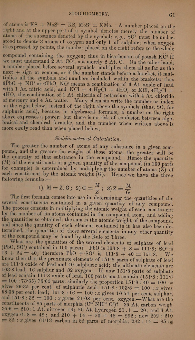 of atoms is KS + MoS? = KS, MoS? = KMo. A number placed on the right and at the upper part of a symbol denotes merely the number of atoms of the substance denoted by the symbol: e¢.g., SO? must be under- stood to denote 3 atoms of oxygen and only 1 of sulphur; when oxygen is expressed by points, the number placed on the right refers to the whole compound containing the oxygen; thus in bicarbonate of potash KC? H we must understand 2 At. CO’, not merely 2 At. C. On the other hand, a number placed before several symbols multiplies them all as far as the next + sign or comma, or if the number stands before a bracket, it mul- tiplies all the symbols and numbers included within the brackets: thus 6PbO + NO? or 6PbO, NO* means a combination of 6 At. oxide of lead with 1 At. nitric acid; and KCl + 4 HgCl + 4HO, or KCl, 4HeCl + 4HO, the combination of 1 At. chloride of potassium with 4 At. chloride of mercury and 4 At. water. Many chemists write the number or index on the right below, instead of the right above the symbols (thus, SO, for sulphuric acid), because, in algebraical formule, a number on the right above expresses a power: but there is no risk of confusion between alore- braical and chemical formule, and. the number when written above is more easily read than when placed below. Stoichiometrical Calculation. The greater the number of atoms of any substance in a given com- pound, and the greater the weight of those atoms, the greater will be the quantity of that substance in the compound. Hence the quantity (M) of the constituents in a given quantity of the compound (in 100 parts for example) is determined by multiplying the number of atoms (Z) of each constituent by the atomic weight (G), Hence we have the three following formule :— M M Ria, G2) Gs 3) 2 = = The first formula comes into use in determining the quantities of the several constituents contained in a given quantity of any compound, The process consists in multiplying the atomic weight of each constituent by the number of its atoms contained in the compound atom, and addin g the quantities so obtained: the sum is the atomic weight of the compound, and since the quantity of each element contained in it has also been de- termined, the quantities of those several elements in any other quantity of the compound may be found by the Rule of Three. What are the quantities of the several elements of sulphate of lead (PbO, SO*) contained in 100 parts? PbO is 103°8 + 8 = 111°8; SO® is 16 + 24 = 40; therefore PbO +-SO? is 111°8 + 40 =151°8. We know then that the proximate elements of 151°8 parts of sulphate of lead are 111°8 oxide of lead and 40 sulphuric acid; the ultimate elements are 103°8 lead, 16 sulphur and 82 oxygen. If now 151°8 parts of sulphate of lead contain 111°8 oxide of lead, 100 parts must contain (Loses 1 Its = 100 : 73°65) 73°65 parts; similarly the proportion 151°8 : 40 = 100: 2 gives 26°35 per cent. of sulphuric acid; 151-8 :103°8 = 100: 2 gives 68°38 per cent. lead; 151°8:16 = 100: a gives 10°54 per cent. sulphur, and 151°8 : 32 = 100: # gives 21-08 per cent. oxygen.—W hat are the constituents of 85 parts of morphia (C* NH” O°)? 35 At. carbon weigh 69°6 = 210: 1 At. nitrogen 14; 20 At. hydrogen 20.1 = 20; and 6 At. oxygen 6.8 = 48; and 210 + 14 + 20 + 48 = 292; now 292 : 210 = 85: w gives 61:13 carbon in 85 parts of morphia; 292: 14 = 85:¢