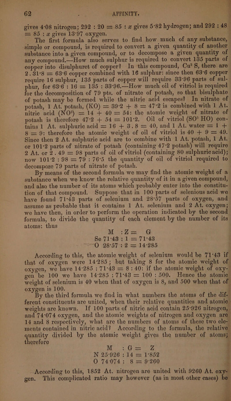 gives 4:08 nitrogen; 292 : 20 =.85 : a gives 5'82 hydrogen; and 292 : 48 = 85 : x gives 13'97 oxygen. . | The first formula also serves to find how much of any substance, — ‘simple or compound, is required to convert a given quantity of another substance into a given compound, or to decompose a given quantity of any compound.—How much sulphur is required to convert 135 parts of copper into disulphuret of copper? In this compound, Cu’ §, there are 2.31°8 = 63°6 copper combined with 16 sulphur: since then 63°6 copper require 16 sulphur, 135 parts of copper will require 33:96 parts of sul- phur, for 63:6 : 16 = 135 : 83:96.—How much oil of vitriol is required for the decomposition of 79 pts. of nitrate of potash, so that bisulphate of potash may be formed while the nitric acid escapes? In nitrate of potash, 1 At. potash, (KO) = 39:2 + 8 = 47:2 is combined with 1 At. nitric acid (NO*) = 14 + 40 = 54: the atomic weight of nitrate of potash is therefore 47:2 + 54 = 101°2. Oil of vitriol (SO® HO) con- tains 1 At. sulphuric acid = 16 + 3.8 = 40, and 1 At. water = 1 + 8 = 9: therefore the atomic weight of oil of vitriol is 40 + 9 = 49. Since then 2 At. sulphuric acid are to combine with 1 At. potash, 1 At. or 101°2 parts of nitrate of potash (containing 47:2 potash) will require 2 At. or 2.49 = 98 parts of oil of vitriol (containing 80 sulphuric acid); now 101:°2:98 = 79: 76°5 the quantity of oil of vitriol required to decompose 79 parts of nitrate of potash. By means of the second formula we may find the atomic weight of a substance when we know the relative quantity of it in a given compound, and also the number of its atoms which probably enter into the constitu- tion of that compound. Suppose that in 100 parts of selenious acid we have found 71:43 parts of selenium and 28°57 parts of oxygen, and assume as probable that it contains 1 At. selenium and 2 At. oxygen; we have then, in order to perform the operation indicated by the second formula, to divide the quantity of each element by the number of its atoms: thus M :Z G Se 71:43: 1 71:4 O 28°57: 2 = 14:285 According to this, the atomic weight of selenium would be 71°43 if that of oxygen were 14285; but taking 8 for the atomic weight of oxygen, we have 14:285 : 71:48 = 8: 40: if the atomic weight of oxy- gen be 100 we have 14285 ; 71°48 = 100: 500. Hence the atomic weight of selenium is 40 when that of oxygen is 8, and 500 when that of oxygen is 100. By the third formula we find in what numbers the atoms of the dif- ferent constituents are united, when their relative quantities and atomic weights are known. If 100 parts of nitric acid contain 25-926 nitrogen, and 74:074 oxygen, and the atomic weights of nitrogen and oxygen are 14 and 8 respectively, what are the numbers of atoms of these two ele-' ments contained in nitric acid? According to the formula, the relative quantity diyided by the atomic weight giyes the number of atoms; therefore ROR IE I N 25°926 ; 14 = 1'852 O 74074: 8 = 9:260 _ According to this, 1852 At. nitrogen are united with 9260 At. oxys gen. ‘This complicated ratio may however (as in most other cases) be